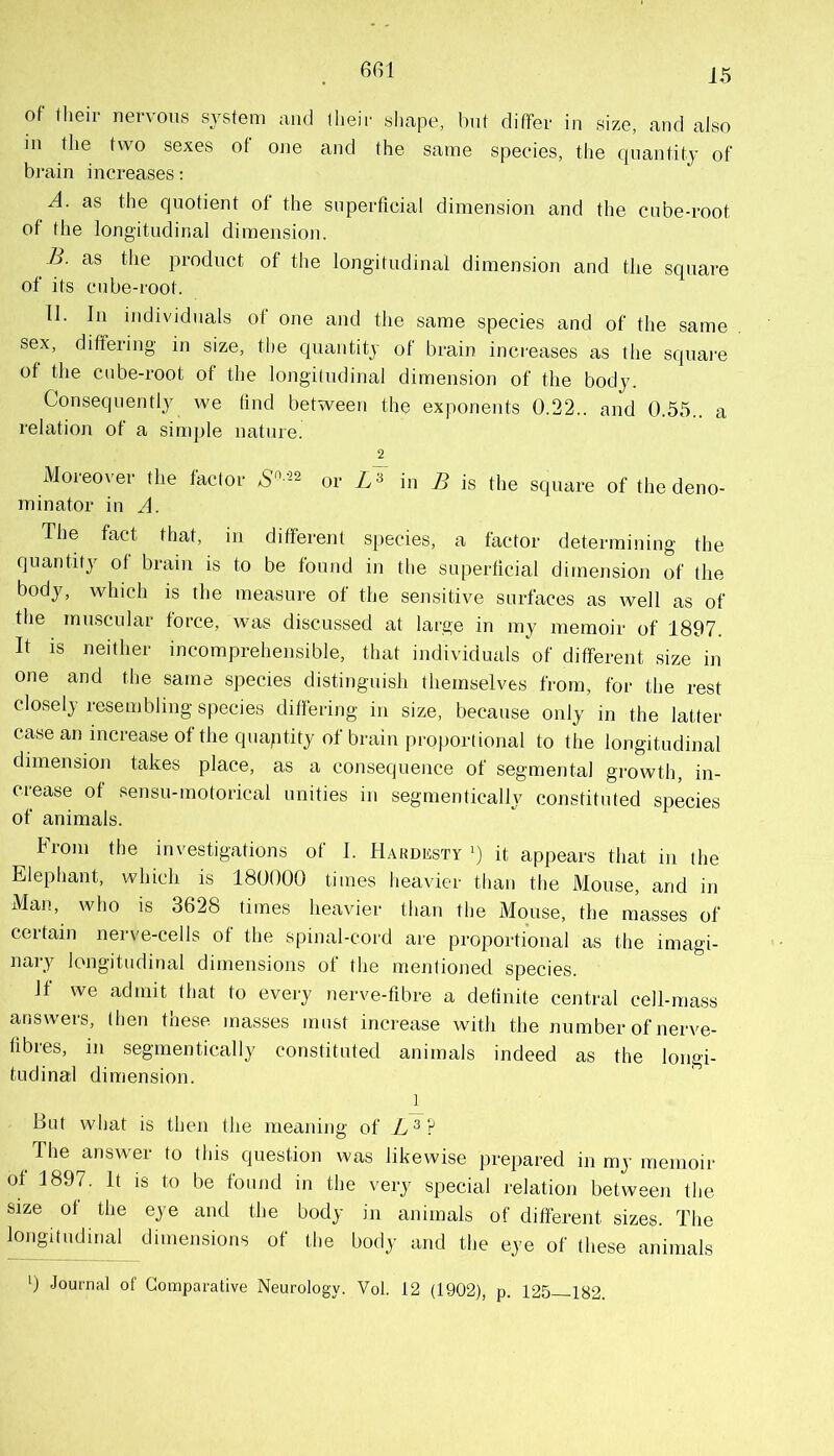 651 of (lieir nervous system mid their shape, Imt differ in size, and also in the two sexes of one and the same species, tlie quantity of brain increases: A. as the quotient of the superficial dimension and the cube-root of tlie longitudinal dimension. yj. as the product of the longitudinal dimension and the square of its cube-root. TI. In individuals of one and the same species and of the same sex, differing in size, the quantitj of brain increases as the square of the cube-root of the longitudinal dimension of the body. Consequently we find between the exponents 0.22.. and 0.55.. a relation of a simple nature. 2 Moreover the factor or in B is the square of the deno- minator in A. The fact that, in different species, a factor determining the quantity of brain is to be found in the siqierficial dimension of the body, which is the measure of the sensitive surfaces as well as of the muscular force, was discussed at large in my memoir of 1897. It IS neither incomprehensible, that individuals of different size in one and the same species distinguish themselves from, for the rest closely resembling species differing in size, because only in the latter case an increase ofthequaptity of brain proportional to the longitudinal dimension takes place, as a consequence of segmental growth, in- crease of sensu-motorical unities in segmentically constituted species of animals. From the investigations of I. Hardksty it appears that in the Elephant, which is 180000 times heavier than the Mouse, and in Man, who is 3628 times heavier than the Mouse, the masses of certain nerve-cells of the spinal-cord are proportional as the imagi- nary longitudinal dimensions of the mentioned species. If we admit that to every nerve-fibre a definite central cell-mass answers, then these masses must increase with the number of nerve- fibres, in segmentically constituted animals indeed as the longi- tudinal dimension. 1 But what is then the meaning of The answer to this question was likewise prepared in my memoir of 1897. It IS to be foimd in the very special relation between the size of the eye and the body in animals of different sizes. The longitudinal dimensions of the body and the eye of these animals ') Journal of Comparative Neurology. Vol. 12 (1902), p. 125 182.