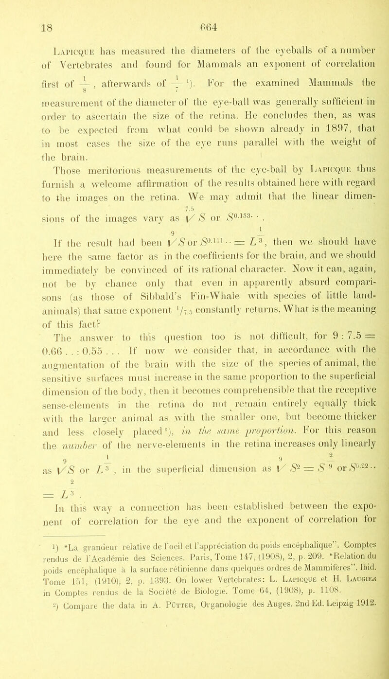 Lapic'Quii', has measured the diameters of the eyeballs of a mimber of Vertebrates and found for Mammals an exponent of correlation first of ~ , afterwards of — ^). For the examined Mammals the measurement of the diameter of the eye-ball was generally sufficient in order to ascertain the size of the retina. He concludes then, as was to be expected from what could be shown already in 1897, that in most cases the size of the eye runs jiarallel with the weight of the brain. Those meritorious measurements of the eye-ball by Hapicque thus furnish a welcome affirmation of the results obtained here with regard to the images on the retina. We may admit that the linear dimen- 7.5 sions of the images vary as aS’ or • . 9 -L If the result had been j,/aS or aS''^ '• ■ = , then we should have here the same factoi' as in the coefficients foi' the brain, and we should immediately be convinced of its rational character. Now it can, again, not be by chance only that even in a|)parently absurd compari- sons (as those of Sibbald’s Fin-Whale with s[)ecies of little land- animals) that same exponent '/t..', constantly returns. What is the meaning of this fact? The answer to this ipiestion too is not difficult, for 9 : 7..5 = 0.66 . . ; 0.55 ... If now we consider that, in accordance with the augmeidation of the brain with the size of the sjiecies of animal, the sensitive surfaces must increase in the same proportion to the superticial dimension of the body, then it becomes comprehensible that the receptive sense-elements in the retina do not remain entirely equally thick with the larger animal as with the smaller one, but become thicker and less closely placed), in the same proportion. For this reason the number of the nerve-elements in the retina increases only linearly 0 1 as VS or L‘^ , in the su[)erficial dimension as aS-= aS ^ oi-aS'^-- 0 = y.3 . In this way a connection has been established between the expo- nent of correlation for the eye and the exponent of correlation for 1) “La grandeur relative de I’oeil et I’appreciation du poids encephalique”. Goinptes rendus de I’Academie des Sciences. Paris, Tome 147, (1908), 2, p. 209. “Relation du poids encephalique a la surface retinienne dans quelques ordres de Mainmiferes”. Ibid. Tome 17)1, (1910), 2, p. 1393. On lower Vertebrates: L. Lapicque et H. LAUuma in Gomptes rendus de la Societe de Biologie. dome 04, (1908), p. IIOS. 2) Gompare the data in A. Putteh, Organologie des Auges. 2nd Ed. Leipzig 1912.