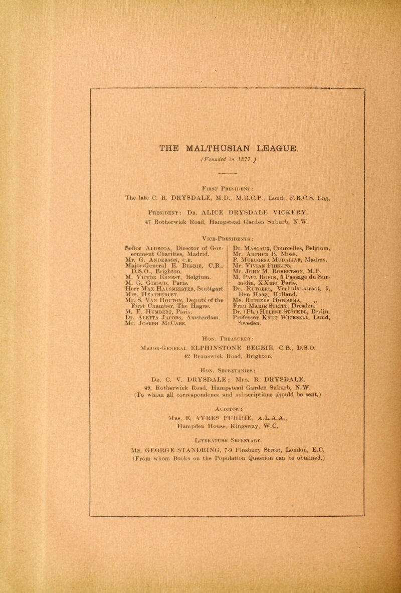 THE MALTHUSIAN LEAGUE. (Fouuded in tS77.) Fiust Fkksidknt: The late C. H. DKYSDALE, M.D., M.U.C.?., Load., F.R.0.3. Eng. Pheside.nt: Du. ALICE DUySDALK VICKERY. 47 Rotlierwiok Road. IlainpHtead Garden Suburb, N.W. Vicb-Phesioent.s : Senor Aldrcoa, Director of Gov- ernment Charities, Madrid. Mr. G. Anderson, c.k. Majoi’-General E. Begbie, C.B., D.S.O., Brighton. M. Victor Ernest, Belgium. M. G. Gikoci), Paris. Herr M.ax Hal’smeister, Stuttgart Ml'S. TIe.vtuerlet. Mr. S. Van Houton, Dcputd of the First Chamber, The Hague. M. E. Hu.mbkrt, Paris. Dr. -Aletta .Tacobs, .Amsterdam. Mr. Jo.sEPii McCabe. Dr. Mascaux, Courcelloe, Belgium. Mr. Arthur B. Mo.ss, P. Muuugeba Mudauar, Madras. Mr. Vivian Pheups. Mr. .John M. Robertson, M.P. M. Paul Robin, 5 Passage du Bur- melin, XXme, Paris. Dr. Rutgers, Vorhulst-straat, 9, Den Haag, Holland. Me. Rutgers Hoitbema, ,, Frau Marie Stritt, Dresden. Dr. (Ph.) Helene Stocker, Berlin. Professor Knut VVicksell, Lund, Sweden. Hon. Treasi rer : Ma.ior-Gknerai. KLPHIN'STONE BEGBIE, C.B., D..S.O. 4‘J Bruuswiok Road, Brighton. Hon. Skcketahieh: Dk. C. V. DRYSDALE; Mrs. B. DRYSDALE, 49, Rotlierwick Road, Hampstead Garden Suburb, N.W, (To whom all correspondence and subscriptions should be sent.) Auditor ; Mrs. K. AYRES PI'RDIE, A.L.A.A., Hampden House, Kingsway, W.C. Litek.vture Sei.'HETARK. Mb. GEORGE STANDRING, 7-9 Finsbury Stre.et, London, E.C. (From whom Books on the Population Question can Ije otAained.)