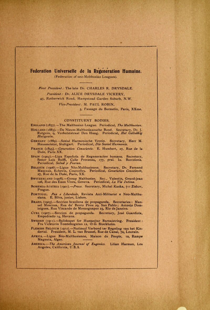 Federation Universelle de la Regeneration Humaine. (Federation of neo-Malthusian Leagfues). First President: The late Dr. CHARLES R. DRYSDALE. President; Dr, ALICE DRYSDALE VICKERY, 47, Rotherwick Road, Hampstead Garden Suburb, N.W, Vice-President: M. PAUL ROBIN, 5, Passag’e du Surmelin, Paris, XXme, CONSTITUENT BODIES. England (1877).—The Malthusian League. Periodical, The Malthusian. Holland (1881;).—De Nieuw-Malthusiaansche Bond. Secretary, Dr, J. Rutgers, 9, Verhulslstraat Den Haag. Periodical, Het Gellukkig Huisgezin. Germany (1889).—Sozial Harmonische Verein. Secretary, Herr M. Hausmeister, Stuttgart. Periodical, Die SozialHarmonie. France (1895).—Generation Consciente. E. Humbert, 27, Rue de ta Du6e, Paris XX. Spain (1904).—Liga Espanola de Regeneracion humana. Secretary, Senor Luis Bulffi, Calle Provenza, 177, pral. la. Barcelona. Periodical, Salud y Fuerza, Belgium (1906).—Ligue N6o-Malthusienne. Secretary, Dr, Fernand Mascaux, Echevin, Courcelles. Periodical, Generation Consciente, 27, Rue de la Du6e, Paris, XX. Switzerland (1908).—Group Malthuaien. Sec., Valentin, Grand-jean 106, Rue des Eaux V'ives, Geneva. Periodical, La Vie Intime. Bohemia-.‘\ustria (1901).—Prace. Secretary, Michel Kaska, 711 Zizhov, Prague, Portugal. Paz e Liberdade, Revista Anti-Militarist e Neo-Malthu- siana. E. Silva, junior, Lisbon. Brazil (1905).—Seccion brasilena de propaganda. Secretaries: Man- uel Moscosa, Rua de’ Bento Pires 29, San Pablo; Antonio Dora- iniguez, Rua Vizcande de Moranguapez 25, Rio de Janeiro. Cuba (1907).—Seccion de propaganda. Secretary, Jos6 Guardiola, Empedrado 14, Havana. Sweden (1911).—Sallskapet for Humanitar Barnalstring. President; Fru Vicktorin Tomtebogatan 12, O.G. Stockholm. Flemish Belgium (1912).—National Verbond ter Regeling van het Kin- dertal. President, M. L. van Brussel, Rue de Canal, 70, Louvain. Africa.—Ligue N4o-Malthusienne, Maison du Peuple, 10, Rampe Magenta, Alger. America,—The American Journal of Eugenics, Lilian Harman, Los Angeles, California, U.S.A.