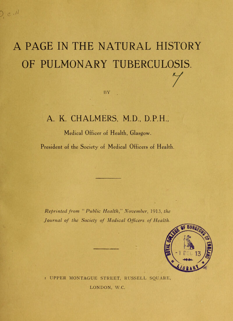 3 e ■!> A PAGE IN THE NATURAL HISTORY OF PULMONARY TUBERCULOSIS. BY A. K. CHALMERS, M.D., D.P.H., Medical Officer of Health, Glasgow. President of the Society of Medical Officers of Health. Reprinted from Public Health f November^ 1913, the Journal of the Society of Medical Officers of Health. I UPPER MONTAGUE STREET, RUSSELL SQUARE, LONDON, W.C.