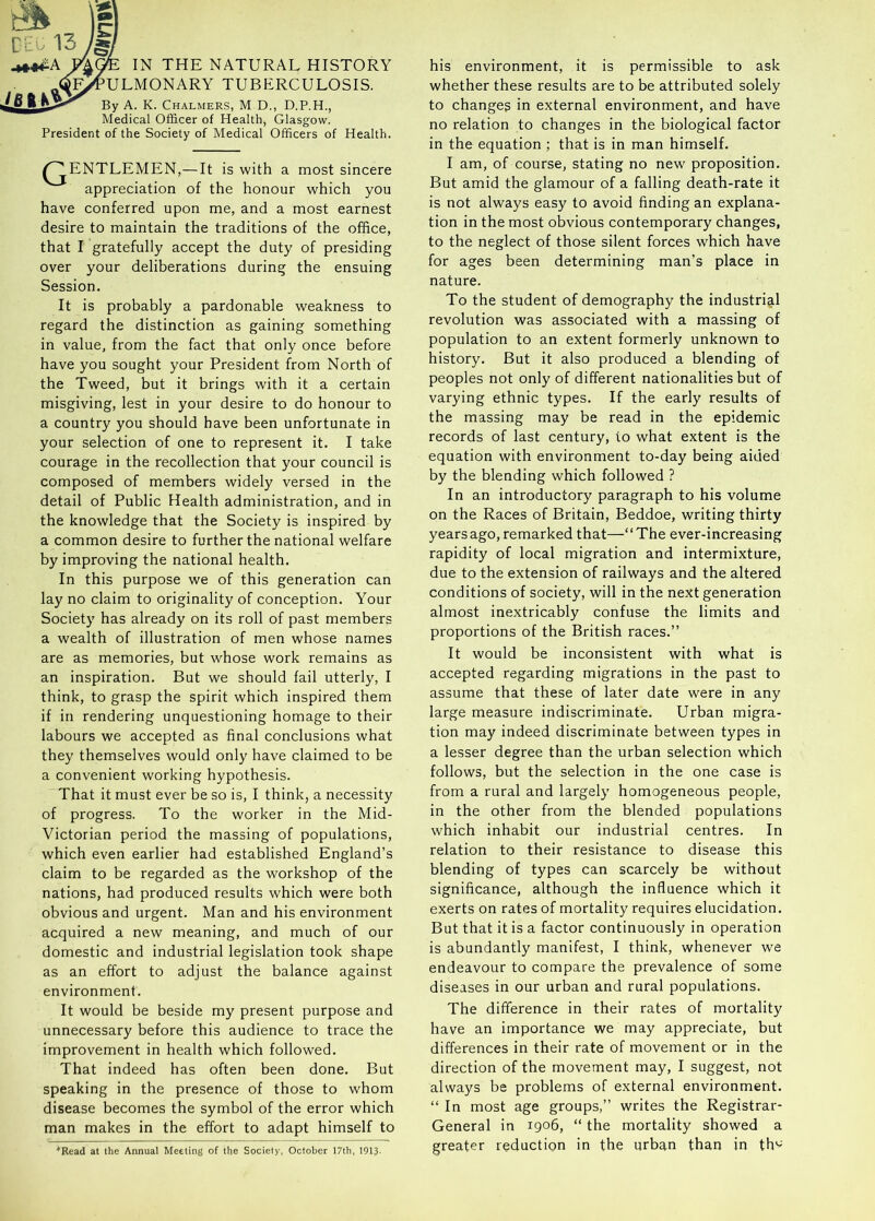 Ct: 13 M IN THE NATURAL HISTORY ^^OULMONARY TUBERCULOSIS. Lb ft K3>^ By A. K. Chalmers, M D., D.P.H., Medical Officer of Health, Glasgow. President of the Society of Medical Officers of Health. ^^ENTLEMEN,— It is with a most sincere appreciation of the honour which you have conferred upon me, and a most earnest desire to maintain the traditions of the office, that I gratefully accept the duty of presiding over your deliberations during the ensuing Session. It is probably a pardonable weakness to regard the distinction as gaining something in value, from the fact that only once before have you sought your President from North of the Tweed, but it brings with it a certain misgiving, lest in your desire to do honour to a country you should have been unfortunate in your selection of one to represent it. I take courage in the recollection that your council is composed of members widely versed in the detail of Public Health administration, and in the knowledge that the Society is inspired by a common desire to further the national welfare by improving the national health. In this purpose we of this generation can lay no claim to originality of conception. Your Society has already on its roll of past members a wealth of illustration of men whose names are as memories, but whose work remains as an inspiration. But we should fail utterly, I think, to grasp the spirit which inspired them if in rendering unquestioning homage to their labours we accepted as final conclusions what they themselves would only have claimed to be a convenient working hypothesis. That it must ever be so is, I think, a necessity of progress. To the worker in the Mid- Victorian period the massing of populations, which even earlier had established England’s claim to be regarded as the workshop of the nations, had produced results which were both obvious and urgent. Man and his environment acquired a new meaning, and much of our domestic and industrial legislation took shape as an effort to adjust the balance against environment. It would be beside my present purpose and unnecessary before this audience to trace the improvement in health which followed. That indeed has often been done. But speaking in the presence of those to whom disease becomes the symbol of the error which man makes in the effort to adapt himself to *Kead at the Annual Meeting of the Society, October 17th, 1913. his environment, it is permissible to ask whether these results are to be attributed solely to changes in external environment, and have no relation to changes in the biological factor in the equation ; that is in man himself. I am, of course, stating no new proposition. But amid the glamour of a falling death-rate it is not always easy to avoid finding an explana- tion in the most obvious contemporary changes, to the neglect of those silent forces which have for ages been determining man’s place in nature. To the student of demography the industrig.1 revolution was associated with a massing of population to an extent formerly unknown to history. But it also produced a blending of peoples not only of different nationalities but of varying ethnic types. If the early results of the massing may be read in the epidemic records of last century, to what extent is the equation with environment to-day being aided by the blending which followed ? In an introductory paragraph to his volume on the Races of Britain, Beddoe, writing thirty years ago, remarked that—“The ever-increasing rapidity of local migration and intermixture, due to the extension of railways and the altered conditions of society, will in the next generation almost inextricably confuse the limits and proportions of the British races.’’ It would be inconsistent with what is accepted regarding migrations in the past to assume that these of later date were in any large measure indiscriminate. Urban migra- tion may indeed discriminate between types in a lesser degree than the urban selection which follows, but the selection in the one case is from a rural and largely homogeneous people, in the other from the blended populations which inhabit our industrial centres. In relation to their resistance to disease this blending of types can scarcely be without significance, although the influence which it exerts on rates of mortality requires elucidation. But that it is a factor continuously in operation is abundantly manifest, I think, whenever we endeavour to compare the prevalence of some diseases in our urban and rural populations. The difference in their rates of mortality have an importance we may appreciate, but differences in their rate of movement or in the direction of the movement may, I suggest, not always be problems of external environment. “ In most age groups,’’ writes the Registrar- General in 1906, “ the mortality showed a greater reduction in the urban than in th*^