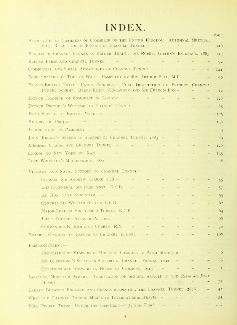 INDEX. PAGE Association' of Chambers of Commerce of the United Kingdom: Autumnal Meeting, igi3—Resolution in Favour of Channel Tunnel ----- n(> Benefit of Channel Tunnel to British Trade : Sir Robert Giffen’s Evidence, 1883 113. British Press and Channel Tunnel -------92 Commercial and Social Advantages of Channel Tunnel - - 122 Food Supplies in Time of War : Pamphlet by Mr. Arthur Fell, M.P. - - 90 Franco-British Travel Union Congress : Full Description of Present Channel Tunnel Scheme : Baron Emile d’Erlanger and Sir Francis Fox- - - 12 French Chamber of Commerce in London - _____ I2o French Premier’s Welcome to Channel Tunnel ----- 85 Fruit Sl'ppla' to British Markets- _______ I25 History of Project _____ ____ z^q, Introduction to Pamphlet - - - -- -- - 3 John Bright’s Speech in Support of Channel Tunnel. 1883 - - - - 89 L’Entente Cordiale and Channel Tunnel - - _____ 12(y London to New York by Rail - - ______ 135, Lord Wolseley’s Memorandum. 1881 - - - - - - - 48- Military and Naval Support to Channel Tunnel— Colonel Sir Andrew Clarke, C.B. -------55 Lieut.-General Sir John Adye, K.C.B. - - - - 57 Rt. Hon. Lord Sydenham _______ -59 General Sir William Butler, G.C.B. _____ 62 Major-General Sir Alfred Turner K.C.B - - 64 Lieut.-Colonel Alsager Pollock ______ -68 Commander E. Hamilton Currey, R.N _____ 70 Notable Opinions in Favour of Channel Tunnel _____ I08 Parliamentary :— Deputation of Members of House of Commons to Prime Minister - -6 Mr. Gladstone’s Speech in Support of Channel Tunnel, 1890 - - - 86 Questions and Answers in House of Commons, 19x3 - - - - 5 Sartiaux. Monsieur Albert : Translation of Special Article in the Revue des Deux Mondes - -- -- -- -- -72 Treaty Between England and France respecting the Channel Tunnel, 1876 - 41 What the Channel Tunnel Means to International Travel _ 134 Mill People Travel Under the Channel?—“ Je Sais Tout” - m