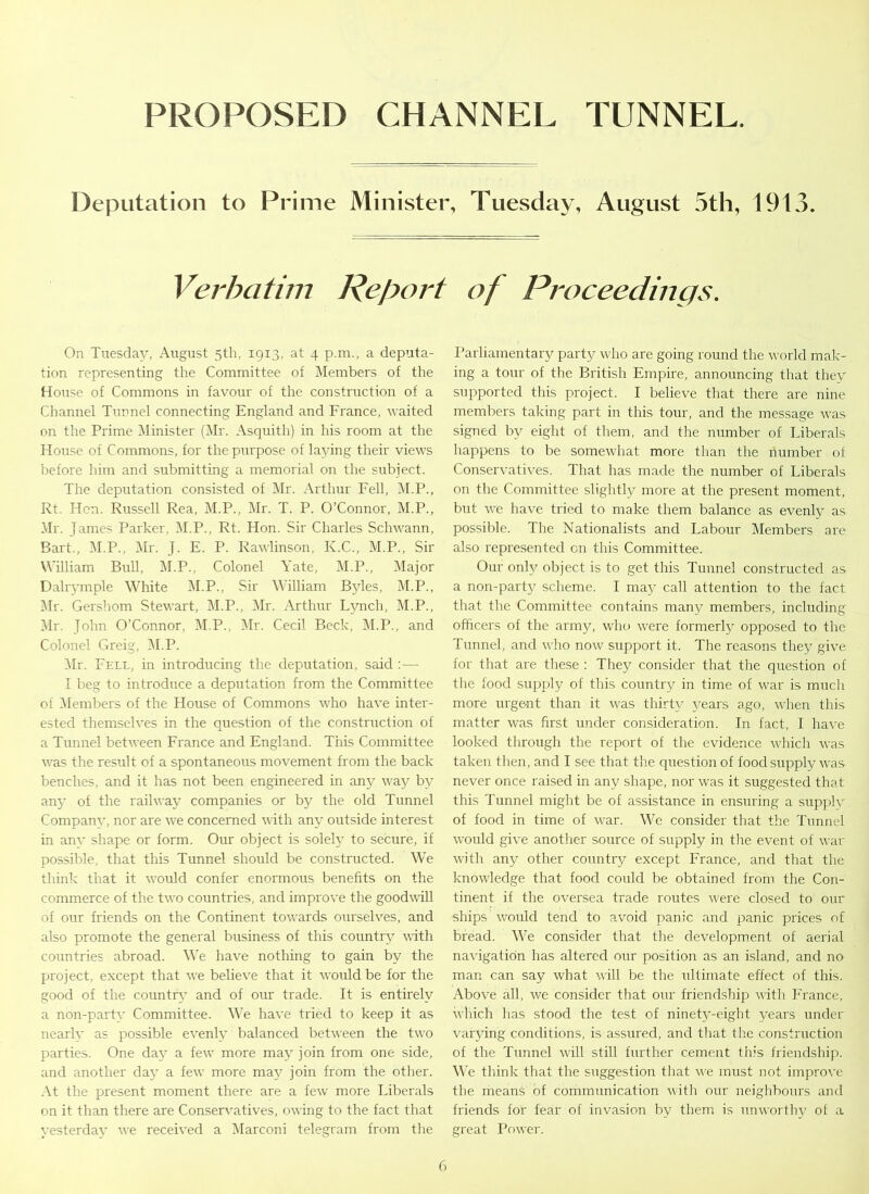 PROPOSED CHANNEL TUNNEL Deputation to Prime Minister, Tuesday, August 5th, 1913. Verbatim Report of Proceedings. On Tuesday, August 5th, 19x3, at 4 p.m., a deputa- tion representing the Committee of Members of the House of Commons in favour of the construction of a Channel Tunnel connecting England and France, waited on the Prime Minister (Mr. Asquith) in his room at the House of Commons, for the purpose of laying their views before him and submitting a memorial on the subject. The deputation consisted of Mr. Arthur Fell, M.P., Rt. Hon. Russell Rea, M.P., Mr. T. P. O’Connor, M.P., Mr. James Parker, M.P., Rt. Hon. Sir Charles Schwann, Bart., M.P., Mr. J. E. P. Rawlinson, K.C., M.P., Sir William Bull, M.P., Colonel Yate, M.P., Major Dalrymple White M.P., Sir William Byles, M.P., Mr. Gershom Stewart, M.P., Mr. Arthur Lynch, M.P., Mr. John O’Connor, M.P., Mr. Cecil Beck, M.P., and Colonel Greig, M.P. Mr. Fell, in introducing the deputation, said :— I beg to introduce a deputation from the Committee ot Members of the House of Commons who have inter- ested themselves in the question of the construction of a Tunnel between France and England. This Committee was the result of a spontaneous movement from the back benches, and it has not been engineered in any way by any of the railway companies or by the old Tunnel Companv, nor are we concerned with any outside interest in anv shape or form. Our object is solely to secure, if possible, that this Tunnel should be constructed. We think that it would confer enormous benefits on the commerce of the two countries, and improve the goodwill of our friends on the Continent towards ourselves, and also promote the general business of this country with countries abroad. We have nothing to gain by the project, except that we believe that it would be for the good of the country and of our trade. It is entirely a non-party Committee. We have tried to keep it as nearly as possible evenly balanced between the two parties. One day a few more may join from one side, and another day a few more may join from the other. At the present moment there are a few more Liberals on it than there are Conservatives, owing to the fact that yesterday we received a Marconi telegram from the Parliamentary party who are going round the world mak- ing a tour of the British Empire, announcing that they supported this project. I believe that there are nine members taking part in this tour, and the message was signed by eight of them, and the number of Liberals happens to be somewhat more than the number of Conservatives. That has made the number of Liberals on the Committee slightly more at the present moment, but we have tried to make them balance as evenly as possible. The Nationalists and Labour Members are also represented on this Committee. Our only object is to get this Tunnel constructed as a non-party scheme. I may call attention to the fact that the Committee contains many members, including officers of the army, who were formerly opposed to the Tunnel, and who now support it. The reasons they give for that are these : They consider that the question of the food supply of this country in time of war is much more urgent than it was thirty years ago, when this matter was first under consideration. In fact, I have looked through the report of the evidence which was taken then, and I see that the question of food supply was never once raised in any shape, nor was it suggested that this Tunnel might be of assistance in ensuring a supplv of food in time of war. We consider that the Tunnel would give another source of supply in the event of war with any other country except France, and that the knowledge that food could be obtained from the Con- tinent if the oversea trade routes were closed to our ships would tend to avoid panic and panic prices of bread. We consider that the development of aerial navigation has altered our position as an island, and no man can say what will be the ultimate effect of this. Above all, we consider that our friendship with France, which lias stood the test of ninety-eight years under varying conditions, is assured, and that the construction of the Tunnel will still further cement this friendship. We think that the suggestion that we must not improve the means of communication with our neighbours and friends for fear of invasion by them is unworthy of a great Power.