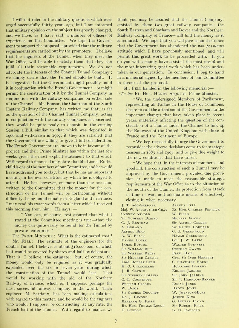 I will not refer to the military questions which were urged successfully thirty years ago, but I am informed that military opinion on the subject has greatly changed, and we have, as I have said, a number of officers of experience on this Committee. We urge the Govern- ment to support the proposal—provided that the military requirements are carried out by the promoters. I believe that the engineers of the Tunnel, when they meet the War Office, will be able to satisfy them that they can fulfil all their reasonable requirements. We do not advocate the interests of the Channel Tunnel Company ; we simply desire that the Tunnel should be built. It is suggested that the Government might possibly build it in conjunction with the French Government—or might permit the construction of it by the Tunnel Company in conjunction with the railway companies on either side of the Channel. Mr. Bonsor, the Chairman of the South Eastern Railway Company, has written me that, as far as the question of the Channel Tunnel Company, acting in conjunction with the railway companies is concerned, they would be quite ready to deposit in the ensuing Session a Bill, similar to that which was deposited in 1906 and withdrawn in 1907, if they are satisfied that the Government are willing to give it full consideration. The French Government are known to be in favour of the project, and their Prime Minister has within the last few weeks given the most explicit statement to that effect. With regard to finance, I may state that Mr. Lionel Roths- child is one of the members of our Committee, and he would have addressed you to-day, but that lie has an important meeting in his own constituency which he is obliged to attend. He has, however, on more than one occasion, written to the Committee that the money for the con- struction of the Tunnel will be forthcoming without difficulty, being found equally in England and in France. I may read his exact words from a letter which I received this morning from him. He says :— “ You can, of course, rest assured that what I stated at the Committee meeting is true—that the money can quite easily be found for the Tunnel by private enterprise.” The Prime Minister : What is the estimated cost ? Mr. Fell : The estimate of the engineers for the double Tunnel, I believe, is about £16,000,000, of which half would be covered by shares and half by debentures. That is, I believe, the estimate ; but, of course, the money would only be required as it was gradually expended over the six or seven years during which the construction of the Tunnel would last. That would be working with the aid of the Northern Railway of France, which is, I suppose, perhaps the most successful railway company in the world. Their engineer, M. Sartiaux, has been making calculations with regard to this matter, and he would be the engineer who would, I suppose, be constructing, at any rate, the French half of the Tunnel. With regard to finance, we think you may be assured that the Tunnel Company, assisted by these two great railway companies—the South Eastern and Chatham and Dover and the Northern Railway Company of France—will find the money as it is required. We hope that you will give us an assurance that the Government has abandoned the non possiimus attitude which I have previously mentioned, and will permit this great work to be proceeded with. If you do you will certainly have assisted the most useful and the most interesting great work which has been under- taken in our generation. In conclusion, I beg to hand in a memorial signed by the members of our Committee in favour of the proposal. Mr. Fell handed in the following memorial:— “To the Rt. Hon. Henry Asquith, Prime Minister. “We, the undersigned Members of Parliament, representing all Parties in the House of Commons, desire to call the attention of the Government to the important changes that have taken place in recent years, materially affecting the question of the con- struction of a Tunnel under the Channel to link up the Railways of the United Kingdom with those of France and the Continent of Europe. “ We beg respectfully to urge the Government to reconsider the adverse decisions come to for strategic reasons in 1883 and 1907, and to give due weight to the new conditions that have arisen. “We hope that, in the interests of commerce and goodwill, the construction of such a Tunnel may be approved by the Government, provided due provi- sion is made to meet the reasonable strategic requirements of the War Office as to the situation of the mouth of the Tunnel, its protection from attack in time of war, and adequate means of effectively closing it when necessary. J. T. Agg-Gardxer Arthur Fell Maj. W. Anstruther-Gray Rt. Hon. Charles Fenwick Sydney Arnold W. Field Sir Godfrey Baring Michael Flavin G. J. Bentham Sir Alfred Gelder A. Bigland Sir Daniel Goddard Alfred Bird G. G. Greenwood A. W. Black Hamar Greenwood Daniel Boyle Col. J. W. Greig James Boyton Walter Guinness Sir William Bull Stephen Gwynn Sir William Byles Fred. Hall Sir Hildred Carlile Gen. Sir Ivor Herbert Lord Robert Cecil C. Silvester Horne H. G. Chancellor Holcombe Ingleby J. R. Clynes Ernest Jardine Sir Stephen Collins Sir John Jardine G. L. COURTHOPE Sir J. Harmood-Banner William Crooks Edgar Jones W. Doris Hadyn Jones Sir George Doughty W. Joynson-Hicks Dr. J. Esmond Joseph King Bertram G. Falle G. Butler Lloyd Rt. Hon. Thomas Lough Sir Robert Price T. Lundon G. H. Radford