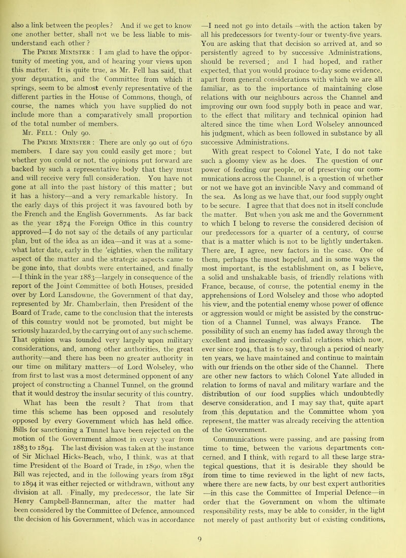 also a link between the peoples ? And if we get to know one another better, shall not we be less liable to mis- understand each other ? The Prime Minister : I am glad to have the oppor- tunity of meeting you, and of hearing your views upon this matter. It is quite true, as Mr. Fell has said, that your depuration, and the Committee from which it springs, seem to be almost evenly representative of the different parties in the House of Commons, though, of course, the names which you have supplied do not include more than a comparatively small proportion of the total number of members. Mr. Fell : Only go. The Prime Minister : There are only go out of 670 members. I dare say you could easily get more ; but whether you could or not, the opinions put forward are backed by such a representative body that they must and will receive very full consideration. You have not gone at all into the past history of this matter ; but it has a history—and a very remarkable history. In the early days of this project it was favoured both by the French and the English Governments. As far back as the year 1874 the Foreign Office in this country approved—I do not say of the details of any particular plan, but of the idea as an idea—and it was at a some- what later date, early in the ’eighties, when the military aspect of the matter and the strategic aspects came to be gone into, that doubts were entertained, and finally •—I think in the year 1883—largefy in consequence of the report of the J obit Committee of both Houses, presided over by Lord Lansdowne, the Government of that day, represented by Mr. Chamberlain, then President of the Board of Trade, came to the conclusion that the interests of this country would not be promoted, but might be seriously hazarded, by the carrying out of any such scheme. That opinion was founded very largely upon military considerations, and, among other authorities, the great authority—and there has been no greater authority in our time on military matters—of Lord Wolseley, who from first to last was a most determined opponent of any project of constructing a Channel Tunnel, on the ground that it would destroy the insular security of this country. What has been the result ? That from that time this scheme has been opposed and resolutely opposed by every Government which has held office. Bills for sanctioning a Tunnel have been rejected on the motion of the Government almost in every year from 1883 to 1894. The last division was taken at the instance of Sir Michael Hicks-Beach, who, I think, was at that time President of the Board of Trade, in 1890, when the Bill was rejected, and in the following years from 1891 to 1894 it was either rejected or withdrawn, without any division at all. Finally, my predecessor, the late Sir Henry Campbell-Bannerman, after the matter had been considered by the Committee of Defence, announced the decision of his Government, which was in accordance —I need not go into details —with the action taken by all his predecessors for twenty-four or twenty-five years. You are asking that that decision so arrived at, and so persistently agreed to by successive Administrations, should be reversed; and I had hoped, and rather expected, that you would produce to-day some evidence, apart from general considerations with which we are all familiar, as to the importance of maintaining close relations with our neighbours across the Channel and improving our own food supply both in peace and war, to the effect that military and technical opinion had altered since the time when Lord Wolseley announced his judgment, which as been followed in substance by all successive Administrations. With great respect to Colonel Yate, I do not take such a gloomy view as he does. The question of our power of feeding our people, or of preserving our com- munications across the Channel, is a question of whether or not we have got an invincible Navy and command of the sea. As long as we have that, our food supply ought to be secure. I agree that that does not in itself conclude the matter. But when 3-011 ask me and the Government to which I belong to reverse the considered decision of our predecessors for a quarter of a century, of course that is a matter which is not to be lightly undertaken. There are, I agree, new factors in the case. One of them, perhaps the most hopeful, and in some ways the most important, is the establishment on, as I believe, a solid and unshakable basis, of friendly relations with France, because, of course, the potential enemy in the apprehensions of Lord Wolseley and those who adopted his view, and the potential enemy whose power of offence or aggression would or might be assisted by the construc- tion of a Channel Tunnel, was always France. The possibility of such an enemy has faded awa}' through the excellent and increasingly cordial relations which now, ever since 1904, that is to say, through a period of nearfy ten years, we have maintained and continue to maintain with our friends on the other side of the Channel. There are other new factors to which Colonel Yate alluded in relation to forms of naval and military warfare and the distribution of our food supplies which undoubtedly deserve consideration, and I may say that, quite apart from this deputation and the Committee whom you represent, the matter was already receiving the attention of the Government. Communications were passing, and are passing from time to time, between the various departments con- cerned, and I think, with regard to all these large stra- tegical questions, that it is desirable they should be from time to time reviewed in the light of new facts, where there are new facts, by our best expert authorities —in this case the Committee of Imperial Defence—in order that the Government on whom the ultimate responsibility rests, may be able to consider, in the light not merely of past authority but of existing conditions,
