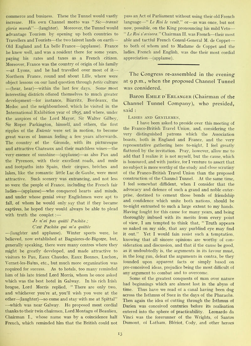 commerce and business. These the Tunnel would vastly increase. His own Channel motto was “Sic—transit gloria mundi”—(laughter). Moreover, the Tunnel would advantage Tourism by opening up both countries to Travellers and Tourists—the two fairest lands on earth— Old England and La belle France—(applause). France he knew well, and was a resident there for some years, paying his rates and taxes as a French citizen. Moreover, France was the country of origin of his family —at Lyons, and he had travelled over most of it— Northern France, round and about Lille, where were object lessons on our land question through petite culture —(hear, hear)—within the last few days. Some most interesting districts offered themselves to much greater development—for instance, Biarritz, Bordeaux, the Medoc and the neighbourhood, which he visited in the International Exhibition year of 1895, and where, under the auspices of the Lord Mayor, Sir Walter Gilbey, Sir Roper Parkington, himself, and others, the first ripples of the Entente were set in motion, to become great waves of human feeling a few years afterwards. The couftry of the Gironde, with its picturesque and attractive Chateaux and their matchless wines—the very essence of sunshine—(applause)—as also Pau and the Pyrenees, with their excellent roads, and mule and footpaths into Spain, their cirques, breches and lakes, like the romantic little Lac de Gaube, were most attractive. Such scenery was entrancing, and not less so were the people of France, including the French fair ladies—-(applause)—who conquered hearts and minds, and under whose genial sway Englishmen were apt to fall, of whom he would only say that if they became captives, he hoped they would always be able to plead with truth the couplet: — Je n’ai pas quittc Pachita ; C’est Pachita qui m’a quittee —(laughter and applause). Winter sports were, he believed, now established at Bagnieres-de-Bigorre, but, generally speaking, there were many centres where thej^ might be greatly developed, and made attractive to visitors to Pau, Eaux Chaudes, Eaux Bonnes, Luchon, Vernet-les-Bains, etc., but much more organization was required for success. As to hotels, too many reminded him of his late friend Lord Morris, whom he once asked which was the best hotel in Galway. In his rich Irish brogue, Lord Morris replied, “ There are only two, and whichever you’re at, you’ll wish you were at the other—(laughter)—so come and stay with me at Spittal” —which was near Galway. He proposed most cordial thanks to their twin chairmen, Lord Montagu of Beaulieu, Chairman I., whose name was by a coincidence half French, which reminded him that the British could not pass an Act of Parliament without using their old French language—“ Le Roi le venlt,” or—as was once, but not now, possible, on the King pronouncing his mild Veto— “ Le Roi s’avisera.” Chairman II. was French—their most able and tactful French Consul-General M. de Coppet— to both of whom and to Madame de Coppet and the ladies, French and English, was due their most cordial appreciation—(applause). The Congress re-assembled in the evening at 9 p.m., when the proposed Channel Tunnel was considered. Baron Emile d’Erlanger (Chairman of the Channel Tunnel Company), who presided, said : Ladies and Gentlemen, I have been asked to preside over this meeting of the Franco-British Travel Union, and, considering the very distinguished patrons which the Association boasts, both in England and France, and the very representative gathering here to-night, I feel greatly flattered by the invitation. Pray, however, allow me to add that I realize it is not myself, but the cause, which is honoured, and with justice, for I venture to assert that no subject is more worthy of the study and close scrutiny of the Franco-British Travel Union than the proposed construction of the Channel Tunnel. At the same time, I feel somewhat diffident, when I consider that the advocacy and defence of such a grand and noble enter- prise, destined to cement those bonds of friendship and confidence which unite both nations, should be to-night entrusted to such a large extent to my hands. Having fought for this cause for many years, and being thoroughly imbued with its merits from every point of view, I am tempted to think that, Truth appears- so naked on my side, that any purblind eye may find it out.” Yet I would fain resist such a temptation, knowing that all sincere opinions are worthy of con- sideration and discussion, and that if the cause be good, as it undoubtedly is, the arguments in its favour must, in the long run, defeat the arguments in contra, be they founded upon apparent facts or simply based on pre-conceived ideas, prejudice being the most difficult of any argument to combat and to overcome. Some of the greatest conquests of man over nature had beginnings which are almost lost in the abyss of time. Thus have we read of a canal having been dug across the Isthmus of Suez in the days of the Pharaohs. Then again the idea of cutting through the Isthmus of Darien was conceived centuries before its realisation entered into the sphere of practicability. Leonardo da Vinci was the forerunner of the Wrights, of Santos Dumont, of Latham, Bleriot, Cody, and other heroes