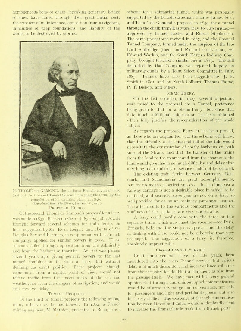 homogeneous beds oi chalk. Speaking generally, bridge schemes have failed through their great initial cost, the expense of maintenance, opposition from navigators, difficulties of deep foundations, and liabilitv of the works to be destroyed bv storms. M. THOME de GAMOND, the eminent French engineer, who first put the Channel Tunnel Scheme into tangible form, by the completion of his detailed plans, in 1856. (Reproduced from The Sphere, January 12th, 1907.) Proposed Ferry. Of the second, Thome de Gamond’s proposal for a ferry was madein 1837. Between 1S62 and 1870 Sir John Fowler brought forward several schemes for train ferries on lines suggested by Mr. Evan Leigh ; and clients of Sir Douglas Fox and Partners, in conjunction with a French company, applied for similar powers in 1905. These schemes failed through opposition from the Admiralty and from the harbour authorities. An Act was passed several years ago, giving general powers to the last named combination for such a ferry, but without defining its exact position. These projects, though economical from a capital point of view, would not relieve traffic from the uncertainties of the sea and weather, nor from the dangers of navigation, and would still involve delays. Tunnel Projects. Of the third or tunnel projects the following among many others may be mentioned : In 1802, a French mining engineer, M. Mathieu, presented to Bonaparte a scheme for a submarine tunnel, which was personally supported by the British statesman Charles James Fox ; and Thome de Gamond’s proposal in 1859, for a tunnel through the chalk from Eastware Bay to Cap Grisnez— approved by Brunei, Locke, and Robert Stephenson. The same project was revived in 1867, and the Channel Tunnel Company, formed under the auspices of the late Lord Stalbridge (then Lord Richard Grosvernor), Sir Edward Watkin, and the South Eastern Railway Com- pany, brought forward a similar one in 1883. The Bill deposited by that Company was rejected, largely on 'military grounds, by a Joint Select Committee in July, 1883. Tunnels have also been suggested by J. F. Smith in 1861, and by Zerah Colburn, Thomas Payne, P. T. Bishop, and others. Steam Ferry. On the last occasion, in 1907, several objections' were raised to the proposal for a Tunnel, preference being given to that for a Steam Ferry; but since that date much additional information has been obtained which fully justifies the re-consideration of tne whole subject. As regards the proposed Ferry, it has been proved, as those who are acquainted with the scheme well knew,, that the difficulty of the rise and fall of the tide would necessitate the construction of costly harbours on both sides of the Straits, and that the transfer of the trains from the land to the steamer and from the steamer to the land would give rise to so much difficulty and delay that anything like regularity of sendee could not be secured. The existing train ferries between Germany, Den- mark, and Scandinavia are great accomplishments, but by no means a perfect success. In a rolling sea a railway carriage is not a desirable place in which to be confined, and sea-sick passengers are not on a ferry so well provided for as on an ordinary passenger steamer. The after results to the various compartments and the stuffiness of the carriages are very undesirable. A ferry could hardly cope with the three or four separate trains which now meet the steamer—for Paris, Brussels, Bale and the Simplon express—and the delay in dealing with these could not be otherwise than very prolonged. The suggestion of a ferry is, therefore, absolutely impracticable. Cross-Channel Service. Great improvements have, of late years, been introduced into the cross-Channel service, but serious delay and much discomfort and inconvenience still arise from the necessity for double transhipment as also from the passage itself. We have met with a very general opinion that through and uninterrupted communication would be of great advantage and convenience, not only for passengers and light and perishable goods, but also for heavy traffic. The existence of through communica- tion between Dover and Calais would undoubtedly tend to increase the Transatlantic trade from British ports.