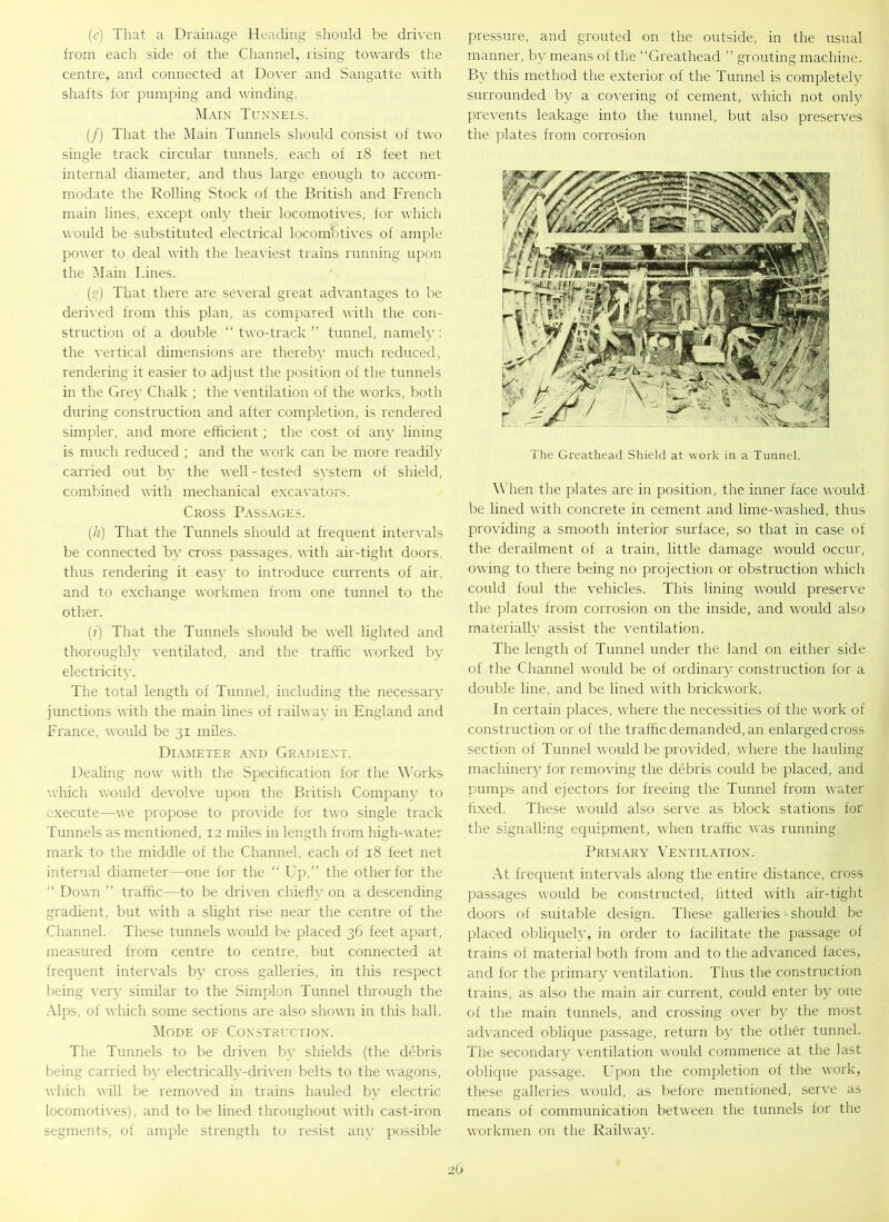 (e) That a Drainage Heading should be driven from each side of the Channel, rising towards the centre, and connected at Dover and Sangatte with shafts for pumping and winding. Main Tunnels. (/) That the Main Tunnels should consist of two single track circular tunnels, each of 18 feet net internal diameter, and thus large enough to accom- modate the Rolling Stock of the British and French main lines, except only their locomotives, for which would be substituted electrical locombtives of ample power to deal with the heaviest trains running upon the Main Lines. (%) That there are several great advantages to be derived from this plan, as compared with the con- struction of a double “two-track” tunnel, namely: the vertical dimensions are thereby much reduced, rendering it easier to adjust the position of the tunnels in the Grey Chalk ; the ventilation of the works, both during construction and after completion, is rendered simpler, and more efficient; the cost of any lining is much reduced ; and the work can be more readily carried out by the well - tested system of shield, combined with mechanical excavators. Cross Passages. (h) That the Tunnels should at frequent intervals be connected by cross passages, with air-tight doors, thus rendering it easy to introduce currents of air, and to exchange workmen from one tunnel to the other. (?) That the Tunnels should be well lighted and thoroughly ventilated, and the traffic worked by electricity. The total length of Tunnel, including the necessary junctions with the main lines of railway in England and France, would be 31 miles. Diameter and Gradient. Dealing now with the Specification for the Works which would devolve upon the British Company to execute—we propose to provide for two single track Tunnels as mentioned, 12 miles in length from high-water mark to the middle of the Channel, each of 18 feet net internal diameter—one for the “ Up,” the other for the “ Down ” traffic—to be driven chiefly on a descending gradient, but with a slight rise near the centre of the Channel. These tunnels would be placed 36 feet apart, measured from centre to centre, but connected at frequent intervals by cross galleries, in this respect being very similar to the Simplon Tunnel through the Alps, of which some sections are also shown in this hall. Mode of Construction. The Tunnels to be driven by shields (the debris being carried by electrically-driven belts to the wagons, which will be removed in trains hauled by electric locomotives), and to be lined throughout with cast-iron segments, of ample strength to resist any possible pressure, and grouted on the outside, in the usual manner, by means of the “Greathead ” grouting machine. By this method the exterior of the Tunnel is completely surrounded by a covering of cement, which not only prevents leakage into the tunnel, but also preserves the plates from corrosion The Greathead Shield at work in a Tunnel. When the plates are in position, the inner face would be lined with concrete in cement and lime-washed, thus providing a smooth interior surface, so that in case of the derailment of a train, little damage would occur, owing to there being no projection or obstruction which could foul the vehicles. This lining would preserve the plates from corrosion on the inside, and would also materially assist the ventilation. The length of Tunnel under the land on either side of the Channel would be of ordinary construction for a double line, and be lined with brickwork. In certain places, where the necessities of the work of construction or of the traffic demanded, an enlarged cross section of Tunnel would be provided, where the hauling machinery for removing the debris could be placed, and pumps and ejectors for freeing the Tunnel from water fixed. These would also serve as block stations for the signalling equipment, when traffic was running Primary Ventilation. At frequent intervals along the entire distance, cross passages would be constructed, fitted with air-tight doors of suitable design. These galleries should be placed obliquely, in order to facilitate the passage of trains of material both from and to the advanced faces, and for the primary ventilation. Thus the construction trains, as also the main air current, could enter by one of the main tunnels, and crossing over by the most advanced oblique passage, return by the other tunnel. The secondary ventilation would commence at the last oblique passage. Upon the completion of the work, these galleries would, as before mentioned, serve as means of communication between the tunnels for the workmen on the Railway.