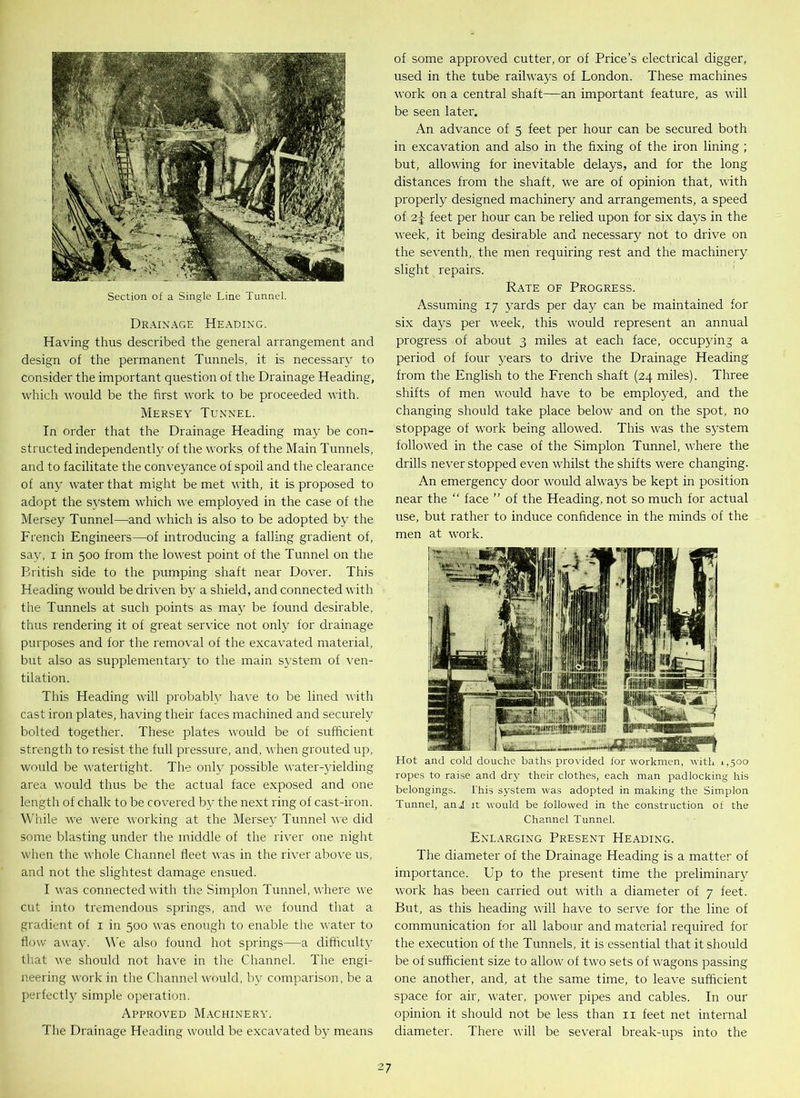 Section of a Single Line Tunnel. Drainage Heading. Having thus described the general arrangement and design of the permanent Tunnels, it is necessary to consider the important question of the Drainage Heading, which would be the first work to be proceeded with. Mersey Tunnel. In order that the Drainage Heading may be con- structed independently of the works of the Main Tunnels, and to facilitate the conveyance of spoil and the clearance of any water that might be met with, it is proposed to adopt the system which we employed in the case of the Mersey Tunnel—and which is also to be adopted by the French Engineers—of introducing a falling gradient of, say, i in 500 from the lowest point of the Tunnel on the British side to the pumping shaft near Dover. This Heading would be driven by a shield, and connected with the Tunnels at such points as may be found desirable, thus rendering it of great service not only for drainage purposes and for the removal of the excavated material, but also as supplementary to the main system of ven- tilation. This Heading will probably have to be lined with cast iron plates, having their faces machined and securely bolted together. These plates would be of sufficient strength to resist the full pressure, and, when grouted up, would be watertight. The only possible water-yielding area would thus be the actual face exposed and one length of chalk to be covered by the next ring of cast-iron. While we were working at the Mersey Tunnel we did some blasting under the middle of the river one night when the whole Channel fleet was in the river above us, and not the slightest damage ensued. I was connected with the Simplon Tunnel, where we cut into tremendous springs, and we found that a gradient of 1 in 500 was enough to enable the water to flow away. We also found hot springs—a difficulty that we should not have in the Channel. The engi- neering work in the Channel would, by comparison, be a perfectly simple operation. Approved Machinery. The Drainage Heading would be excavated by means of some approved cutter, or of Price’s electrical digger, used in the tube railways of London. These machines work on a central shaft—an important feature, as will be seen later. An advance of 5 feet per hour can be secured both in excavation and also in the fixing of the iron lining ; but, allowing for inevitable delays, and for the long distances from the shaft, we are of opinion that, with properly designed machinery and arrangements, a speed of 2|- feet per hour can be relied upon for six days in the week, it being desirable and necessary not to drive on the seventh, the men requiring rest and the machinery slight repairs. Rate of Progress. Assuming 17 yards per day can be maintained for six days per week, this would represent an annual progress of about 3 miles at each face, occupying a period of four years to drive the Drainage Heading from the English to the French shaft (24 miles). Three shifts of men would have to be employed, and the changing should take place below and on the spot, no stoppage of work being allowed. This was the system followed in the case of the Simplon Tunnel, where the drills never stopped even whilst the shifts were changing. An emergency door would always be kept in position near the “ face ” of the Heading, not so much for actual use, but rather to induce confidence in the minds of the men at work. Hot and cold douche baths provided for workmen, with,1,500 ropes to raise and dry their clothes, each man padlocking his belongings. this system was adopted in making the Simplon Tunnel, and it would be followed in the construction of the Channel Tunnel. Enlarging Present Heading. The diameter of the Drainage Heading is a matter of importance. Up to the present time the preliminary work has been carried out with a diameter of 7 feet. But, as this heading will have to serve for the line of communication for all labour and material required for the execution of the Tunnels, it is essential that it should be of sufficient size to allow of two sets of wagons passing one another, and, at the same time, to leave sufficient space for air, water, power pipes and cables. In our opinion it should not be less than n feet net internal diameter. There will be several break-ups into the