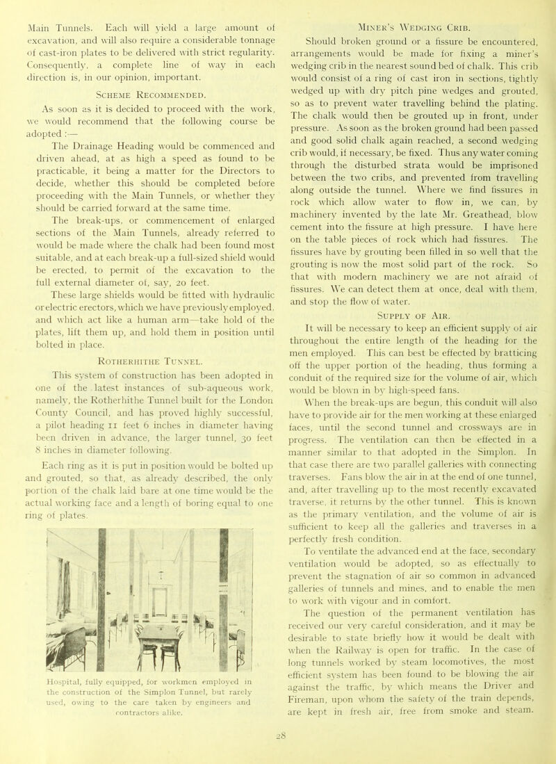Main Tunnels. Each will yield a large amount of excavation, and will also require a considerable tonnage of cast-iron plates to be delivered with strict regularity. Consequently, a complete line of way in each direction is, in our opinion, important. Scheme Recommended. As soon as it is decided to proceed with the work, we would recommend that the following course be adopted :— The Drainage Heading would be commenced and driven ahead, at as high a speed as found to be practicable, it being a matter for the Directors to decide, whether this should be completed before proceeding with the Main Tunnels, or whether they should be carried forward at the same time. The break-ups, or commencement of enlarged sections of the Main Tunnels, already referred to would be made where the chalk had been found most suitable, and at each break-up a full-sized shield would be erected, to permit of the excavation to the full external diameter of, say, 20 feet. These large shields would be fitted with hydraulic or electric erectors, which we have previously employed, and which act like a human arm—take hold of the plates, lift them up, and hold them in position until bolted in place. Rotherhithe Tunnel. This system of construction has been adopted in one of the latest instances of sub-aqueous work, namely, the Rotherhithe Tunnel built for the London County Council, and has proved highly successful, a pilot heading 11 feet 6 inches in diameter having been driven in advance, the larger tunnel, 30 feet 8 inches in diameter following. Each ring as it is put in position would be bolted up and grouted, so that, as already described, the only portion of the chalk laid bare at one time would be the actual working face and a length of boring equal to one ring of plates. Hospital, fully equipped, for workmen employed in the construction of the Simplon Tunnel, but rarely used, owing to the care taken by engineers and contractors alike. Miner’s Wedging Crib. Should broken ground or a fissure be encountered, arrangements would be made for fixing a miner’s wedging crib in the nearest sound bed of chalk. This crib would consist of a ring of cast iron in sections, tightly wedged up with dry pitch pine wedges and grouted, so as to prevent water travelling behind the plating. The chalk would then be grouted up in front, under pressure. As soon as the broken ground had been passed and good solid chalk again reached, a second wedging crib would, if necessary, be fixed. Thus any water coming through the disturbed strata would be imprisoned between the two cribs, and prevented from travelling along outside the tunnel. Where we find fissures in rock which allow water to flow in, we can, by machinery invented by the late Mr. Greathead, blow cement into the fissure at high pressure. I have here on the table pieces of rock which had fissures. The fissures have by grouting been filled in so well that the grouting is now the most solid part of the rock. So that with modern machinery we are not afraid of fissures. We can detect them at once, deal with them, and stop the flow of water. Supply of Air. It will be necessary to keep an efficient supply of air throughout the entire length of the heading for the men employed. This can best be effected by bratticing off the upper portion of the heading, thus forming a conduit of the required size for the volume of air, which would be blown in by high-speed fans. When the break-ups are begun, this conduit will also have to provide air for the men working at these enlarged faces, until the second tunnel and crossways are in progress. The ventilation can then be effected in a manner similar to that adopted in the Simplon. In that case there are two parallel galleries with connecting traverses. Fans blow the air in at the end of one tunnel, and, after travelling up to the most recently excavated traverse, it returns by the other tunnel. This is known as the primary ventilation, and the volume of air is sufficient to keep all the galleries and traverses in a perfectly fresh condition. To ventilate the advanced end at the face, secondary ventilation would be adopted, so as effectually to prevent the stagnation of air so common in advanced galleries of tunnels and mines, and to enable the men to work with vigour and in comfort. The question of the permanent ventilation has received our very careful consideration, and it may be desirable to state briefly how it would be dealt with when the Railway is open for traffic. In the case of long tunnels worked by steam locomotives, the most efficient system has been found to be blowing the air against the traffic, by which means the Driver and Fireman, upon whom the safety of the train depends, are kept in fresh air, free from smoke and steam.