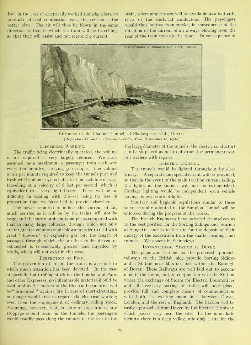 But, in the case of electrically worked tunnels, where no products of coal combustion exist, the reverse is the better plan. The air will thus be blown in the same direction as that in which the train will be travelling, so that they will assist and not retard the current train, where ample space will be available as a footpath, clear of the electrical conductors. The passengers would thus be free from smoke, in consequence of the direction of the current of air always blowing from the rear of the train towards the front. In consequence of Entrance to old Channel Tunnel, at Shakespeare Cliff, Dover. (Reproduced from the Illustrated London News, November io, 1906.) Electrical Working. The traffic being electrihcally operated, the volume ol air required is very largely reduced. We have assumed, as a maximum, a passenger train each way every ten minutes, carrying 500 people. The volume of air per minute required to keep the tunnels pure and fresh will be about 45,000 cubic feet on each line of way, travelling at a velocity of 6 feet per second, which is equivalent to a very light breeze. There will be no difficulty in dealing with this—it being far less in proportion than we have had to provide elsewhere. The power required to induce this current of air, much assisted as it will be by the trains, will not be large, and the entire problem is simple as compared with that in many large collieries, through which not only are far greater volumes of air blown in order to deal with great “ blowers ” of explosive gas, but the length of passages through which the air has to be driven or exhausted is considerably greater and impeded by b?nds, which will not exist in this case. Prevention of Fire. The prevention of fire in the trains is also one to which much attention has been devoted. In the case of specially-built rolling stock for the London and Paris and other Expresses, no inflammable material should be used, and as the motors of the Electric Locomotive will be “ armoured ” against fire in case of short-circuiting, no danger would arise as regards the electrical working even from the employment of ordinary rolling stock. Assuming, however, that, in spite of precautions, any stoppage should occur in the tunnels, the passengers would readily pass along the tunnels in the rear of the the large diameter of the tunnels, the electric conductors can be so placed as not to obstruct the permanent way or interfere with repairs. Electric Lighting. The tunnels would be lighted throughout by elec- tricity. A separate and special circuit will be provided, so that in the event of the main traction current failing, the lights in the tunnels will not be extinguished. Carriage lighting would be independent, each vehicle having its own store of light. Sanitary and hygienic regulations similar to those so successfully adopted in the Simplon Tunnel will be enforced during the progress of the works. The French Engineers have satisfied themselves as to the best position for the Sorting Sidings and Station at Sangatte, and as to the site for the deposit of their moiety of the excavation from the shafts, heading, and tunnels. We concur in their views. International Station at Dover. The plans and sections for the proposed approach railways on the British side provide Sorting Sidings and a Station near Maxton, just within the Borough of Dover. These Railways are well laid out to accom- modate the traffic, and, in conjunction with the Station where the exchange of Steam for Electric Locomotives and all necessary sorting of traffic will take place, provide full and complete means of communication with both the existing main lines between Dover, London, and the rest of England. The Station will be easily approached from Dover by the Electric Tramwa}7 which passes very near the site. In the immediate vicinity there is a deep valley, affording a site for the