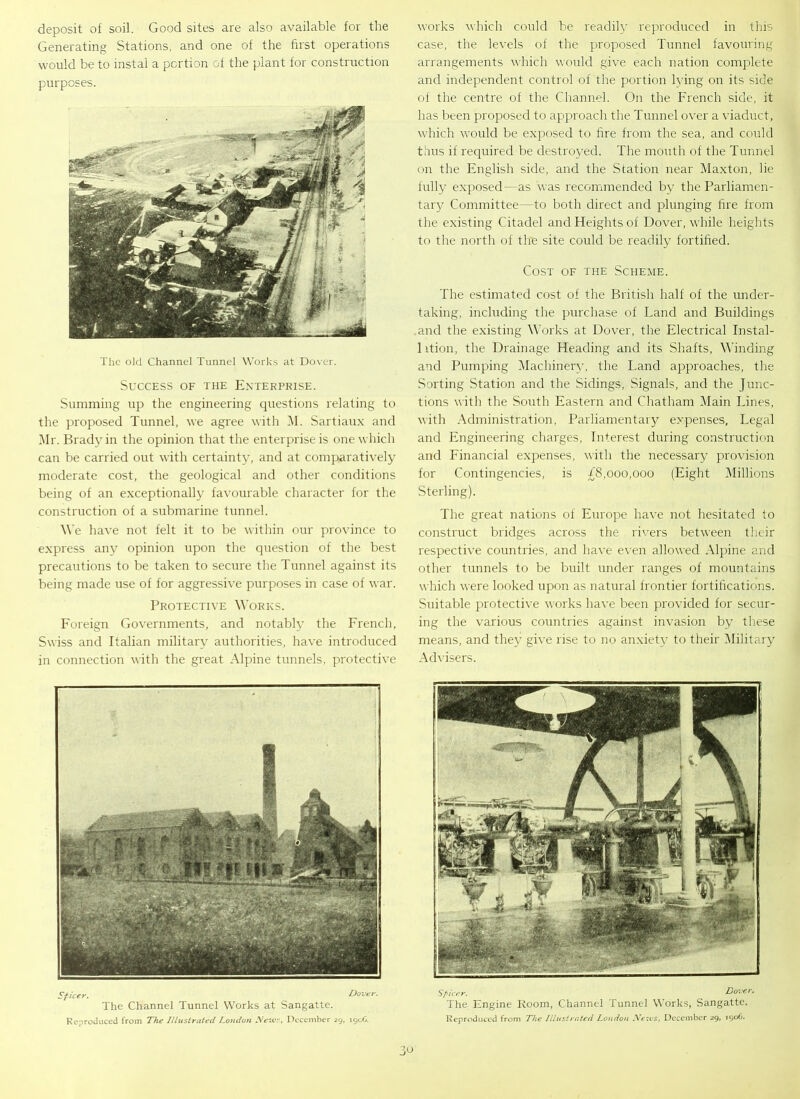 deposit of soil. Good sites are also available for the Generating Stations, and one of the first operations would be to instal a portion of the plant for construction purposes. The old Channel Tunnel Works at Dover. Success of the Enterprise. Summing up the engineering questions relating to the proposed Tunnel, we agree with M. Sartiaux and Mr. Brady in the opinion that the enterprise is one which can be carried out with certainty, and at comparatively moderate cost, the geological and other conditions being of an exceptionally favourable character for the construction of a submarine tunnel. We have not felt it to be within our province to express any opinion upon the question of the best precautions to be taken to secure the Tunnel against its being made use of for aggressive purposes in case of war. Protective Works. Foreign Governments, and notably the French, Swiss and Italian military authorities, have introduced in connection with the great Alpine tunnels, protective works which could be readily reproduced in this case, the levels of the proposed Tunnel favouring arrangements which would give each nation complete and independent control of the portion lying on its side of the centre of the Channel. On the French side, it has been proposed to approach the Tunnel over a viaduct, which would be exposed to fire from the sea, and could thus if required be destroyed. The mouth of the Tunnel on the English side, and the Station near Maxton, lie fully exposed -as was recommended by the Parliamen- tary Committee—to both direct and plunging fire from the existing Citadel and Heights of Dover, while heights to the north of the site could be readily fortified. Cost of the Scheme. The estimated cost of the British half of the under- taking, including the purchase of Land and Buildings and the existing Works at Dover, the Electrical Instal- 1 ition, the Drainage Heading and its Shafts, Winding and Pumping Machinery, the Land approaches, the Sorting Station and the Sidings, Signals, and the Junc- tions with the South Eastern and Chatham Main Lines, with Administration, Parliamentary expenses, Legal and Engineering charges, Interest during construction and Financial expenses, with the necessary provision for Contingencies, is £8,000,000 (Eight Millions Sterling). The great nations of Europe have not hesitated to construct bridges across the rivers between their respective countries, and have even allowed Alpine and other tunnels to be built under ranges of mountains which were looked upon as natural frontier fortifications. Suitable protective works have been provided for secur- ing the various countries against invasion by these means, and they give rise to no anxiety to their Military Advisers. Sficer. Dover. The Channel Tunnel Works at Sangatte. Reproduced from The Illustrated London New?, December 29, 1906. Spicer. Dover. The Engine Room, Channel Tunnel Works, Sangatte. Reproduced from The Illustrated London News, December 29, 1906.