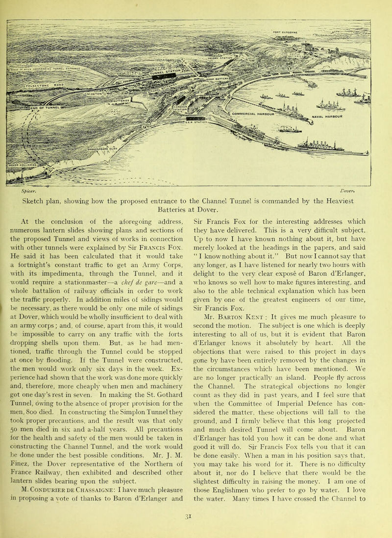 Spicer. Dover. Sketch plan, showing how the proposed entrance to the Channel Tunnel is commanded by the Heaviest Batteries at Dover. At the conclusion of the aforegoing address, numerous lantern slides showing plans and sections of the proposed Tunnel and views of works in connection with other tunnels were explained by Sir Francis Fox. He said it has been calculated that it would take a fortnight’s constant traffic to get an Army Corps, with its impedimenta, through the Tunnel, and it would require a stationmaster—a chef de gave—and a whole battalion of railway officials in order to work the traffic properly. In addition miles of sidings would be necessary, as there would be only one mile of sidings at Dover, which would be wholly insufficient to deal with an army corps; and, of course, apart from this, it would be impossible to carry on any traffic with the forts dropping shells upon them. But, as he had men- tioned, traffic through the Tunnel could be stopped at once by flooding. If the Tunnel were constructed, the men would work only six days in the week. Ex- perience had shown that the work was done more quickly and, therefore, more cheaply when men and machinery got one day’s rest in seven. In making the St. Gothard Tunnel, owing to the absence of proper provision for the men, 800 died. In constructing the Simplon Tunnel they took proper precautions, and the result wjas that only 50 men died in six and a-half years. All precautions for the health and safety of the men would be taken in constructing the Channel Tunnel, and the work would be done under the best possible conditions. Mr. J. M. Finez, the Dover representative of the Northern of France Railway, then exhibited and described other lantern slides bearing upon the subject. M. Condurier de Chassaigne: I have much pleasure in proposing a vote of thanks to Baron d’Erlanger and Sir Francis Fox for the interesting addresses which they have delivered. This is a very difficult subject. Up to now I have known nothing about it, but have merely looked at the headings in the papers, and said “ I know nothing about it.” But now I cannot say that any longer, as I have listened for nearly two hours with delight to the very clear expose of Baron d’Erlanger, who knows so well how to make figures interesting, and also to the able technical explanation which has been given by one of the greatest engineers of our time, Sir Francis Fox. Mr. Barton Kent : It gives me much pleasure to second the motion. The subject is one which is deeply interesting to all of us, but it is evident that Baron d’Erlanger knows it absolutely by heart. All the objections that were raised to this project in days gone by have been entirely removed by the changes in the circumstances which have been mentioned. We are no longer practically an island. People fly across the Channel. The strategical objections no longer count as they did in past years, and I feel sure that when the Committee of Imperial Defence has con- sidered the matter, these objections will fall to the ground, and I firmly believe that this long projected and much desired Tunnel will come about. Baron d’Erlanger has told you how it can be done and what good it will do. Sir Francis Fox tells you that it can be done easily. When a man in his position says that, you may take his word for it. There is no difficulty about it, nor do I believe that there would be the slightest difficulty in raising the money. I am one of those Englishmen who prefer to go by water. I love the water. Many times I have crossed the Channel to