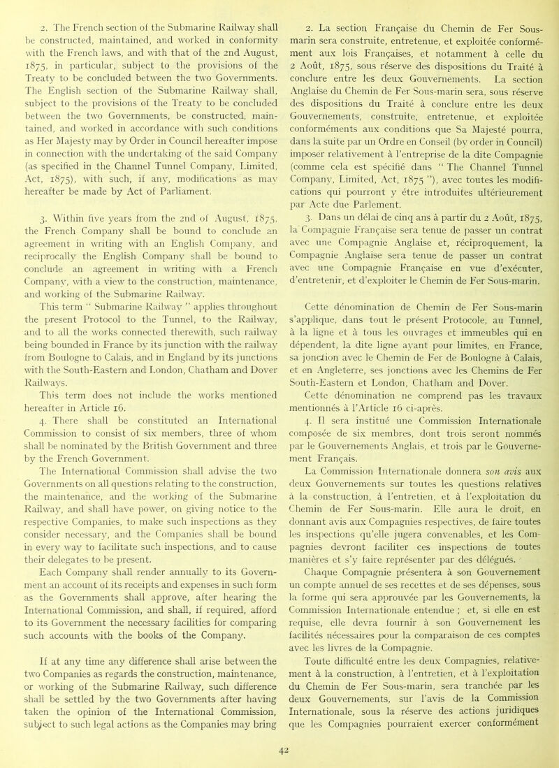 2. The French section of the Submarine Railway shall be constructed, maintained, and worked in conformity with the French laws, and with that of the 2nd August, 1875, in particular, subject to the provisions of the Treaty to be concluded between the two Governments. The English section of the Submarine Railway shall, subject to the provisions of the Treaty to be concluded between the two Governments, be constructed, main- tained, and worked in accordance with such conditions as Fler Majesty may by Order in Council hereafter impose in connection with the undertaking of the said Company (as specified in the Channel Tunnel Company, Limited, Act, 1875), with such, if any, modifications as mav hereafter be made by Act of Parliament. 3. Within five years from the 2nd of August; 1875, the French Company shall be bound to conclude an agreement in writing with an English Company, and reciprocally the English Company shall be bound to conclude an agreement in writing with a French Company, with a view to the construction, maintenance, and working of the Submarine Railway. This term “ Submarine Railway ” applies throughout the present Protocol to the Tunnel, to the Railway, and to all the works connected therewith, such railway being bounded in France by its junction with the railway from Boulogne to Calais, and in England by its junctions with the South-Eastern and London, Chatham and Dover Railways. This term does not include the works mentioned hereafter in Article 16. 4. There shall be constituted an International Commission to consist of six members, three of whom shall be nominated by the British Government and three by the French Government. The International Commission shall advise the two Governments on all questions relating to the construction, the maintenance, and the working of the Submarine Railway, and shall have power, on giving notice to the respective Companies, to make such inspections as they consider necessary, and the Companies shall be bound in every way to facilitate such inspections, and to cause their delegates to be present. Each Company shall render annually to its Govern- ment an account of its receipts and expenses in such form as the Governments shall approve, after hearing the International Commission, and shall, if required, afford to its Government the necessary facilities for comparing such accounts with the books of the Company. If at any time any difference shall arise between the two Companies as regards the construction, maintenance, or working of the Submarine Railway, such difference shall be settled by the two Governments after having taken the opinion of the International Commission, subject to such legal actions as the Companies may bring 2. La section Frai^aise du Chemin de Fer Sous- marin sera construite, entretenue, et exploitee conforme- ment aux lois Fra^aises, et notamment a celle du 2 Aout, 1875, sous reserve des dispositions du Traite a conclure entre les deux Gouvernements. La section Anglaise du Chemin de Fer Sous-marin sera, sous reserve des dispositions du Traite a conclure entre les deux Gouvernements, construite, entretenue, et exploitee conformements aux conditions que Sa Majeste pourra, dans la suite par un Ordre en Conseil (by order in Council) imposer relativement a l’entreprise de la dite Compagnie (comme cela est specihe dans “ The Channel Tunnel Company, Limited, Act, 1875 ”), avec toutes les modifi- cations qui pourront y etre introduites ulterieurement par Acte due Parlement. 3. Dans un delai de cinq ans a partir du 2 Aout, 1875, la'Compagnie Fran^aise sera tenue de passer un contrat avec une Compagnie Anglaise et, reciproquement, la Compagnie Anglaise sera tenue de passer un contrat avec une Compagnie Fran£aise en vue d’executer, d’entretenir, et d’exploiter le Chemin de Fer Sous-marin. Cette denomination de Chemin de Fer Sous-marin s’applique, dans tout le present Protocole, au Tunnel, a la ligne et a tous les ouvrages et immeubles qui en dependent, la dite ligne ayant pour limites, en France, sa jondion avec le Chemin de Fer de Boulogne a Calais, et en Angleterre, ses jonctions avec les Chemins de Fer South-Eastern et London, Chatham and Dover. Cette denomination ne comprend pas les travaux mentionnes a l’Article 16 ci-apres. 4. II sera institue une Commission Internationale composee de six membres, dont trois seront nommes par le Gouvernements Anglais, et trois par le Gouverne- ment Fran<jais. La Commission Internationale donnera son avis aux deux Gouvernements sur toutes les questions relatives a la construction, a l’entretien, et a l’exploitation du Chemin de Fer Sous-marin. Elle aura le droit, en donnant avis aux Compagnies respectives, de faire toutes les inspections qu’elle jugera convenables, et les Com- pagnies devront faciliter ces inspections de toutes manieres et s’y faire representer par des delegues. Chaque Compagnie presentera a son Gouvernement un cornpte annuel de ses recettes et de ses depenses, sous la forme qui sera approuvee par les Gouvernements, la Commission Internationale entendue ; et, si elle en est requise, elle devra fournir a son Gouvernement les facilites necessaires pour la comparaison de ces comptes avec les livres de la Compagnie. Toute difhculte entre les deux Compagnies, relative- ment a la construction, a Centretien, et a l’exploitation du Chemin de Fer Sous-marin, sera tranchee par les deux Gouvernements, sur l’avis de la Commission Internationale, sous la reserve des actions juridiques que les Compagnies pourraient exercer conformement