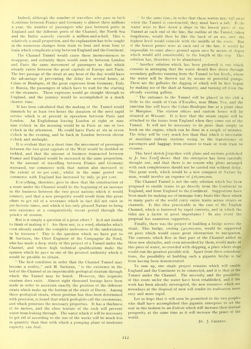 Indeed, although the number of travellers who pass in both directions between France and Germany is almost three millions a year, the number of passengers who pass between ports in England and the different ports of the Channel, the North Sea and the Baltic scarcely exceeds a million-and-a-half. This is relatively a small proportion, and the explanation has to be sought in the numerous changes from train to boat and from boat to train which complicate atrip between England and the Continent. The Channel Tunnel would cause these inconveniences to disappear, and certainly there would soon be between London and Paris the same movement of passengers as that which already exists between the great capitals of Europe and Paris. The free passage of the strait at any hour of the day would have the advantage of preventing the delay for several hours, at Calais or Boulogne, of the great expresses from Germany, Italy or Russia, the passengers of which have to wait for the starting of the steamers. These expresses would go straight through to England, and the journey would be accomplished in a much shorter time. It has been calculated that the making of the Tunnel would diminish by at least two hours the duration of the most rapid service which is at present in operation between Paris and London. An Englishman leaving London at eight or nine nine o’clock in the morning would be in Paris at one or two o’clock in the afternoon. He could leave Paris at six or seven o’clock in the evening, and be back in London between eleven o’clock and midnight. It is evident that in a short time the movement of passengers between the two great capitals of the West would be doubled or trebled, and that the amount of business transacted between France and England would be increased in the same proportion. As the amount of travelling between France and Germany increased, our commerce with that nation also increased to the extent of 60 per cent., whilst in the same period our commerce with England has increased by only 30 per cent. Everything, therefore, goes to show that the construction of a route under the Channel would be the beginning of an increase in the business between the two great nations which it would connect, and that a new prosperity would result from this great effort to get rid of a severance which in fact did not exist in pre-historic times, and which it has only pleased Nature to bring into existence at a comparatively recent period through the process of erosion. But is it simply a question of a great effort ? Is it not foolish to think of making it ? Are there not, in a word, obstacles which even already enable the complete uselessness of the undertaking to be foreseen ? This is the question which we have put to M. Sartiaux, the Chief Engineer of the Compagnie du Nord, who has made a deep study of this project of a Tunnel under the Channel, and whose high technical qualifications make the opinion which he gave us one of the greatest authority which it would be possible to obtain. The first condition in order that the Channel Tunnel may become a reality,” said M. Sartiaux,  is the existence in the bed of the Channel of an impermeable geological stratum through which the Tunnel may be bored. However, this requisite stratum does exist. Almost eight thousand borings have been made in order to ascertain exactly the position of the different strata which make up the bottom of the strait of Dover. Among those geological strata, whose position has thus been determined with precision, is found that which geologists call the cenomanian, and which possesses the necessary properties. It has a thickness of 60 metres, and the close texture of the rock will prevent water from leaking through. The water which it will be necessary to get rid of according to the size of the works will be much less in quantity than that with which a pumping plant of moderate capacity can deal. At the same time, in order that these waters may roll awav when the Tunnel is constructed, they must have a fall. If the water were to flow down a slope to the lowest parts of the tunnel at each end of the line, the outline of the Tunnel, taken lengthwise, would then be like the back of an ass, and the highest level would coincide with the middle of the route. But if the lowest points were at each end of the line, it would be impossible to come above ground again save by means of slopes which would add considerably to the length of the trip. This solution has, therefore, to be abandoned. Another solution which has been preferred is one which consists in arranging that the water should flow down through secondary galleries running from the Tunnel to low' levels, where the water will be thrown out by means of powerful pumps. These are the galleries the digging of which will be first begun by making use of the shaft at Sangatte, and turning off from the already existing gallery.  The entrance to the Tunnel will be placed in the cliff a little to the south of Cran d’Escalles, near Blanc Nez, and the junction line will leave the Calais-Boulogne line at a point close to Marquise. The station offices and custom house will be situated at Wissant. It is here that the steam engine will be attached to the trains from England when they come out of the Tunnel. It will not be necessary to do rnore than simply to hook on the engine, which can be done in a couple of minutes. The delay will be very much less than that which is inevitable at maritime railway stations owing to the transference of passengers and baggage from steamer to train or from train to steamer. This brief sketch [together with plans and sections published in Je Sais Tout] shows that the enterprise has been carefully thought out, and that there is no reason why plans arranged with such completeness should not be carried out without delay. This great work, which would be a new conquest of Nature by man, would involve an expense of ^16,000,000. The Channel Tunnel is not the only solution which has been proposed to enable trains to go directly from the Continent to England, and from England to the.Continent. Suggestions have been made for making use of immense ferry boats like those which in many parts of the world carry entire trains across straits or channels. Is this idea practicable in the case of the English Channel, which is furrowed by rapid currents, and in which the tides are a factor of great importance ? In any event the proposal has numerous supporters. Finally, there was the project of building a bridge across the strait. This bridge, costing ^40,000,000, would be supported on piers which would cause great obstruction to navigation. The currents which flow in that part of the Channel added to these new obstacles, and even intensified by them, would make of this piece of water, so crowded with shipping, a place where ships would run the greatest possible risk. Apart from these considera- tions, the possibility of building such a gigantic bridge is far from having been demonstrated. To sum up, one single project remains which will enable England and the Continent to be connected, and it is that of the Tunnel under the Channel. The necessity and the possibility of this route under the water have been established, and if the work has been already interrupted, the new resources which are nowadays at the disposal of men will render its realisation more easy and more rapid. Let us hope that it will soon be permitted to the two peoples who shall have accomplished this gigantic enterprise to set the seal in this fashion to an Entente which will increase their mutual prosperity at the same time as it will increase the peace of the world. Dr. J. Crinion.