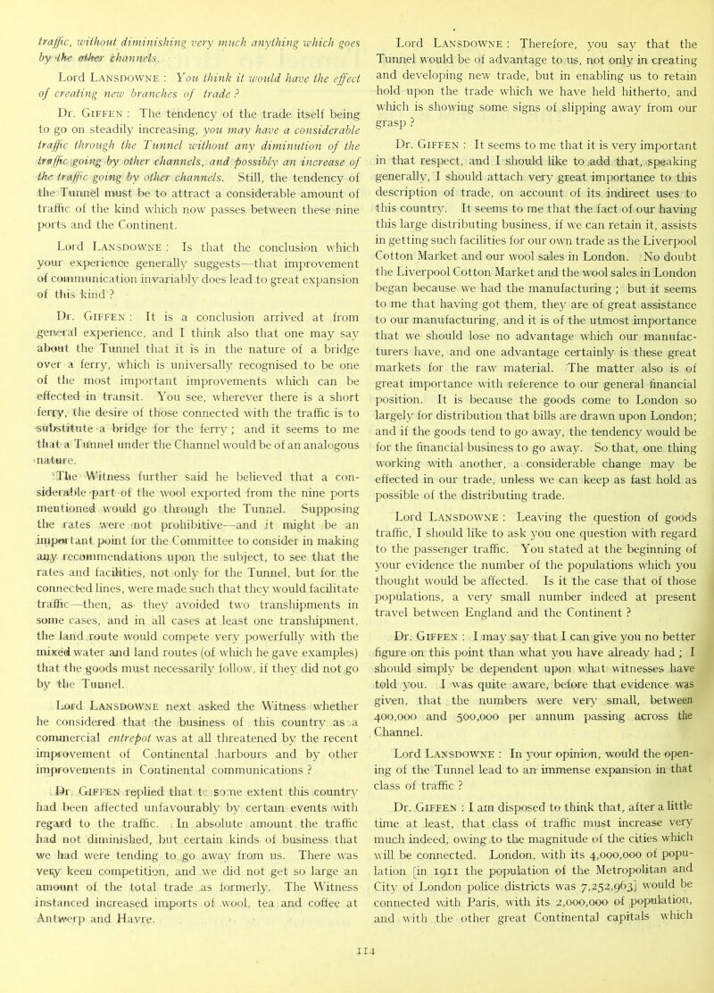 traffic, without diminishing very much anything which goes bydhe other channels. Lord Lansdowne : You think it would have the effect of creating new branches of trade ? Dr. Giffen : The tendency of the trade itself being to go on steadily increasing, you may have a considerable traffic through the Tunnel without any diminution of the traffic.[going by other channels, and possibly an increase of the traffic going by other channels. Still, the tendency of the Tunnel must be to attract a considerable amount of traffic of the kind which now passes between these nine ports and the Continent. Lord Lansdowne : Is that the conclusion which your experience generally suggests—that improvement of communication invariably does lead to great expansion of this kind ? Dr. Giffen : It is a conclusion arrived at from general experience, and I think also that one may say about the Tunnel that it is in the nature of a bridge over a ferry, which is universally recognised to be one of the most important improvements which can be effected in transit. You see, wherever there is a short ferry, the desire of those connected with the traffic is to substitute a bridge for the ferry ; and it seems to me that a Tunnel under the Channel would be of an analogous ■ nature. The Witness further said he believed that a con- siderable 'part of the wool exported from the nine ports mentioned would go through the Tunnel. Supposing the rates were not prohibitive—and it might be an important point for the Committee to consider in making any recommendations upon the subject, to see that the rates and facilities, not only for the Tunnel, but for the connected lines, were made such that they would facilitate traffic—then, as they avoided two transhipments in some cases, and in all cases at least one transhipment, the land route would compete very powerfully with the mixed water and land routes (of which he gave examples) that the goods must necessarily follow, if they did not go by the Tunnel. Lord Lansdowne next asked the Witness whether he considered that the business of this country as a commercial entrepot was at all threatened by the recent improvement of Continental harbours and by other improvements in Continental communications ? Dr. Giffen replied that tc some extent this country had been affected unfavourably by certain events with regard to the traffic. In absolute amount the traffic had not diminished, but certain kinds of business that we had were tending to go away from us. There was very keen competition, and we did not get so large an amount of the total trade as formerly. The Witness instanced increased imports of wool, tea and coffee at Antwerp and Havre. Lord Lansdowne : Therefore, you say that the Tunnel would be of advantage to us, not only in creating and developing new trade, but in enabling us to retain hold upon the trade which we have held hitherto, and which is showing some signs of slipping away from our grasp ? Dr. Giffen : It seems to me that it is very important in that respect, and I should like to add that, speaking generally, I should attach very great importance to this description of trade, on account of its indirect uses to this country. It seems to me that the fact of our having this large distributing business, if we can retain it, assists in getting such facilities for our own trade as the Liverpool Cotton Market and our wool sales in London. No doubt the Liverpool Cotton Market and the wool sales in London began because we had the manufacturing ; but it seems to me that having got them, they are of great assistance to our manufacturing, and it is of the utmost importance that we should lose no advantage which our manufac- turers have, and one advantage certainly is these great markets for the raw material. The matter also is of great importance with reference to our general financial position. It is because the goods come to London so largely for distribution that bills are drawn upon London; and if the goods tend to go away, the tendency would be for the financial business to go away. So that, one thing working with another, a considerable change may be effected in our trade, unless we can keep as fast hold as possible of the distributing trade. Lord Lansdowne : Leaving the question of goods traffic, I should like to ask you one question with regard to the passenger traffic. You stated at the beginning of your evidence the number of the populations which you thought would be affected. Is it the case that of those populations, a very small number indeed at present travel between England and the Continent ? Dr. Giffen : I may say that I can give you no better figure on this point than what you have already had ; I should simply be dependent upon what witnesses have told you. I was quite aware, before that evidence was given, that the numbers were very small, between 400,000 and 500,000 per annum passing across the Channel. Lord Lansdowne : In your opinion, would the open- ing of the Tunnel lead to an immense expansion in that class of traffic ? Dr. Giffen : I am disposed to' think that, after a little time at least, that class of traffic must increase very much indeed, owing to the magnitude of the cities which will be connected. London, with its 4,000,000 of popu- lation [in 19,11 the population of the Metropolitan and City of London police districts was 7,252,963] would be connected with Paris, with its 2,OQOyOOO' of population, and with the other great Continental capitals which