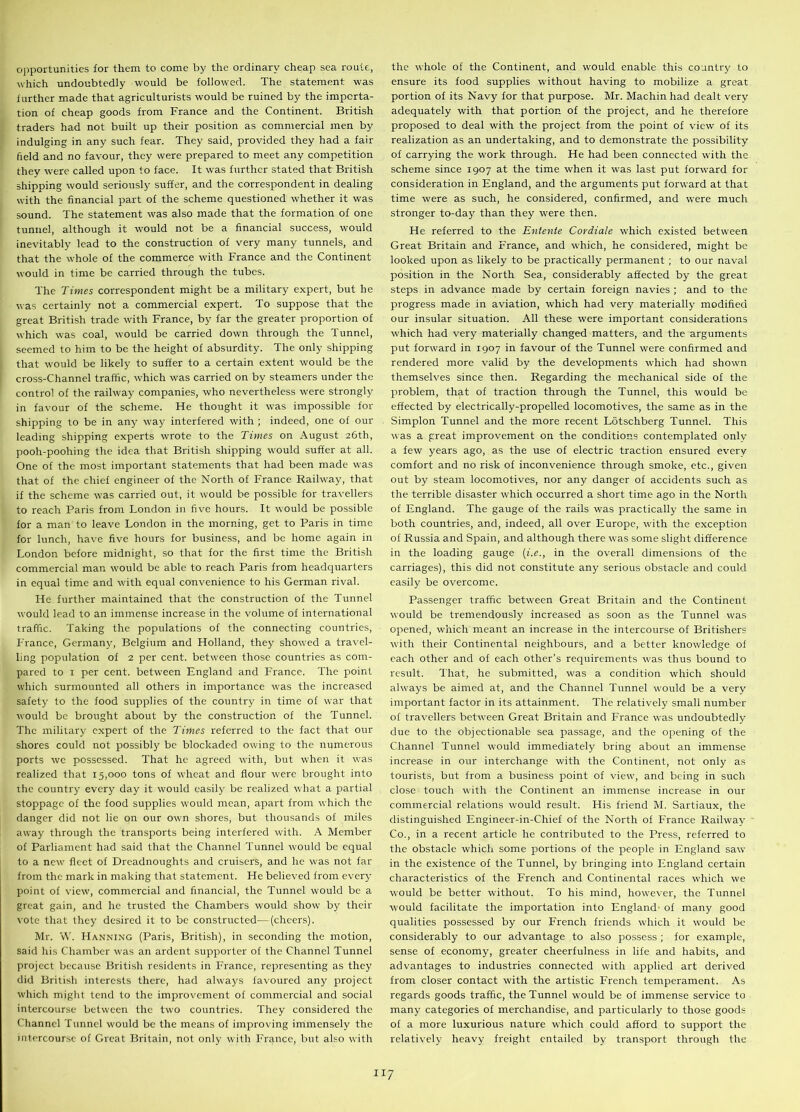 opportunities for them to come by the ordinary cheap sea route, which undoubtedly would be followed. The statement was further made that agriculturists would be ruined by the importa- tion of cheap goods from France and the Continent. British traders had not built up their position as commercial men by indulging in any such fear. They said, provided they had a fair field and no favour, they were prepared to meet any competition they were called upon to face. It was further stated that British shipping would seriously suffer, and the correspondent in dealing with the financial part of the scheme questioned whether it was sound. The statement was also made that the formation of one tunnel, although it would not be a financial success, would inevitably lead to the construction of very many tunnels, and that the whole of the commerce with France and the Continent would in time be carried through the tubes. The Times correspondent might be a military expert, but he was certainly not a commercial expert. To suppose that the great British trade with France, by far the greater proportion of which was coal, would be carried down through the Tunnel, seemed to him to be the height of absurdity. The only shipping that would be likely to suffer to a certain extent would be the cross-Channel traffic, which was carried on by steamers under the control of the railway companies, who nevertheless were strongly in favour of the scheme. He thought it was impossible for shipping to be in any way interfered with ; indeed, one of our leading shipping experts wrote to the Times on August 26th, pooh-poohing the idea that British shipping would suffer at all. One of the most important statements that had been made was that of the chief engineer of the North of France Railway, that if the scheme was carried out, it would be possible for travellers to reach Paris from London in five hours. It would be possible for a man to leave London in the morning, get to Paris in time for lunch, have five hours for business, and be home again in London before midnight, so that for the first time the British commercial man would be able to reach Paris from headquarters in equal time and with equal convenience to his German rival. He further maintained that the construction of the Tunnel would lead to an immense increase in the volume of international traffic. Taking the populations of the connecting countries, France, Germany, Belgium and Holland, they showed a travel- ling population of 2 per cent, between those countries as com- pared to 1 per cent, between England and France. The point which surmounted all others in importance was the increased safety to the food supplies of the country in time of war that would be brought about by the construction of the Tunnel. The military expert of the Times referred to the fact that our shores could not possibly be blockaded owing to the numerous ports we possessed. That he agreed with, but when it was realized that 15,000 tons of wheat and flour were brought into the country every day it would easily be realized what a partial stoppage of the food supplies would mean, apart from which the danger did not lie on our own shores, but thousands of miles away through the transports being interfered with. A Member of Parliament had said that the Channel Tunnel would be equal to a new fleet of Dreadnoughts and cruisers, and he was not far from the mark in making that statement. He believed from every point of view, commercial and financial, the Tunnel would be a great gain, and he trusted the Chambers would show by their vote that they desired it to be constructed—(cheers). Mr. W. Hanning (Paris, British), in seconding the motion, said his Chamber was an ardent supporter of the Channel Tunnel project because British residents in France, representing as they did British interests there, had always favoured any project which might tend to the improvement of commercial and social intercourse between the two countries. They considered the Channel Tunnel would be the means of improving immensely the intercourse of Great Britain, not only with France, but also with the whole of the Continent, and would enable this country to ensure its food supplies without having to mobilize a great portion of its Navy for that purpose. Mr. Machin had dealt very adequately with that portion of the project, and he therefore proposed to deal with the project from the point of view of its realization as an undertaking, and to demonstrate the possibility of carrying the work through. He had been connected with the scheme since 1907 at the time when it was last put forward for consideration in England, and the arguments put forward at that time were as such, he considered, confirmed, and were much stronger to-day than they were then. He referred to the Entente Cordiale which existed between Great Britain and France, and which, he considered, might be looked upon as likely to be practically permanent ; to our naval position in the North Sea, considerably affected by the great steps in advance made by certain foreign navies ; and to the progress made in aviation, which had very materially modified our insular situation. All these were important considerations which had very materially changed matters, and the arguments put forward in 1907 in favour of the Tunnel were confirmed and rendered more valid by the developments which had shown themselves since then. Regarding the mechanical side of the problem, that of traction through the Tunnel, this would be effected by electrically-propelled locomotives, the same as in the Simplon Tunnel and the more recent Lotschberg Tunnel. This was a great improvement on the conditions contemplated only a few years ago, as the use of electric traction ensured every comfort and no risk of inconvenience through smoke, etc., given out by steam locomotives, nor any danger of accidents such as the terrible disaster which occurred a short time ago in the North of England. The gauge of the rails was practically the same in both countries, and, indeed, all over Europe, with the exception of Russia and Spain, and although there was some slight difference in the loading gauge (i.e., in the overall dimensions of the carriages), this did not constitute any serious obstacle and could easily be overcome. Passenger traffic between Great Britain and the Continent would be tremendously increased as soon as the Tunnel was opened, which meant an increase in the intercourse of Britishers with their Continental neighbours, and a better knowledge of each other and of each other’s requirements was thus bound to result. That, he submitted, was a condition which should always be aimed at, and the Channel Tunnel would be a very important factor in its attainment. The relatively small number of travellers between Great Britain and France was undoubtedly due to the objectionable sea passage, and the opening of the Channel Tunnel would immediately bring about an immense increase in our interchange with the Continent, not only as tourists, but from a business point of view, and being in such close touch with the Continent an immense increase in our commercial relations would result. His friend M. Sartiaux, the distinguished Engineer-in-Chief of the North of France Railway Co., in a recent article he contributed to the Press, referred to the obstacle which some portions of the people in England saw in the existence of the Tunnel, by bringing into England certain characteristics of the I-'rench and Continental races which we would be better without. To his mind, however, the Tunnel would facilitate the importation into England of many good qualities possessed by our French friends which it would be considerably to our advantage to also possess ; for example, sense of economy, greater cheerfulness in life and habits, and advantages to industries connected with applied art derived from closer contact with the artistic French temperament. As regards goods traffic, the Tunnel would be of immense service to many categories of merchandise, and particularly to those goods of a more luxurious nature which could afford to support the relatively heavy freight entailed by transport through the