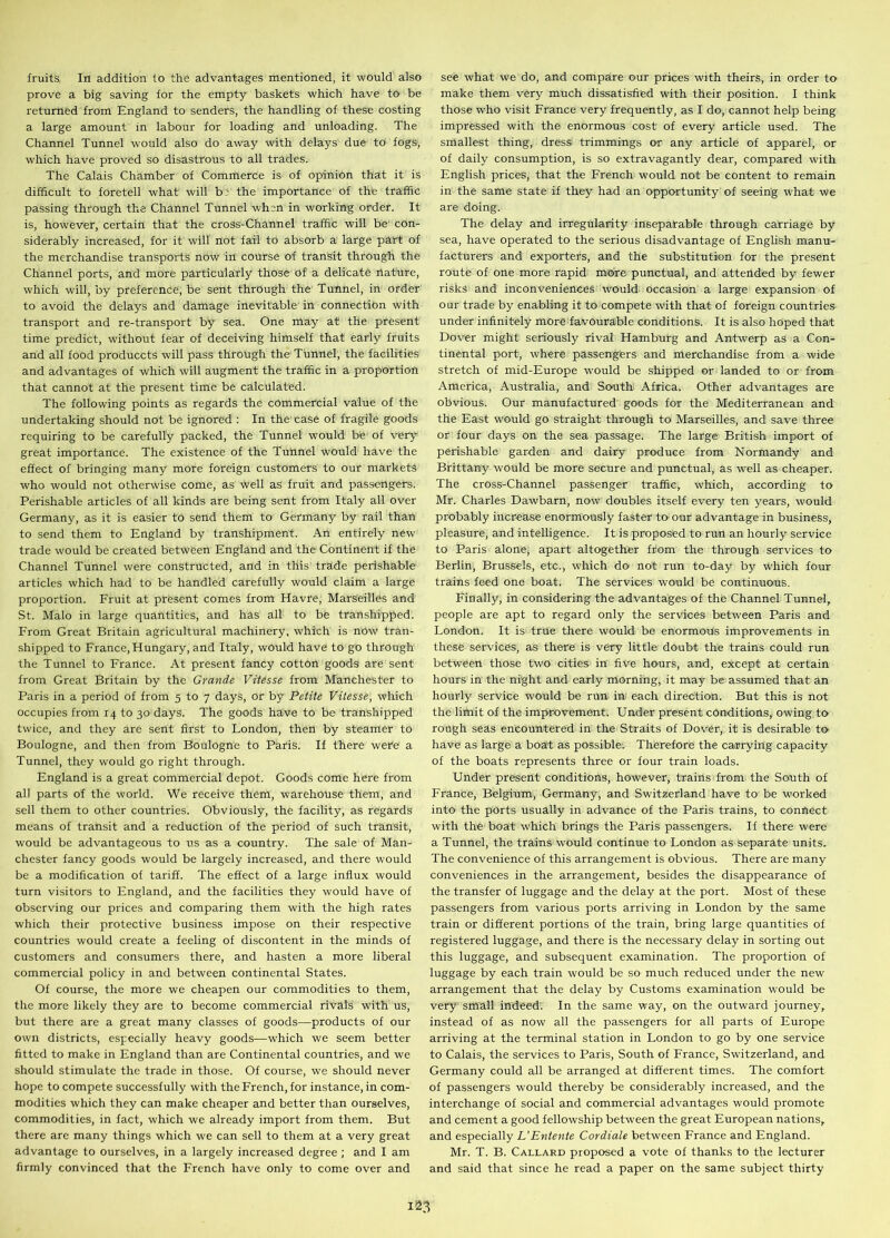 fruits, In addition to the advantages mentioned, it would also prove a big saving for the empty baskets which have to be returned from England to senders, the handling of these costing a large amount in labour for loading and unloading. The Channel Tunnel would also do away with delays due to fogs, which have proved so disastrous to all trades. The Calais Chamber of Commerce is of opinion that it is difficult to foretell what will b: the importance of the traffic passing through the Channel Tunnel when in working order. It is, however, certain that the cross-Channel traffic will be con- siderably increased, for it will not fail to absorb a large part of the merchandise transports now in course of transit through the Channel ports, and more particularly those of a delicate nature, which will, by preference, be sent through the Tunnel, in order to avoid the delays and damage inevitable in connection with transport and re-transport by sea. One may at the present time predict, without fear of deceiving himself that early fruits and all food produccts will pass through the Tunnel, the facilities and advantages of which will augment the traffic in a proportion that cannot at the present time be calculated. The following points as regards the commercial value of the undertaking should not be ignored : In the case of fragile goods requiring to be carefully packed, the Tunnel would be of very great importance. The existence of the Tunnel would have the effect of bringing many more foreign customers to our markets who would not otherwise come, as well as fruit and passengers. Perishable articles of all kinds are being sent from Italy all over Germany, as it is easier to send them to Germany by rail than to send them to England by transhipment. An entirely new trade would be created between England and the Continent if the Channel Tunnel were constructed, and in this trade perishable articles which had to be handled carefully would claim a large proportion. Fruit at present comes from Havre, Marseilles and St. Malo in large quantities, and has all to be transhipped. From Great Britain agricultural machinery, which is now tran- shipped to France, Hungary, and Italy, would have to go through the Tunnel to France. At present fancy cotton goods are sent from Great Britain by the Grande Vitesse from Manchester to Paris in a period of from 5 to 7 days, or by Petite Vitesse, which occupies from 14 to 30 days. The goods have to be transhipped twice, and they are sent first to London, then by steamer to Boulogne, and then from Boulogne to Paris. If there were a Tunnel, they would go right through. England is a great commercial depot. Goods come here from all parts of the world. We receive them, warehouse them, and sell them to other countries. Obviously, the facility, as regards means of transit and a reduction of the period of such transit, would be advantageous to us as a country. The sale of Man- chester fancy goods would be largely increased, and there would be a modification of tariff. The effect of a large influx would turn visitors to England, and the facilities they would have of observing our prices and comparing them with the high rates which their protective business impose on their respective countries would create a feeling of discontent in the minds of customers and consumers there, and hasten a more liberal commercial policy in and between continental States. Of course, the more we cheapen our commodities to them, the more likely they are to become commercial rivals with us, but there are a great many classes of goods—products of our own districts, especially heavy goods—which we seem better fitted to make in England than are Continental countries, and we should stimulate the trade in those. Of course, we should never hope to compete successfully with the French, for instance, in com- modities which they can make cheaper and better than ourselves, commodities, in fact, which we already import from them. But there are many things which we can sell to them at a very great advantage to ourselves, in a largely increased degree ; and I am firmly convinced that the French have only to come over and see what we do, and compare our prices with theirs, in order to make them very much dissatisfied with their position. I think those who visit France very frequently, as I do, cannot help being impressed with the enormous cost of every article used. The smallest thing, dress trimmings or any article of apparel, or of daily consumption, is so extravagantly dear, compared with English prices, that the French would not be content to remain in the same state if they had an opportunity of seeing what we are doing. The delay and irregularity inseparable through carriage by sea, have operated to the serious disadvantage of English manu- facturers and exporters, and the substitution for the present route of one more rapid more punctual, and attended by fewer risks and inconveniences would occasion a large expansion of our trade by enabling it to compete with that of foreign countries under infinitely more favourable conditions. It is also hoped that Dover might seriously rival Hamburg and Antwerp as a Con- tinental port, where passengers and merchandise from a wide stretch of mid-Europe would be shipped or landed to or from America, Australia, and South Africa. Other advantages are obvious. Our manufactured goods for the Mediterranean and the East would go straight through to Marseilles, and save three or four days on the sea passage. The large British import of perishable garden and dairy produce from Normandy and Brittany would be more secure and punctual, as well as cheaper. The cross-Channel passenger traffic, which, according to Mr. Charles Dawbarn, now doubles itself every ten years, would probably increase enormously faster to- our advantage in business, pleasure, and intelligence. It is proposed to run an hourly service to Paris alone, apart altogether from the through services to Berlin, Brussels, etc., which do not run to-day by which four trains feed one boat. The services would be continuous. Finally, in considering the advantages of the Channel Tunnel, people are apt to regard only the services between Paris and London. It is true there would be enormous improvements in these services, as there is very little doubt the trains could run between those two cities in five hours, and, except at certain hours in the night and early morning, it may be assumed that an hourly service would be run in each direction. But this is not the limit of the improvement. Under present conditions, owing to rough seas encountered in the Straits of Dover, it is desirable to have as large a boat as possible. Therefore the carrying capacity of the boats represents three or four train loads. Under present conditions, however, trains from the South of France, Belgium, Germany, and Switzerland have to be worked into the ports usually in advance of the Paris trains, to connect with the boat which brings the Paris passengers. If there were a Tunnel, the trains would continue to London as separate units. The convenience of this arrangement is obvious. There are many conveniences in the arrangement, besides the disappearance of the transfer of luggage and the delay at the port. Most of these passengers from various ports arriving in London by the same train or different portions of the train, bring large quantities of registered luggage, and there is the necessary delay in sorting out this luggage, and subsequent examination. The proportion of luggage by each train would be so much reduced under the new arrangement that the delay by Customs examination would be very small indeed'. In the same way, on the outward journey, instead of as now all the passengers for all parts of Europe arriving at the terminal station in London to go by one service to Calais, the services to Paris, South of France, Switzerland, and Germany could all be arranged at different times. The comfort of passengers would thereby be considerably increased, and the interchange of social and commercial advantages would promote and cement a good fellowship between the great European nations, and especially L’Entente Cordiale between France and England. Mr. T. B. Callard proposed a vote of thanks to the lecturer and said that since he read a paper on the same subject thirty
