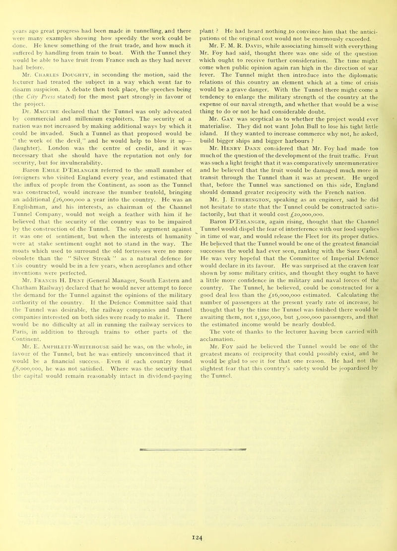 years ago great progress had been made in tunnelling, and there were many examples showing how speedily the work could be done. He knew something of the fruit trade, and how much it suffered by handling from train to boat. With the Tunnel they would be able to have fruit from France such as they had never had before. Mr. Charles Doughty, in seconding the motion, said the lecturer had treated the subject in a way which went far to disarm suspicion. A debate then took place, the speeches being (the City Press stated) for the most part strongly in favour of the project. Dr. Maguire declared that the Tunnel was only advocated by commercial and millenium exploiters. The security of a nation was not increased by making additional ways by which it could be invaded. Such a Tunnel as that proposed would be “ the work of the devil,” and he would help to blow it up— (laughter). London was the centre of credit, and it was necessary that she should have the reputation not only for security, but for invulnerability. Baron Emile D’Erlanger referred to the small number of foreigners who visited England every year, and estimated that the influx of people from the Continent, as soon as the Tunnel was constructed, would increase the number tenfold, bringing an additional £26,000,000 a year into the country. He was an Englishman, and his interests, as chairman of the Channel Tunnel Company, would not weigh a feather with him if he believed that the security of the country was to be impaired by the construction of the Tunnel. The only argument against it was one of sentiment, but when the interests of humanity were at stake sentiment ought not to stand in the way. The moats which used to surround the old fortresses were no more obsolete than the Silver Streak ” as a natural defence for this country would be in a few years, when aeroplanes and other inventions were perfected. Mr. Francis H. Dent (General Manager, South Eastern and Chatham Railway) declared that he would never attempt to force the demand for the Tunnel against the opinions of the military authority of the country. If the Defence Committee said that the Tunnel was desirable, the railway companies and Tunnel companies interested on both sides were ready to make it. There would be no difficulty at all in running the railway services to Paris, in addition to through trains to other parts of the Continent. Mr. E. Amphlett-Whitehouse said he was, on the whole, in favour of the Tunnel, but he was entirely unconvinced that it would be a financial success. Even if each country found £8,000,000, he was not satisfied. Where was the security that the capital would remain reasonably intact in dividend-paying plant ? He had heard nothing to convince him that the antici- pations of the original cost would not be enormously exceeded. Mr. F. M. R. Davis, while associating himself with everything Mr. Foy had said, thought there was one side of the question which ought to receive further consideration. The time might come when public opinion again ran high in the direction of war fever. The Tunnel might then introduce into the diplomatic relations of this country an element which at a time of crisis would be a grave danger. With the Tunnel there might come a tendency to enlarge the military strength of the country at the expense of our naval strength, and whether that would be a wise thing to do or not he had considerable doubt. Mr. Gay was sceptical as to whether the project would ever materialise. They did not want John Bull to lose his tight little island. If they wanted to increase commerce why not, he asked, build bigger ships and bigger harbours ? Mr. Henry Dann considered that Mr. Foy had made too much of the question of the development of the fruit traffic. Fruit was such a light freight that it was comparatively unremunerative and he believed that the fruit would be damaged much more in transit through the Tunnel than it was at present. He urged that, before the Tunnel was sanctioned on this side, England should demand greater reciprocity with the French nation. Mr. J. Etiierington, speaking as an engineer, said he did not hesitate to state that the Tunnel could be constructed satis- factorily, but that it would cost £20,000,000. Baron D’Erlanger, again rising, thought that the Channel Tunnel would dispel the fear of interference with our food supplies in time of war, and would release the Fleet for its proper duties. He believed that the Tunnel would be one of the greatest financial successes the world had ever seen, ranking with the Suez Canal. He was very hopeful that the Committee of Imperial Defence would declare in its favour. He was surprised at the craven fear shown by some military critics, and thought they ought to have a little more confidence in the military and naval forces of the country. The Tunnel, he believed, could be constructed for a good deal less than the £16,000,000 estimated. Calculating the number of passengers at the present yearly rate of increase, he thought that by the time the Tunnel was finished there would be awaiting them, not 1,350,000, but 3,000,000 passengers, and that the estimated income would be nearly doubled. The vote of thanks to the lecturer having been carried with acclamation. Mr. Foy ^aid he believed the Tunnel would be one of the greatest means of reciprocity that could possibly exist, and he would be glad to see it for that one reason. He had not the slightest fear that this country’s safety would be jeopardised by the Tunnel.