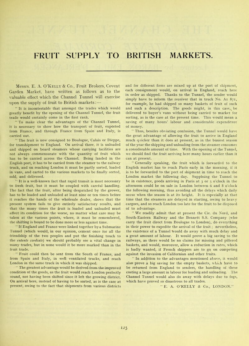 FRUIT SUPPLY TO BRITISH MARKETS. Messrs. E. A. O’Kelly & Co., Fruit Brokers, Covent Garden Market, have written as follows as to the valuable effect which the Channel Tunnel will exercise upon the supply of fruit to British markets:—- It is incontestable that amongst the trades which would greatly benefit by the opening of the Channel Tunnel, the fruit trade wyould certainly come in the first rank. To make clear the advantages of the Channel Tunnel, it is necessary to show how the transport of fruit, exported from France, and through France from Spain and Italy, is carried out. “ The fruit is now7 consigned to Boulogne, Calais or Dieppe, for transhipment to England. On arrival there, it is unloaded and shipped on board steamers whose carrying facilities are not always commensurate with the quantity of fruit which has to be carried across the Channel. Being landed in the English port, it has to be carried from the steamer to the railway truck, and on reaching London it must be partly sorted, loaded in vans, and carted to the various markets to be finally sorted, sold, and delivered. “ It is a well-known fact that rapid transit is most necessary to fresh fruit, but it must be coupled with careful handling. The fact that the fruit, after being despatched by the grower, has to be loaded and unloaded at least nine or ten times before it reaches the hands of the wholesale dealer, shows that the present system fails to give entirely satisfactory results, and that the many times the fruit is loaded and unloaded must affect its condition for the worse, no matter what care may be taken at the various points, where, it must be remembered, the shifting is bound to be done more or less against time. If England and France were linked together by a Submarine Tunnel (which would, in our opinion, cement once for all the friendship of the two peoples and put the finishing touch to the entente cordiale) we should probably see a vital change in many trades, but in none would it be more marked than in the fruit trade. Fruit could then be sent from the South of France, and from Spain and Italy, in well ventilated trucks, and reach London in the same truck in which it was shipped. The greatest advantage would be derived from the improved condition of the goods, as the fruit would reach London perfectly sound, not having been shifted since it left the growing district. On arrival here, instead of having to be sorted, as is the case at present, owing to the fact that shipments from various districts and for different firms are mixed up at the port of shipment, each consignment would, on arrival in England, reach here in order as shipped. Thanks to the Tunnel, the sender would simply have to inform the receiver that in truck No. Ai 871, for example, he had shipped so many baskets of fruit of such and such a description. The goods might, in this case be delivered to buyer’s vans without being carried to market for sorting, as is the case at the present time. This would mean a saving of many hours’ labour and considerable expenditure of money. “ Thus, besides obviating confusion, the Tunnel would have the great advantage of allowing the fruit to arrive in England much quicker than it does at present, as in the busiest season of the year the shipping and unloading from the steamer consumes a considerable amount of time. With the opening of the Tunnel, we should find the fruit arriving here many hours earlier than it can at present. Generally speaking, the fruit which is forwarded to the English market has to reach Paris early in the morning, if it is to be forwarded to the port of shipment in time to reach the London market the following day. Supposing the Tunnel to be in existence, goods arriving in Paris at 3 or 5 o’clock in the afternoon could be on sale in London between 6 and 8 o’clock the following morning, thus avoiding all the delays which daily occur when the season is at its height. It is especially at that time that the steamers are delayed in starting, owing to heavy cargoes, and so reach London too late for the fruit to be disposed of to advantage. We readily admit that at present the Cie. du Nord, and South-Eastern Railway and the Bennett S.S. Company (who carry the fruit direct from Boulogne to London), do everything in their power to expedite the arrival of the fruit; nevertheless, the existence of a Tunnel tvould do aw7ay with much delay and a great amount of labour. It would prove a big saving to the railways, as there would be no claims for missing and pilfered baskets, and would, moreover, allow a reduction in rates, which is badly wanted, if French shippers are to go on competing against the invasion of Californian and other fruits. “ In addition to the advantages mentioned above, it would also prove a big saving for the empty baskets, which have to be returned from England to senders, the handling of these costing a large amount in labour for loading and unloading. The Channel Tunnel would also do away with delays due to fogs, which have proved so disastrous to all trades. E. A. O’KELLY & Co., LONDON.” I -5
