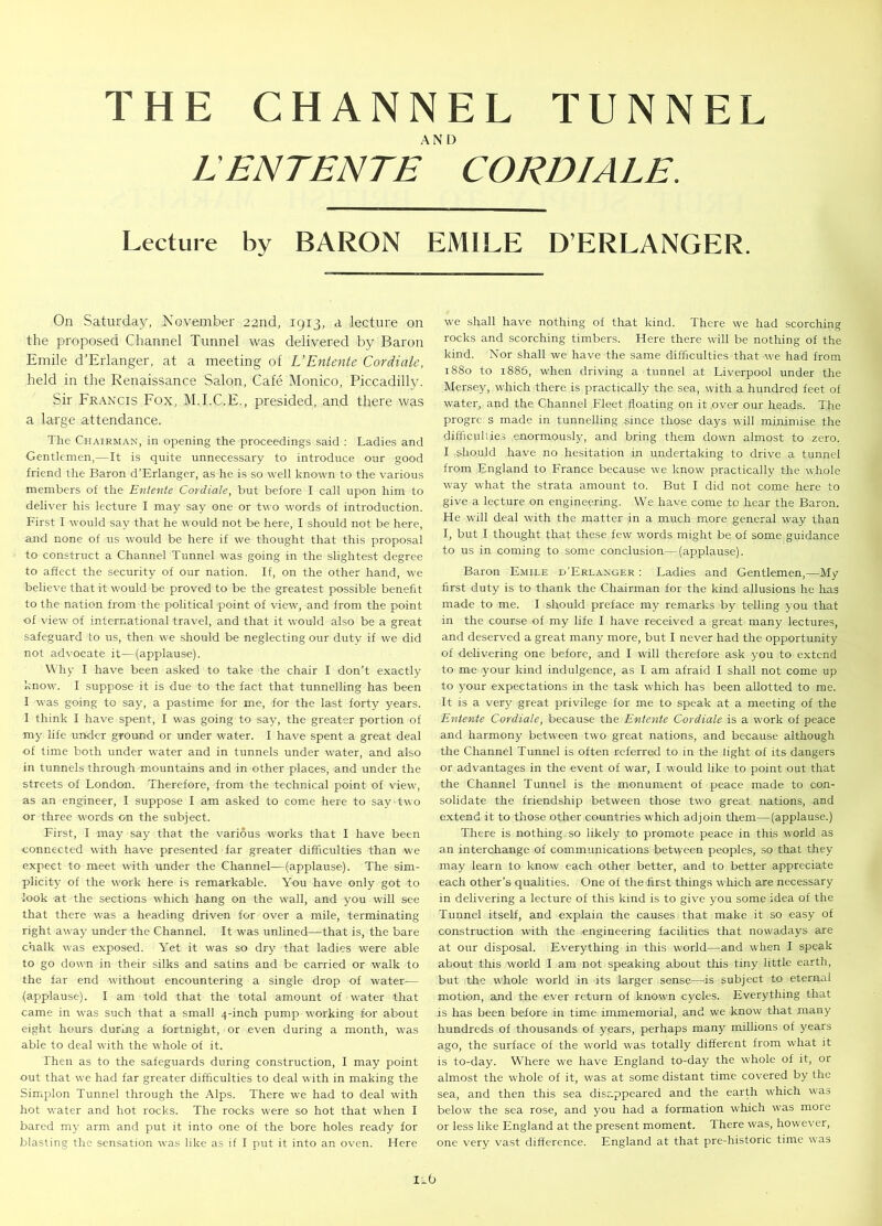 L ENTENTE CORDIALE. Lecture by BARON EMILE D’ERLANGER. On Saturday, November 22nd, 1913, a lecture on the proposed Channel Tunnel was delivered by Baron Emile d’Erlanger, at a meeting of L’Entente Cordiale, held in the Renaissance Salon, Cafe Monico, Piccadilly. Sir Francis Fox, M.I.C.E., presided, and there was a large attendance. The Chairman, in opening the proceedings said : Ladies and Gentlemen,—It is quite unnecessary to introduce our good friend the Baron d’Erlanger, as he is so well known to the various members of the Entente Cordiale, but before I call upon him to deliver his lecture I may say one or two words of introduction. First I would say that he would not be here, I should not be here, and none of us would be here if we thought that this proposal to construct a Channel Tunnel was going in the slightest degree to affect the security of our nation. If, on the other hand, we believe that it would be proved to be the greatest possible benefit to the nation from the political point of view, and from the point of view of international travel, and that it would also be a great safeguard to us, then we should be neglecting our duty if we did not advocate it—(applause). Why I have been asked to take the chair I don’t exactly know. I suppose it is due to the fact that tunnelling has been I was going to say, a pastime for me, for the last forty years. I think I have spent, I was going to say, the greater portion of my life under ground or under water. I have spent a great deal of time both under water and in tunnels under water, and also in tunnels through mountains and in other places, and under the streets of London. Therefore, from the technical point of view, as an engineer, I suppose I am asked to come here to say two or three words on the subject. First, I may say that the various works that I have been connected with have presented far greater difficulties than we expect to meet with under the Channel—(applause). The sim- plicity of the work here is remarkable. You have only got to look at the sections which hang on the wall, and you will see that there was a heading driven for over a mile, terminating right away under the Channel. It was unlined—that is, the bare chalk was exposed. Yet it was so dry that ladies were able to go down in their silks and satins and be carried or walk to the far end without encountering a single drop of water— (applause). I am told that the total amount of water that came in was such that a small 4-inch pump working for about eight hours during a fortnight, or even during a month, was able to deal with the whole of it. Then as to the safeguards during construction, I may point out that we had far greater difficulties to deal with in making the Simplon Tunnel through the Alps. There we had to deal with hot water and hot rocks. The rocks were so hot that when I bared my arm and put it into one of the bore holes ready for blasting the sensation was like as if I put it into an oven. Here we shall have nothing of that kind. There we had scorching rocks and scorching timbers. Here there will be nothing of the kind. Nor shall we have the same difficulties that we had from 1880 to 1885, when driving a tunnel at Liverpool under the Mersey, which there is practically the sea, with a hundred feet of water, and the Channel Fleet floating on it over our heads. The progrc s made in tunnelling since those days will minimise the difficulties enormously, and bring them down almost to zero. I should have no hesitation in undertaking to drive a tunnel from England to France because we know practically the whole way what the strata amount to. But I did not come here to give a lecture on engineering. We have come to hear the Baron. He will deal with the matter in a much more general way than I, but I thought that these few words might be of some guidance to us in coming to some conclusion—(applause). Baron Emile d’Erlanger : Ladies and Gentlemen,—My first duty is to thank the Chairman for the kind allusions he has made to me. I should preface my remarks by telling you that in the course of my life I have received a great many lectures, and deserved a great many more, but I never had the opportunity of delivering one before, and I will therefore ask you to extend to me your kind indulgence, as I am afraid I shall not come up to your expectations in the task which has been allotted to me. It is a very great privilege for me to speak at a meeting of the Entente Cordiale, because the Entente Cordiale is a work of peace and harmony between two great nations, and because although the Channel Tunnel is often referred to in the light of its dangers or advantages in the event of war, I would like to point out that the Channel Tunnel is the monument of peace made to con- solidate the friendship between those two great nations, and extend it to those other countries which adjoin them—(applause.) There is nothing so likely to promote peace in this world as an interchange of communications between peoples, so that they may learn to know each other better, and to better appreciate each other’s qualities. One of the-first things which are necessary in delivering a lecture of this kind is to give you some idea of the Tunnel itself, and explain the causes that make it so easy of construction with the engineering facilities that nowadays are at our disposal. Everything in this world—and when I speak about this world I am not speaking about this tiny little earth, but the whole world in its larger sense—is subject to eternal motion, and the ever return of known cycles. Everything that is has been before in time immemorial, and we know that many hundreds of thousands of years, perhaps many millions of years ago, the surface of the world was totally different from what it is to-day. Where we have England to-day the whole of it, or almost the whole of it, was at some distant time covered by the sea, and then this sea disappeared and the earth w'hich was below the sea rose, and you had a formation which was more or less like England at the present moment. There was, however, one very vast difference. England at that pre-historic time was IlO