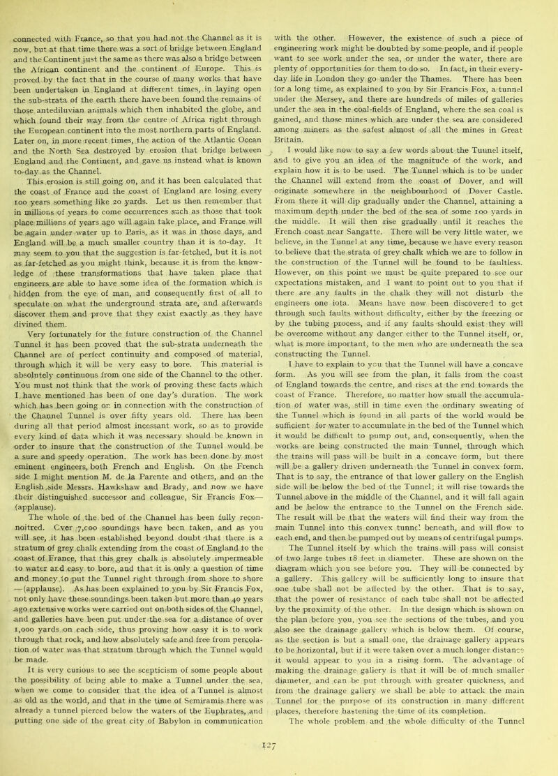 connected with France, so that you had not the Channel as it is now, but at that time there was a sort of bridge between England and the Continent just the same as there was also a bridge between the African continent and the continent of Europe. This is proved by the fact that in the course of many works that have been undertaken in England at different times, in laying open the sub-strata of the earth there have been found.the remains of those antediluvian animals which then inhabited the globe, and which found their way from the centre of Africa right through the European continent into the most northern parts of England. Later on, in more recent times, the action of the Atlantic Ocean and the North Sea destroyed by erosion that bridge between England and the Continent, and gave us instead what is known to-day as the Channel. This erosion is still going on, and it has been calculated that the coast of France and the coast of England are losing every too years something like 20 yards. Let us then remember that in millions of years to come occurrences such as those that took place millions of years ago will again take place, and France will be .again under water up to Baris, as it was in those days, and England will be a much smaller country than it is to-day. It may seem to you that the suggestion is far-fetched, but it is not as far-fetched as you might think, because it is from the know- ledge of these transformations that have taken place that engineers are able to have some idea of the formation which is hidden from the eye of man, and consequently first of all to speculate on what the underground strata are, and afterwards discover them and prove that they exist exactly .as they have divined them. Very fortunately for the future construction of the Channel Tunnel it has been proved that the sub-strata underneath the Channel are of perfect continuity and composed of material, through which it will be very easy to bore. This material is absolutely' continuous from one side of the Channel to the other. You must not think that the work of proving these facts which I have mentioned has been of one day’s duration. The work which has been going on in connection with the construction of the Channel Tunnel is over fifty y'ears old. There has been during all that period almost incessant work, so as to provide every kind of data which it was necessary should be known in order to insure that the construction of the Tunnel would be a sure and speedy operation. The work has been done by most eminent engineers, both French and English. On the French side I might mention M. de la Parente and others, and on the English .side Messrs. Hawkshaw and Brady, and now we have their distinguished successor and colleague, Sir Francis Fox— (applause). The whole of the bed of the Channel has been fully recon- noitred. Cver 7,coo soundings have been taken, and as you will see, it has been established beyond doubt -that there is a stratum of grey chalk extending from the coast of England to the coast of France, that this grey chalk is absolutely impermeable to water ar_d easy to bore, and that it is only a question of time and money .io put the Tunnel right through from shore to shore — (applause). As has been explained to you by Sir Francis Fox, not only have these soundings been taken but more than 40 years ago extensive works were carried out on both sides of the Channel, and galleries have been put under the sea for a distance of over 1,000 yards on each side, thus proving how easy it is to v'ork through that rock, and how absolutely safe and free from percola- tion of water was that stratum through which the Tunnel would be made. It is very curious to see the scepticism of some people about the possibility of being able to make a Tunnel under the sea, when we come to consider that the idea of a Tunnel is almost as old as the world, and that in the time of Semiramis there was already a tunnel pierced below the waters of the Euphrates, and putting one side of the great city of Babylon in communication with the other. However, the existence of such a piece of engineering work might be doubted by some people, and if people want to see work under the sea, or under the water, there are plenty of opportunities for them to do so. In fact, in their every- day life in London they go under the Thames. There has been for a long time, as explained to you by Sir Francis Fox, a tunnel under the Mersey, and there are hundreds of miles of galleries under the sea in the coal-fields of England, v/here the sea coal is gained, and those mines which are under the sea are considered among miners as the safest almost of all the mines in Great Britain. I would like now to say a few words about the Tunnel itself, and to give you an idea of the magnitude of the w'Ork, and explain how it is to be used. The Tunnel which is to be under the Channel will extend from the coast of Dover, and will originate somewhere in the neighbourhood of Dover Castle. From there it will dip gradually under the Channel, attaining a maximum depth under the bed of the sea of some 100 yards in the middle. It will then rise gradually until it reaches the French coast near Sangatte. There will be very little water, we believe, in the Tunnel at any time, because we have every reason to believe that the strata of grey chalk which we are to follow in the construction of the Tunnel will be found to be faultless. However, on this point we must be quite prepared to see our expectations mistaken, and I want to point out to you that if there are any faults in the chalk they will not disturb the engineers one iota. Means have now been discovered to get through such faults without difficulty, either by the freezing or by the tubing process, and if any faults should exist they will be overcome without any danger either to the Tunnel itself, or, what is more important, to the men who are underneath the sea constructing the Tunnel. I have to explain to you that the Tunnel will have a concave form. As you will see from the plan, it falls from the coast of England towards the centre, and rises at the end towards the coast of France. Therefore, no matter how small the accumula- tion of water was, still in time even the ordinary sweating of the Tunnel which is found in all parts of the world would be sufficient for water to accumulate in the bed of the Tunnel which it would be difficult to pump out, and, consequently, when the works are being constructed the main Tunnel, through which the trains will pass will be built in a concave form, but there will be a gallery driven underneath the Tunnel in convex form. That is to say, the entrance of that lower gallery on the English side wall be below the bed of the Tunnel; it will rise towards the Tunnel above in the middle of the Channel, and it will fall again and be below the entrance to the Tunnel on the French side. The result will be that the waters will find their wray from the main Tunnel into this convex tunnel beneath, and will flow to each end, and then be pumped out by means of centrifugal pumps. The Tunnel itself by which the trains will pass will consist of two large tubes 18 feet in diameter. These are shown on the diagram which you see before you. They will be connected by a gallery. This gallery will be sufficiently long to insure that one tube shall not be affected by the other. That is to say, that the power of resistance of each tube shall not be affected by the proximity of the other. In the design which is shown on the plan before you, you see the sections of the tubes, and you also see the drainage gallery which is below them. Of course, as the section is but a small one, the drainage gallery appears to be horizontal, but if it w'ere taken over a much longer distance it would appear to you in a rising form. The advantage of making the drainage gallery is that it will be of much smaller diameter, and can be put through with greater quickness, and from the drainage gallery we shall be able to attack the main Tunnel for the purpose of its construction in many different places, therefore hastening the. time of its completion. The whole problem and the whole difficulty of the Tunnel 12