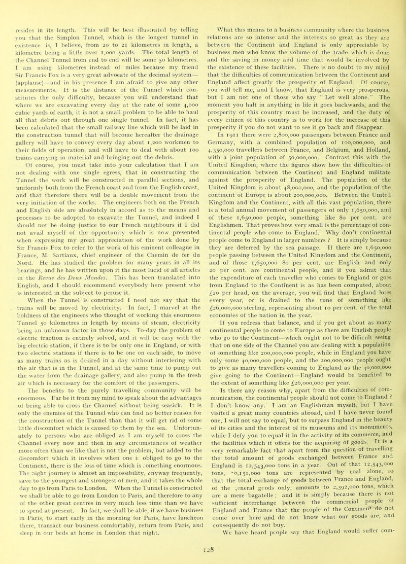 resides in its length. This will be best illustrated by telling you that the Simplon Tunnel, which is the longest tunnel in existence is, I believe, from 20 to 21 kilometres in length, a kilometre being a little over 1,000 yards. The total length of the Channel Tunnel from end to end will be some 50 kilometres. I am using kilometres instead of miles because my friend Sir Francis Fox is a very great advocate of the decimal system— (applause)—and in his presence I am afraid to give any other measurements. It is the distance of the Tunnel which con- stitutes the only difficulty, because you will understand that where we are excavating every day at the rate of some 4,000 cubic yards of earth, it is not a small problem to be able to haul all that debris out through one single tunnel. In fact, it has been calculated that the small railway line which will be laid in the construction tunnel that will become hereafter the drainage gallery will have to convey every day about 1,200 workmen to their fields of operation, and will have to deal with about 100 trains carrying in material and bringing out the debris. Of course, you must take into your calculation that I am not dealing with one single egress, that in constructing the Tunnel the work will be constructed in parallel sections, and uniformly both from the French coast and from the English coast, and that therefore there will be a double movement from the very initiation of the works. The engineers both on the French and English side are absolutely in accord as to the means and processes to be adopted to excavate the Tunnel, and indeed I should not be doing justice to our French neighbours if I did not avail myself of the opportunity which is now presented when expressing my great appreciation of the work done by Sir Francis Fox to refer to the work of his eminent colleague in France, M. Sartiaux, chief engineer of the Chemin de fer du Nord. He has studied the problem for many years in all its bearings, and he has written upon it the most lucid of all articles in the Revue des Deux Mondes. This has been translated into English, and I should recommend everybody here present who is interested in the subject to peruse it. When the Tunnel is constructed I need not say that the trains will be moved by electricity. In fact, I marvel at the boldness of the engineers who thought of working this enormous Tunnel 50 kilometres in length by means of steam, electricity being an unknown factor in those days. To-day the problem of electric traction is entirely solved, and it will be easy with the big electric station, if there is to be only one in England, or with two electric stations if there is to be one on each side, to move as many trains as is desired in a day without interfering with the air that is in the Tunnel, and at the same time to pump out the water from the drainage gallery, and also pump in the fresh air which is necessary for the comfort of the passengers. The benefits to the purely travelling community will be enormous. Far be it from my mind to speak about the advantages of being able to cross the Channel without being seasick. It is only the enemies of the Tunnel who can find no better reason for the construction of the Tunnel than that it will get rid of some little discomfort which is caused to them by the sea. Unfortun- ately to persons who are obliged as I am myself to cross the Channel every now and then in any circumstances of weather more often than we like that is not the problem, but added to the discomfort which it involves when one k obliged to go to the Continent, there is the loss of time which is something enormous. The night journey is almost an impossibility, anyway frequently, save to the youngest and strongest of men, and it takes the whole day to go from Paris to London. When the Tunnel is constructed we shall be able to go from London to Paris, and therefore to any of the other great centres in very much less time than we have to spend at present. In fact, we shall be able, if we have business in Paris, to start early in the morning for Paris, have luncheon there, transact our business comfortably, return from Paris, and sleep in our beds at home in London that night. What this means to a business community where the business relations are so intense and the interests so great as they are between the Continent and England is only appreciable by business men who know the volume of the trade which is done and the saving in money and time that would be involved by the existence of these facilities. There is no doubt to my mind that the difficulties of communication between the Continent and England affect greatly the prosperity of England. Of course, you will tell me, and I know, that England is very prosperous, but I am not one of those who say Let well alone.” The moment you halt in anything in life it goes backwards, and the prosperity of this country must be increased, and the duty of every citizen of this country is to work for the increase of this prosperity if you do not want to see it go back and disappear. In 1911 there were 2,800,000 passengers between France and Germany, with a combined population of 100,000,000, and 4,35°,000 travellers between France, and Belgium, and Holland, with a joint population of 50,000,000. Contrast this with the United Kingdom, where the figures show how the difficulties of communication between the Continent and England militate against the prosperity of England. The population of the United Kingdom is about 48,000,000, and the population of the continent of Europe is about 200,000,000. Between the United Kingdom and the Continent, with all this vast population, there is a total annual movement of passengers of only 1,650,000, and of these 1,650,000 people, something like 80 per cent, are Englishmen. That proves how very small is the percentage of con- tinental people who come to England. Why don’t continental people come to England in larger numbers ? It is simply because they are deterred by the sea passage. If there are 1,650,000 people passing between the United Kingdom and the Continent, and of those 1,650,000 80 per cent, are English and only 20 per cent, are continental people, and if you admit that the expenditure of each traveller who comes to England or goes from England to the Continent is as has been computed, about £20 per head, on the average, you will find that England loses every year, or is drained to the tune of something like £26,000,000 sterling, representing about 10 per cent, of the total economies of the nation in the year. If you redress that balance, and if you get about as many continental people to come to Europe as there are English people who go to the Continent—which ought not to be difficult seeing that on one side of the Channel you are dealing with a population of something like 200,000,000 people, while in England you have only some 40,000,000 people, and the 200,000,000 people ought to give as many travellers coming to England as the 40,000,000 give going to the Continent—England would be benefited to the extent of something like £26,000,000 per year. Is there any reason why, apart from the difficulties of com- munication, the continental people should not come to England ? I don’t know any. I am an Englishman myself, but I have visited a great many countries abroad, and I have never found one, I will not say to equal, but to surpass England in the beauty of its cities and the interest of its museums and its monuments, while I defy you to equal it in the activity of its commerce, and the facilities which it offers for the acquiring of goods. It is a very remarkable fact that apart from the question of travelling the total amount of goods exchanged between France and England is 12,543,000 tons in a year. Out of that 12,543,000 tons, '0,151,000 tons are represented by coal alone, -o that the total exchange of goods between France and England, of the general goods only, amounts to 2,392,000 tons, -which are a mere bagatelle ; and it is simply because there is not sufficient interchange between the commercial people of England and France that the people of the Continent do not come over here and do not know what our goods aie, and consequently do not buy. We have heard people say that England would suffei com-