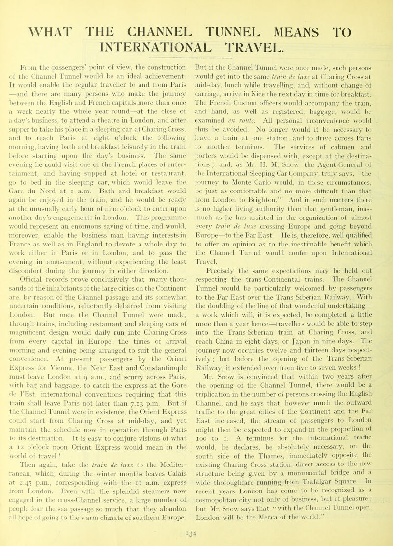 WHAT THE CHANNEL TUNNEL MEANS TO INTERNATIONAL TRAVEL. From the passengers’ point of view, the construction of the Channel Tunnel would be an ideal achievement. It would enable the regular traveller to and from Paris —and there are many persons who make the journey between the English and French capitals more than once a week nearly the whole year round—at the close of a day’s business, to attend a theatre in London, and after supper to take his place in a sleeping car at Charing Cross, and to reach Paris at eight o’clock the following morning, having bath and breakfast leisurely in the train before starting upon the day’s business. The same evening he could visit one of the French places of enter- tainment, and having supped at hotel or restaurant, go to bed in the sleeping car, which would leave the Gare du Nord at i a.nr. Bath and breakfast would again be enjoyed in the train, and he would be ready at the unusually early hour of nine o’clock to enter upon another day’s engagements in London. This programme would represent an enormous saving of time, and would, moreover, enable the business man having interests in France as well as in England to devote a whole day to work either in Paris or in London, and to pass the evening in amusement, without experiencing the least discomfort during the journey in either direction. Official records prove conclusively that many thou- sands of the inhabitants of the large cities on the Continent are, by reason of the Channel passage and its somewhat uncertain conditions, reluctantly debarred from visiting London. But once the Channel Tunnel were made, through trains, including restaurant and sleeping cars of magnificent design would daily run into Charing Cross from every capital in Europe, the times of arrival morning and evening being arranged to suit the general convenience. At present, passengers by the Orient Express for Vienna, the Near East and Constantinople must leave London at 9 a.nr., and scurry across Paris, with bag and baggage, to catch the express at the Gare de l’Est, international conventions requiring that this train shall leave Paris not later than 7.13 p.m. But if the Channel Tunnel were in existence, the Orient Express could start from Charing Cross at mid-day, and yet maintain the schedule now in operation through Paris to its destination. It is easy to conjure visions of what a 12 o’clock noon Orient Express would mean in the world of travel! Then again, take the train de luxe to the Mediter- ranean, which, during the winter months leaves Calais at 2.45 p.m., corresponding with the 11 a.m. express from London. Even with the splendid steamers now engaged in the cross-Channel service, a large number of people fear the sea passage so much that they abandon all hope of going to the warm climate of southern Europe. But if the Channel Tunnel were once made, such persons would get into the same train de luxe at Charing Cross at mid-day, lunch while travelling, and, without change of carriage, arrive in Nice the next day in time for breakfast. The French Custom officers would accompany the train, and hand, as well as registered, baggage, would be examined en route. All personal inconvenience would thus be avoided. No longer would it be necessary to leave a train at one station, and to drive across Paris to another terminus. The services of cabmen and porters would be dispensed with, except at the destina- tions ; and, as Mr. H. M. Snow, the Agent-General of tile International Sleeping Car Company, truly says, “the journey to Monte Carlo would, in these circumstances, be just as comfortable and no more difficult than that from London to Brighton.” And in such matters there is no higher living authority than that gentleman, inas- much as he has assisted in the organization of almost every train de luxe crossing Europe and going beyond Europe—to the Far East. He is, therefore, well qualified to offer an opinion as to the inestimable benefit which the Channel Tunnel would confer upon International Travel. Precisely the same expectations may be held out respecting the trans-Continental trains. The Channel Tunnel would be particularly welcomed by passengers to the Far East over the Trans-Siberian Railway. With the doubling of the line of that wonderful undertaking— a work which will, it is expected, be completed a little more than a year hence—travellers would be able to step into the Trans-Siberian train at Charing Cross, and reach China in eight da)^, or Japan in nine days. The journey now occupies twelve and thirteen days respect- ively ; but before the opening of the Trans-Siberian Railway, it extended over from five to seven weeks ! Mr. Snow is convinced that within two years after the opening of the Channel Tunnel, there would be a triplication in the number of persons crossing the English Channel, and he says that, however much the outward traffic to the great cities of the Continent and the Far East increased, the stream of passengers to London might then be expected to expand in the proportion of 100 to 1. A terminus for the International traffic would, he declares, be absolutely necessary, on the south side of the Thames, immediately opposite the existing Charing Cross station, direct access to the new structure being given by a monumental bridge and a wide thoroughfare running from Trafalgar Square. In recent years London has come to be recognized as a cosmopolitan city not only of business, but of pleasure ; but Mr. Snow says that “with the Channel Tunnel open, London will be the Mecca of the world.'’
