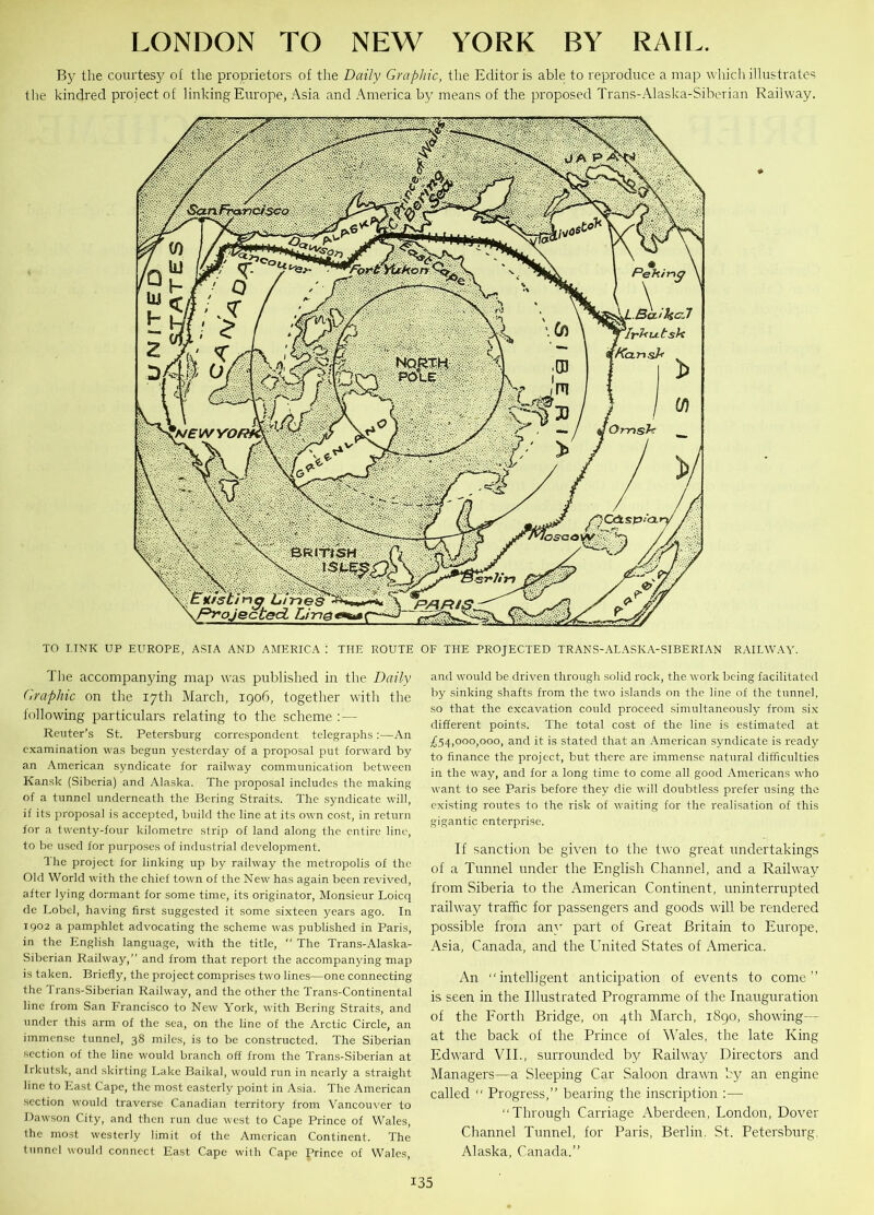 LONDON TO NEW YORK BY RAIL. By the courtesy of the proprietors of the Daily Graphic, the Editor is able to reproduce a map which illustrates the kindred project of linking Europe, Asia and America by means of the proposed Trans-Alaska-Siberian Railway. TO LINK UP EUROPE, ASIA AND AMERICA ! THE ROUTE OF THE PROJECTED TRANS-ALASKA-SIBERIAN RAILWAY. The accompanying map was published in the Daily Graphic on the 17th March, 1906, together with the following particulars relating to the scheme : — Reuter’s St. Petersburg correspondent telegraphs:—An examination was begun yesterday of a proposal put forward by an American syndicate for railway communication between Kansk (Siberia) and Alaska. The proposal includes the making of a tunnel underneath the Bering Straits. The syndicate will, if its proposal is accepted, build the line at its own cost, in return for a twenty-four kilometre strip of land along the entire line, to be used for purposes of industrial development. The project for linking up by railway the metropolis of the Old World with the chief town of the New has again been revived, after lying dormant for some time, its originator, Monsieur Loicq de Lobel, having first suggested it some sixteen years ago. In 1902 a pamphlet advocating the scheme was published in Paris, in the English language, with the title, “ The Trans-Alaska- Siberian Railway,” and from that report the accompanying map is taken. Briefly, the project comprises two lines—one connecting the Trans-Siberian Railway, and the other the Trans-Continental line from San Francisco to New York, with Bering Straits, and under this arm of the sea, on the line of the Arctic Circle, an immense tunnel, 38 miles, is to be constructed. The Siberian section of the line would branch off from the Trans-Siberian at Irkutsk, and skirting Lake Baikal, would run in nearly a straight line to East Cape, the most easterly point in Asia. The American section would traverse Canadian territory from Vancouver to Dawson City, and then run due west to Cape Prince of Wales, the most westerly limit of the American Continent. The tunnel would connect East Cape with Cape Prince of Wales, and would be driven through solid rock, the work being facilitated by sinking shafts from the two islands on the line of the tunnel, so that the excavation could proceed simultaneously from six different points. The total cost of the line is estimated at £54,000,000, and it is stated that an American syndicate is ready to finance the project, but there are immense natural difficulties in the way, and for a long time to come all good Americans who want to see Paris before they die will doubtless prefer using the existing routes to the risk of waiting for the realisation of this gigantic enterprise. If sanction be given to the two great undertakings of a Tunnel under the English Channel, and a Railway from Siberia to the American Continent, uninterrupted railway traffic for passengers and goods will be rendered possible from an}’ part of Great Britain to Europe, Asia, Canada, and the United States of America. An “intelligent anticipation of events to come” is seen in the Illustrated Programme of the Inauguration of the Forth Bridge, on 4th March, 1890, showing— at the back of the Prince of Wales, the late King Edward VII., surrounded by Railway Directors and Managers—a Sleeping Car Saloon drawn by an engine called “ Progress,” bearing the inscription :— “Through Carriage Aberdeen, London, Dover Channel Tunnel, for Paris, Berlin. St. Petersburg, Alaska, Canada.”