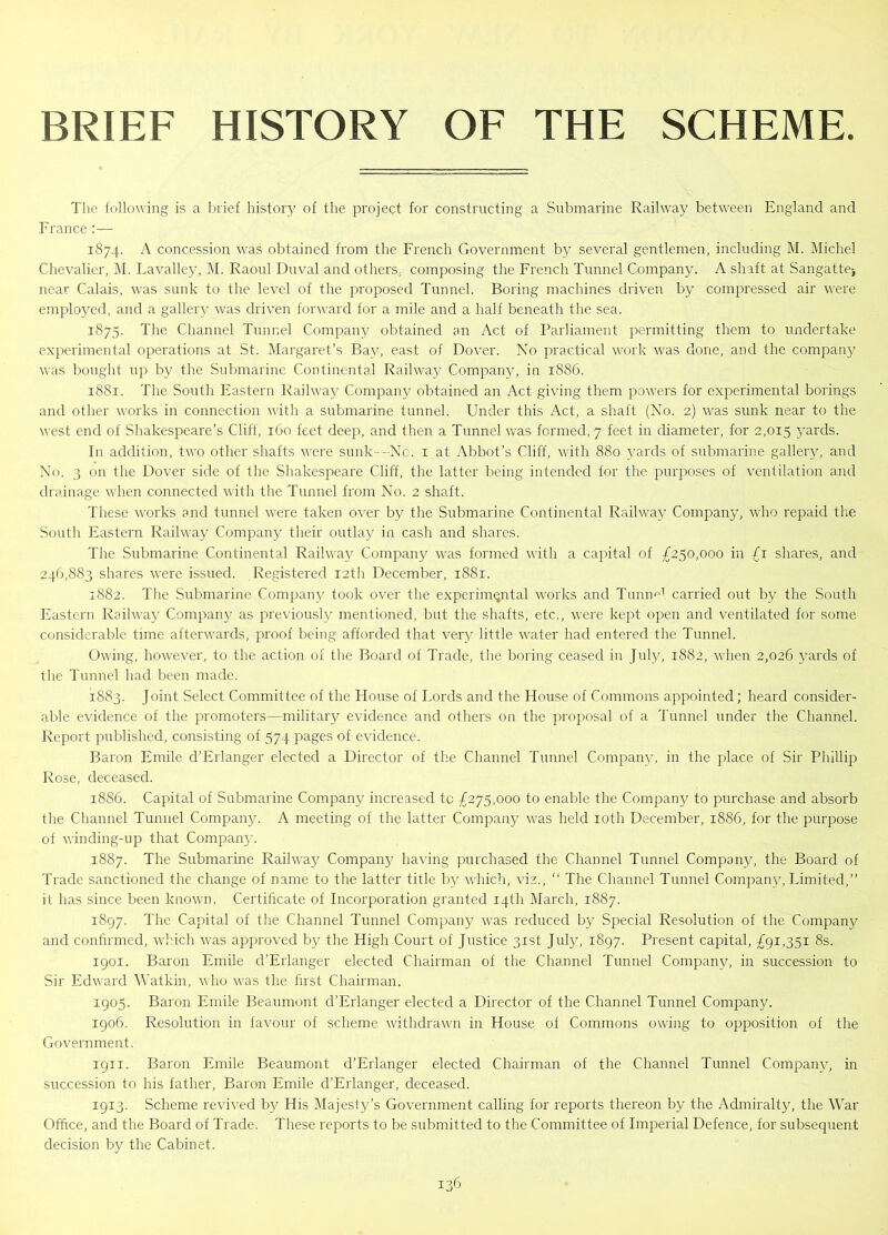 BRIEF HISTORY OF THE SCHEME The following is a brief history of the project for constructing a Submarine Railway between England and France :— 1874. A concession was obtained from the French Government by several gentlemen, including M. Michel Chevalier, M. Lavalley, M. Raoul Duval and others, composing the French Tunnel Company. A shaft at Sangatte} near Calais, was sunk to the level of the proposed Tunnel. Boring machines driven by compressed air were employed, and a gallery was driven forward for a mile and a half beneath the sea. 1875. The Channel Tunnel Company obtained an Act of Parliament permitting them to undertake experimental operations at St. Margaret’s Bay, east of Dover. No practical work was done, and the company was bought up by the Submarine Continental Railway Company, in 1886. 1881. The South Eastern Railway Company obtained an Act giving them powers for experimental borings and other works in connection with a submarine tunnel. Under this Act, a shaft (No. 2) was sunk near to the west end of Shakespeare’s Cliff, 160 feet deep, and then a Tunnel was formed, 7 feet in diameter, for 2,015 yards. In addition, two other shafts were sunk—No. 1 at Abbot’s Cliff, with 880 yards of submarine gallery, and No. 3 on the Dover side of the Shakespeare Cliff, the latter being intended for the purposes of ventilation and drainage when connected with the Tunnel from No. 2 shaft. These works and tunnel were taken over by the Submarine Continental Railway Company, who repaid the South Eastern Railway Company their outlay in cash and shares. The Submarine Continental Railway Company was formed with a capital of £250,000 in £1 shares, and 246,883 shares were issued. Registered 12th December, 1881. 1882. The Submarine Company took over the experimental works and Tmin'd carried out by the South Eastern Railway Company as previously mentioned, but the shafts, etc., were kept open and ventilated for some considerable time afterwards, proof being afforded that very little water had entered the Tunnel. Owing, however, to the action of the Board of Trade, the boring ceased in July, 1882, when 2,026 yards of the Tunnel had been made. 1883. Joint Select Committee of the House of Lords and the House of Commons appointed; heard consider- able evidence of the promoters—military evidence and others on the proposal of a Tunnel under the Channel. Report published, consisting of 574 pages of evidence. Baron Emile d’Erlanger elected a Director of the Channel Tunnel Company, in the place of Sir Phillip Rose, deceased. 1886. Capital of Submarine Company increased to £275,000 to enable the Company to purchase and absorb the Channel Tunnel Company. A meeting of the latter Company was held 10th December, 1886, for the purpose of winding-up that Company. 1887. The Submarine Railway Company having purchased the Channel Tunnel Company, the Board of Trade sanctioned the change of name to the latter title by which, viz., “ The Channel Tunnel Company, Limited,” it has since been known. Certificate of Incorporation granted 14th March, 1887. 1897. The Capital of the Channel Tunnel Company was reduced by Special Resolution of the Company and confirmed, which was approved by the High Court of Justice 31st July, 1897. Present capital, £91,351 8s. 1901. Baron Emile d’Erlanger elected Chairman of the Channel Tunnel Company, in succession to Sir Edward Watkin, who was the first Chairman. 1905. Baron Emile Beaumont d’Erlanger elected a Director of the Channel Tunnel Company. 1906. Resolution in favour of scheme withdrawn in House of Commons owing to opposition of the Government. 1911. Baron Emile Beaumont d’Erlanger elected Chairman of the Channel Tunnel Company, in succession to his father, Baron Emile d’Erlanger, deceased. 1913. Scheme revived by His Majesty’s Government calling for reports thereon by the Admiralty, the War Office, and the Board of Trade. These reports to be submitted to the Committee of Imperial Defence, for subsequent decision by the Cabinet.