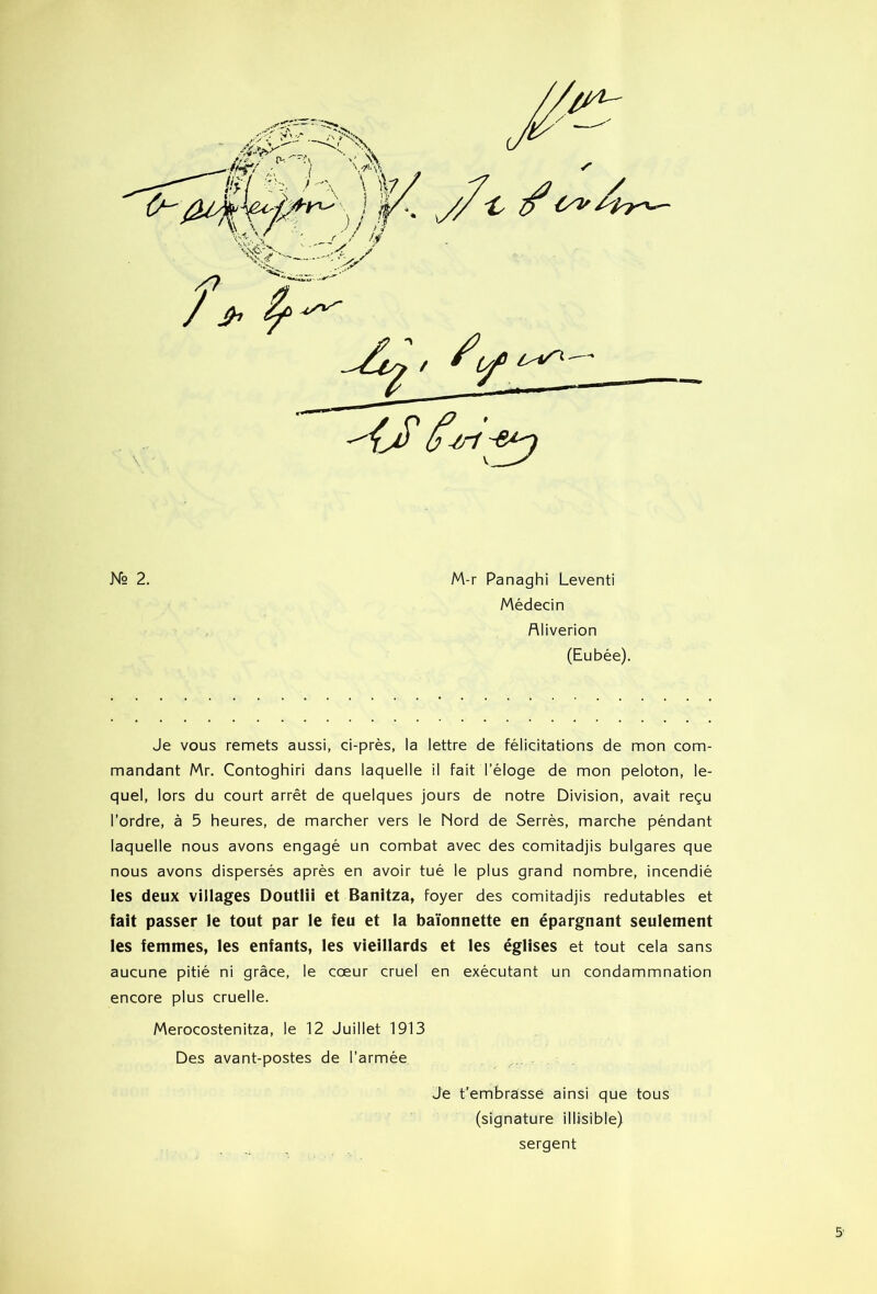 Médecin fliiverion (Eubée). Je vous remets aussi, ci-près, la lettre de félicitations de mon com- mandant Mr. Contoghiri dans laquelle il fait l’éloge de mon peloton, le- quel, lors du court arrêt de quelques jours de notre Division, avait reçu l’ordre, à 5 heures, de marcher vers le Nord de Serrés, marche péndant laquelle nous avons engagé un combat avec des comitadjis bulgares que nous avons dispersés après en avoir tué le plus grand nombre, incendié les deux villages Doutlii et Banitza, foyer des comitadjis redutables et fait passer le tout par le feu et la baïonnette en épargnant seulement les femmes, les enfants, les vieillards et les églises et tout cela sans aucune pitié ni grâce, le cœur cruel en exécutant un condammnation encore plus cruelle. Merocostenitza, le 12 Juillet 1913 Des avant-postes de l’armée Je t’embrasse ainsi que tous (signature illisible) sergent