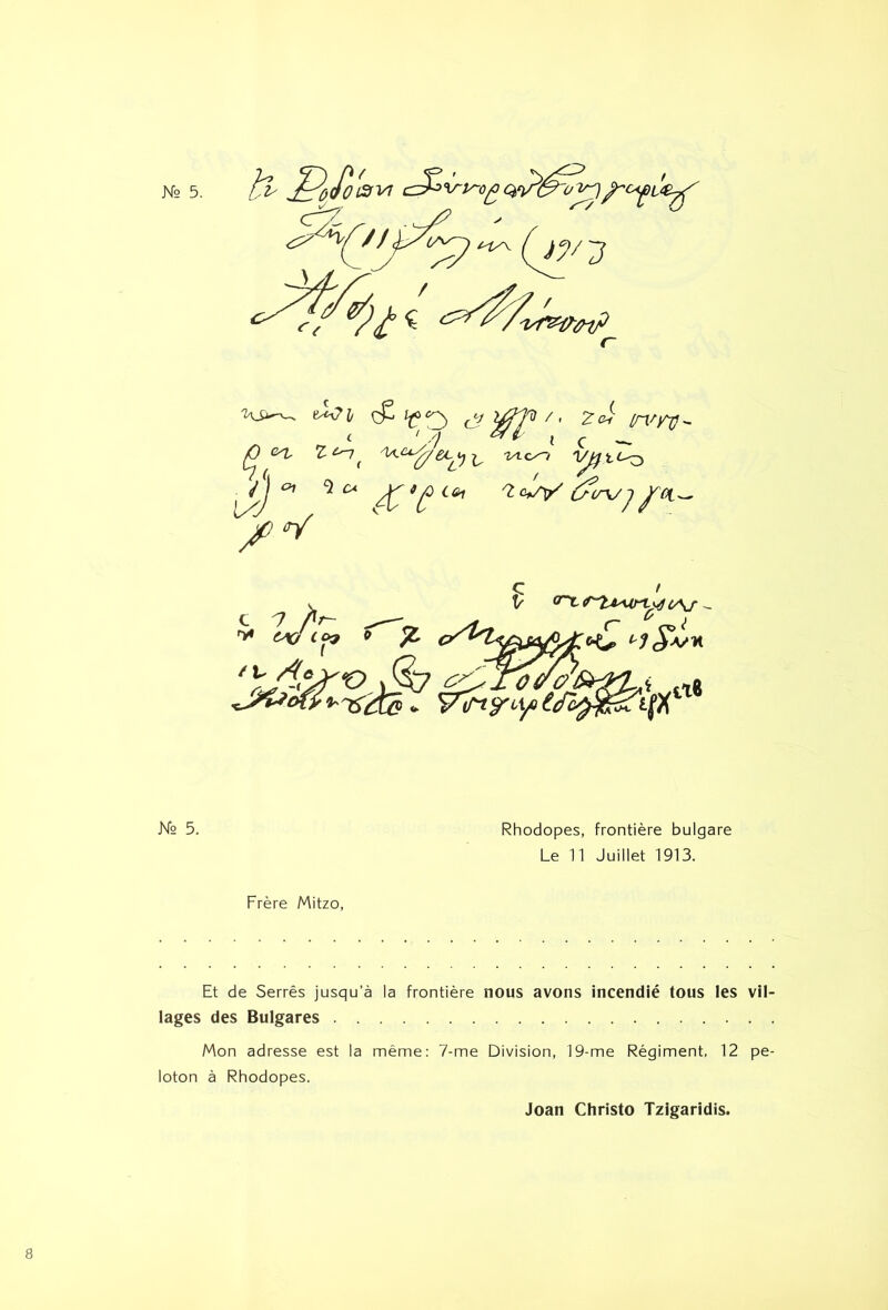 ,^Ocfo£fVl ■7 i-iy\ (~ 'ws^ à<?]t cP i^ç) ^^yV ^J ^ N° 5. Rhodopes, frontière bulgare Le n Juillet 1913. Frère Mitzo, Et de Serrés jusqu’à la frontière nous avons incendié tous les vil- lages des Bulgares Mon adresse est la même: 7-me Division, 19-me Régiment, 12 pe- loton à Rhodopes. Joan Christo Tzigaridis.