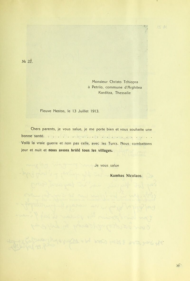 Monsieur Christo Tchiopra à Petrilo, commune d’Arghitea Karditza, Thessalie Fleuve Nestos, le 13 Juillet 1913. Chers parents, je vous salue, je me porte bien et vous souhaite une bonne santé Voilà la vraie guerre et non pas celle, avec les Turcs. Nous combattons jour et nuit et nous avons brûlé tous les villages. Je vous salue Kambas Nicolaos.