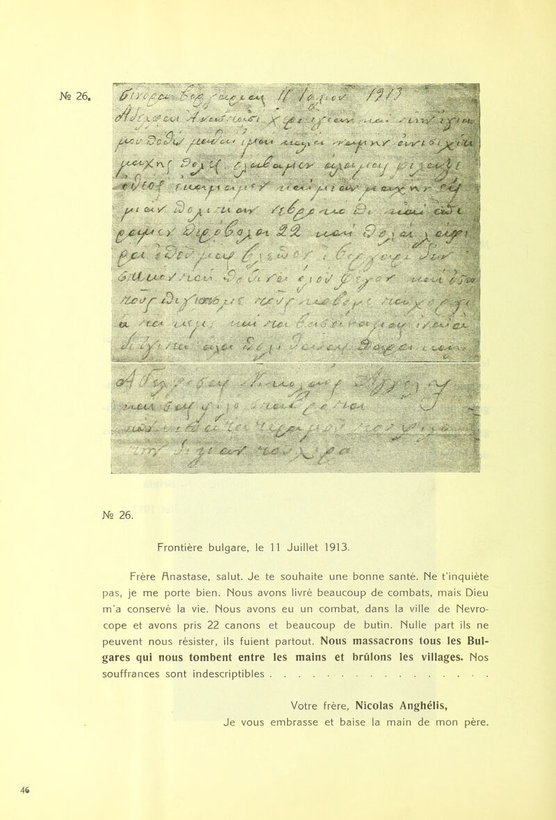 Frontière bulgare, le 11 Juillet 1913. Frère Rnastase, salut. Je te souhaite une bonne santé. Ne t’inquiète pas, je me porte bien. Nous avons livré beaucoup de combats, mais Dieu m’a conservé la vie. Nous avons eu un combat, dans la ville de Nevro- cope et avons pris 22 canons et beaucoup de butin. Nulle part ils ne peuvent nous résister, ils fuient partout. Nous massacrons tous les Bul- gares qui nous tombent entre les mains et brûlons les villages. Nos souffrances sont indescriptibles Votre frère, Nicolas Anghélis, Je vous embrasse et baise la main de mon père. 46