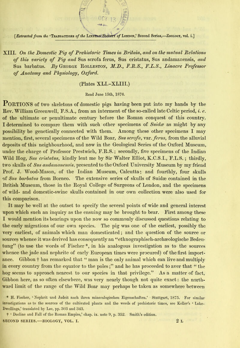 [^Extracted from the ‘Teausactioks of the LiNifB*N;Sbci]^ 0/London,’ Second Series,—Zoology, toI. i.] XIII. On the Domestic Dig of Drehistoric Times in Britain, and on the mutual Delations of this variety of Dig and Sus scrofa ferus, Sus cristatus, Sus andamanensis, and Sus barbatus. By George Rolleston, M.D., F.D.S., F.B.S., Binacre Drofessor of Anatomy and Fhysiology, Oxford, (Plates XLI.-XLIII.) Read June 15th, 1876. Portions of two skeletons of domestic pigs having been put into my hands by the Rev. William Greenwell, P.S.A., from an interment of the so-called late Celtic period, i. e. of the ultimate or penultimate century before the Roman conquest of this country, I determined to compare them with such other specimens of Suidce as might by any possibility be genetically connected with them. Among these other specimens I may mention, first, several specimens of the Wild Boar, Sus scrofa, ferus, from the alluvial deposits of this neighbourhood, and now in the Geological Series of the Oxford Museum, under the charge of Professor Prestwich, P.R.S.; secondly, five specimens of the Indian Wild Hog, Sus cristatus, kindly lent me by Sir Walter Elliot, K.C.S.I., E.L.S.; thirdly, two skulls of Sus andamanensis, presented to the Oxford University Museum by my friend Prof. J. Wood-Mason, of the Indian Museum, Calcutta; and fourthly, four skulls of Sus barbatus from Borneo. The extensive series of skulls of Suidse contained in the British Museum, those in tlie Royal College of Surgeons of London, and the specimens of wild- and domestic-swine skulls contained in our own collection were also used for this comparison. It may be well at the outset to specify the several points of wide and general interest upon which such an inquiry as the ensuing may be brought to bear. Eirst among these I would mention its bearings upon the now so commonly discussed questions relating to the early migrations of our own species. The pig was one of the earliest, possibly the very earliest, of animals which man domesticated; and the question of the source or sources whence it was derived has consequently an “ethnographisch-archseologische Bedeu- tung” (to use the words of Eischer *, in his analogous investigation as to the sources whence the jade and nephrite of early European times were procured) of the first import- ance. Gibbon f has remarked that “ man is the only animal which can live and multiply in every country from the equator to the polesand he has proceeded to aver that “ the hog seems to approach nearest to our species in that privilege.” As a matter of fact. Gibbon here, as so often elsewhere, was very nearly though not quite exact: the north- ward limit of the range of the Wild Boar may perhaps be taken as somewhere between * H. Fischer, ‘ Xephrit und Jadeit naeh ihren mineralogischen Eigenschaften.’ Stuttgart, 1875. For similar investigations as to the sources of the cultivated plants and the weeds of prehistoric times, see Keller’s ‘ Lake- Dwellings,’ translated by Lee, pp. 303 and 343. t ‘ Decline and Fall of the Roman Empire,’ chap. ix. note 9, p. 352. Smith’s edition.