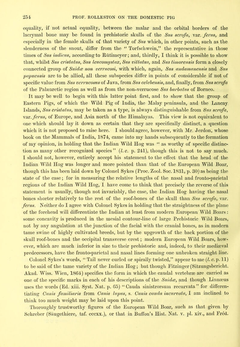 equality, if not actual equality, between the malar and the orbital borders of the lacrymal bone may be found in prehistoric skulls of the Sus scrofa, var. feruSy and especially in the female skulls of that variety of Sus which, in other points, such as the slenderness of the snout, differ from the “ Torfschwein,” the representative in those times of Sus indicus, according to Riitimeyer; and, thirdly, I think it is possible to show that, whilst Sus cristatus, Sus leucomystax, Sus vittatus, and Sus timorensis form a closely connected group of Suidce non verrucosi, with which, again, Sus andamanensis and Sus papuensis are to be allied, all these subspecies differ in points of considerable if not of specific value from Sus verrucosus of Java, from Sus celehensis, and, finally, from Sus scrofa of the Palaearctic region as well as from the non-verrucose Sus barhatus of Borneo. It may be well to begin with this latter point first, and to show that the group of Eastern Pigs, of which the Wild Pig of India, the Malay peninsula, and the Lancay Islands, Sus cristatus, may be taken as a type, is always distinguishable from Sus scrofa, var. ferus, of Europe, and Asia north of the Himalayas. This view is not equivalent to one which should lay it down as certain that they are specifically distinct, a question which it is not proposed to raise here. I should agree, however, with Mr. Jerdon, whose book on the Mammals of India, 1874, came into my hands subsequently to the formation of my opinion, in holding that the Indian Wild Hog was “ as worthy of specific distinc- tion as many other recognized speeies ” {I, c. p. 241), though this is not to say much. I should not, however, entirely accept his statement to the effect that the head of the Indian Wild Hog was longer and more pointed than that of the European Wild Boar, though this has been laid down by Colonel Sykes (Proc. Zool. Soc. 1831, p. 30) as being the state of the case; for in measuring the relative lengths of the nasal and fronto-parietal regions of the Indian Wild Hog, I have come to think that precisely the reverse of this statement is usually, though not invariably, the case, the Indian Hog having the nasal bones shorter relatively to the rest of the roof-bones of the skull than Sus scrofa, var. ferus. Neither do I agree with Colonel Sykes in holding that the straightness of the plane of the forehead will differentiate the Indian at least from modern European Wild Boars: some concavity is produced in the mesial contour-line of large Prehistoric Wild Boars, not by any angulation at the junction of the facial with the cranial bones, as in modern tame swine of highly cultivated breeds, but by the upgrowth of the back portion of the skull roof-bones and the occipital transverse crest; modern European Wild Boars, how- ever, which are much inferior in size to their prehistoric and, indeed, to their mediaeval predecessors, have the fronto-parietal and nasal lines forming one unbroken straight line. Colonel Sykes’s words, “ Tail never curled or spirally twisted,” appear to me {1. c. p. 11) to be said of the tame variety of the Indian Hog; but though Eitzinger (Sitzungsbericht. Akad. Wiss. Wien, 1864) specifies the form in which the caudal vertebrae are carried as one of the specific marks in each of his descriptions of the Suidce, and though Linnaeus uses the words (Ed. xiii. Syst. Nat. p. 85) “Cauda sinistrorsum recurvata” for differen- tiating Canis familiaris from Cards lupus, s. Canis cauda incurvata, I am inclined to think too much weight may be laid upon this point. Thoroughly trustworthy figures of the European Wild Boar, such as that given by Schreber (Saugethiere, taf. cccxx.), or that in Buffon’s Hist. Nat. v. pi. xiv., and Ered.