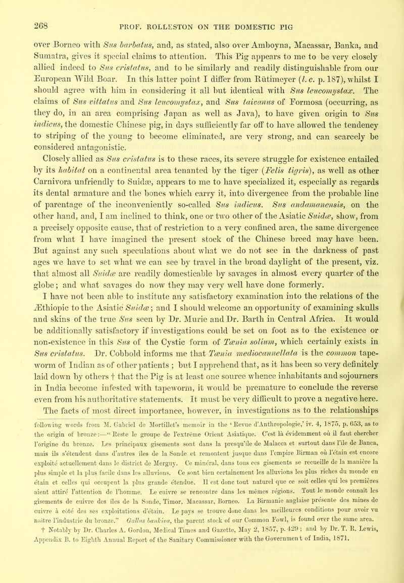 over Borneo with Su>s harhatus, and, as stated, also over Amboyna, Macassar, Banka, and Sumatra, gives it special claims to attention. This Pig appears to me to he very closely allied indeed to S>us cristatus, and to he similarly and readily distinguishable from our European Wild Boar. In this latter point I differ from Butimeyer (/. c. p. 187), whilst I sliould agree with him in considering it ail hut identical with Sus leucomystax. The claims of Siis mttatiis and ^us leucomystax, and ^us tawanus of Formosa (occurring, as they do, in an area comprising Japan as well as Java), to have given origin to 8us indicus, the domestic Chinese pig, in days sufficiently far off to have allowed the tendency to striping of the young to become eliminated, are very strong, and can scarcely he considered antagonistic. Closely allied as Sus cristatus is to these races, its severe struggle for existence entailed by its habitat on a continental area tenanted by the tiger {Felis tiyjds), as well as other Carnivora unfriendly to Suidm, appears to me to have specialized it, especially as regards its dental armature and the hones which carry it, into divergence from the probable line of parentage of the inconveniently so-called Sus indicus. Sus andamanensis, on the other hand, and, I am inclined to think, one or two other of the Asiatic Siiidcc, show, from a precisely opposite cause, that of restriction to a very confined area, the same divergence from what I have imagined the present stock of the Chinese breed may have been. But against any such speculations about what we do not see in the darkness of past ages we have to set what we can see by travel in the broad daylight of the present, viz. that almost all Snidcc are readily domesticable by savages in almost every quarter of the globe; and what savages do now they may very well have done formerly. I have not l3een able to institute any satisfactory examination iuto the relations of the iEthiopic to the Asiatic Suidoc\ and I should welcome an opportunity of examining skulls and skins of the true Sus seen by Dr. Murie and Dr. Barth in Central Africa. It would be additionally satisfactory if investigations could be set on foot as to the existence or non-existence in this Sus of the Cystic form of Tccnia solium, which certainly exists in Sus cristatus. Dr. Cohbold informs me that Tccnia mediocannellata is the common tape- worm of Indian as of other patients ; hut I apprehend that, as it has been so very definitely laid down by others f that the Pig is at least one source whence inhabitants and sojourners in India become infested with tapeworm, it would be premature to conclude the reverse even from his authoritative statements. It must he very difficult to prove a negative here. The facts of most direct importance, however, in investigations as to the relationships following words from M. Gabriel de Mortillet’s memoir in the ‘Revue d’Anthropologie,’ iv. 4, 1875, p. 653, as to the origin of bronze:—“ Reste Ic groupe de I’extreme Orient Asiatiqxre. C’est la evidemment ou il faut chercher I'origine dii bronze. Les principaux gisements sont dans la presqu’ile de Malacca et surtout dans Tile de Banca, mais ils s’etendent dans d’autres iles de la Sonde et remontent j usque dans I’empire Birman oii I’etain est encore exploite actuellcment dans Ic district de Merguy. Ce mineral, dans tons ces gisements se recueille do la maniere la plus simple et la plus facile dans los alluvions. Ce sont bien certainement les alluvions les plus riches du moude en etain et celles qui occupent la plus grande etenduc. II est done tont naturcl quo ce soit celles qui les premieres aient attire I’attention de I’homme. Le cuivre se rencontre dans les memos regions. Tout le monde connait les gisements de cuivre des iles de la Sonde, Timor, Macassar, Borneo. La Bii’manie anglaise presente des mines de cuivre a cote des ses exploitations d’etain. Repays se trouve done dans les meilleures conditions ponr avoir vu naitre I’industrie du bronze.” Gallus banJeiva, the parent stock of onr Common Fowl, is found over the same area. t Notably by Dr. Charles A. Gordon, Medical Times and Gazette, May 2, 1857, p. 429 ; and by Dr. T. R. Lexxds, Appendi.x B. to Eighth Annual Report of the Sanitary Commissioner with the Government of India, 1871.