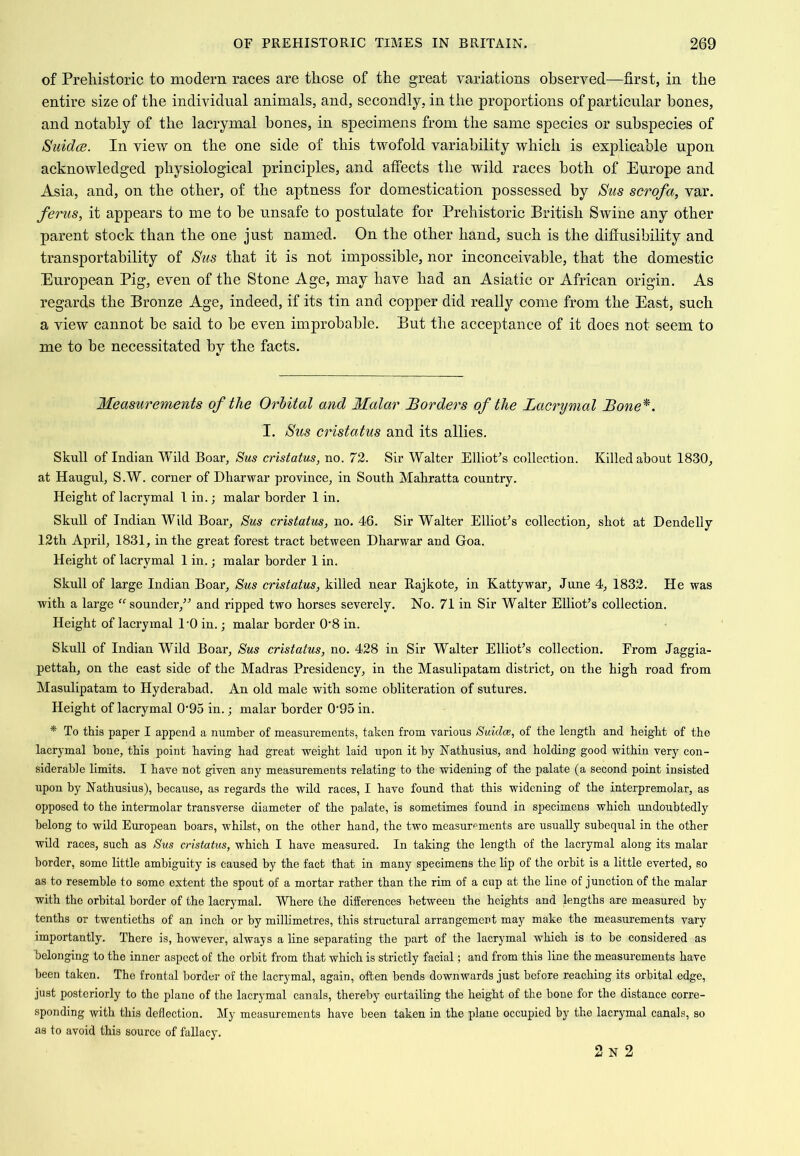 of Prehistoric to modern races are those of the great variations observed—first, in the entire size of the individual animals, and, secondly, in the proportions of particular bones, and notably of the lacrymal bones, in specimens from the same species or subspecies of SuidcB. In view on the one side of this twofold variability which is explicable upon acknowledged physiological principles, and afiects the wild races both of Europe and Asia, and, on the other, of the aptness for domestication possessed by Sus scrofa, var. ferus, it appears to me to be unsafe to postulate for Prehistoric British Swine any other parent stock than the one just named. On the other hand, such is the difiusibility and transportability of Sus that it is not impossible, nor inconceivable, that the domestic European Pig, even of the Stone Age, may have had an Asiatic or African origin. As regards the Bronze Age, indeed, if its tin and copper did really come from the East, such a view cannot be said to be even improbable. But the acceptance of it does not seem to me to be necessitated by the facts. Measurements of the Orbital and Malar Borders of the Lacrymal Bone*. I. Sus cristatus and its allies. Skull of Indian Wild Boar, Sus cristatus, no. 72. Sir Walter Elliotts collection. Killed about 1830, at Haugul, S.W. corner of Dharwar province, in South Mahratta country. Height of lacrymal T in. j malar border 1 in. Skull of Indian Wild Boar, Sus cristatus, no. 46. Sir Walter Elliotts collection, shot at Dendelly 12th April, 1831, in the great forest tract between Dharwar and Goa. Height of lacrymal 1 in.; malar border 1 in. Skull of large Indian Boar, Sus cristatus, killed near Rajkote, in Kattywar, June 4, 1832. He was with a large sounder,^'’ and ripped two horses severely. No. 71 in Sir Walter EllioEs collection. Height of lacrymal I’O in.; malar border 0'8 in. Skull of Indian Wild Boar, Sus cristatus, no. 428 in Sir Walter Elliot’s collection. From Jaggia- pettah, on the east side of the Madras Presidency, in the Masulipatam district, on the high road from Masulipatam to Hyderabad. An old male with some obliteration of sutures. Height of lacrymal 0‘95 in. j malar border 0'95 in. * To this paper I append a number of measurements, taken from various Suidee, of the length and height of the lacrymal hone, this point having had great weight laid upon it by Nathusius, and holding good within very con- siderable limits. I have not given any measurements relating to the widening of the palate (a second point insisted upon by Nathusius), because, as regards the wild races, I have found that this widening of the interpremolar, as opposed to the intermolar transverse diameter of the palate, is sometimes found in specimens which undoubtedly belong to wild European hoars, whilst, on the other hand, the two measurements are usually subequal in the other wild races, such as Sus cristatus, which I have measured. In taking the length of the lacrymal along its malar border, some little ambiguity is caused by the fact that in many specimens the lip of the orbit is a little everted, so as to resemble to some extent the spout of a mortar rather than the rim of a cup at the line of junction of the malar with the orbital border of the lacrymal. Where the differences between the heights and lengths are measured by tenths or twentieths of an inch or by millimetres, this structural arrangement may make the measurements vary importantly. There is, however, always a line separating the part of the lacrymal which is to he considered as belonging to the inner aspect of the orbit from that which is strictly facial; and from this line the measurements have been taken. The frontal border of the lacrymal, again, often bends downwards just before reaching its orbital edge, just posteriorly to the plane of the lacrymal canals, thereby curtailing the height of the bone for the distance corre- sponding with this deflection. My measurements have been taken in the plane occupied by the lacrymal canals, so as to avoid this source of fallacy. 2 N 2