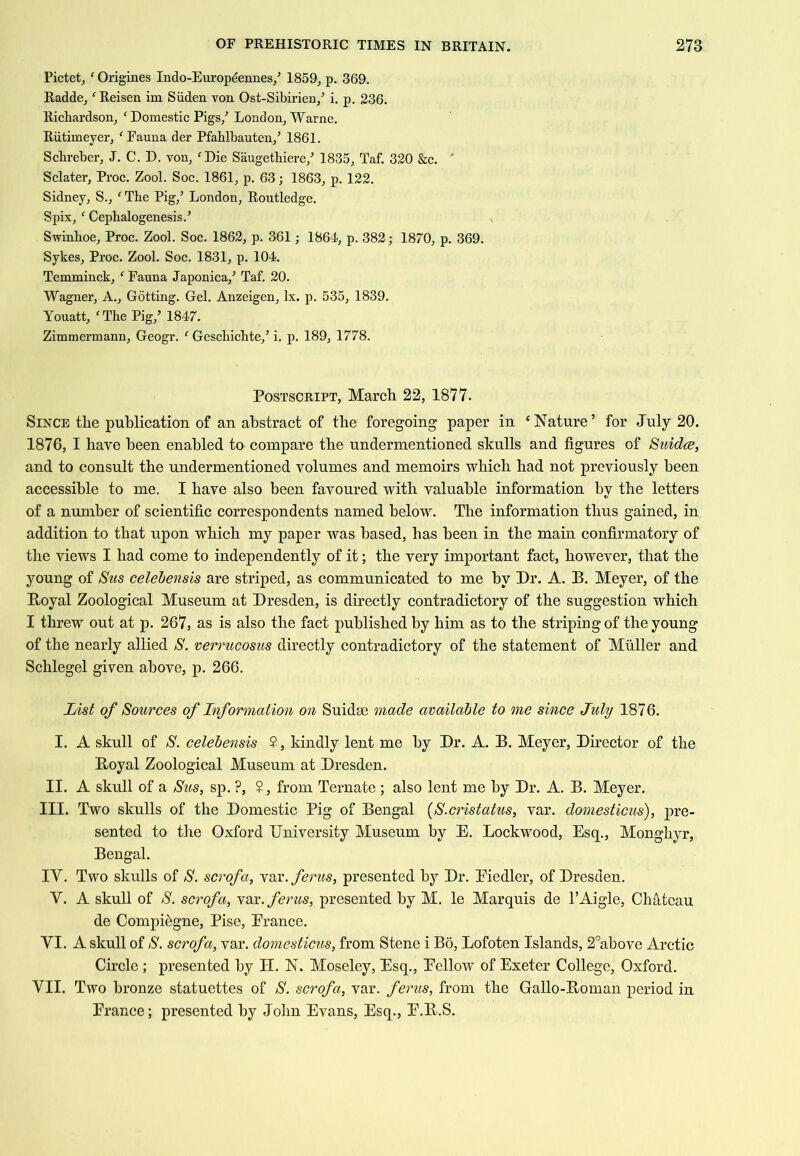 Pictet, ' Origines Indo-Europdennes/ 1859, p. 369. Radde, ‘ Reisen im Siiden von Ost-Sibirien,’ i, p. 236. Richardson, ' Domestic Pigs,^ London, Warne. Riitimeyer, Fauna der Pfablbauten,^ 1861. Scbreber, J. C. D. von, ^Die Saugetbiere,’ 1835, Taf. 320 &c. ' Sclater, Proc. Zool. Soc. 1861, p. 63; 1863, p. 122. Sidney, S., ^ The Pig,^ London, Routledge. Spix, “^Cephalogenesis.’ Swinhoe, Proc. Zool. Soc. 1862, p. 361; 1864, p. 382; 1870, p. 369. Sykes, Proc. Zool. Soc. 1831, p. 104. Temminck, ‘ Fauna Japonica,^ Taf. 20. Wagner, A., Getting. Gel. Anzeigen, lx. p. 535, 1839. Youatt, 'The Pig,’ 1847. Zimmermann, Geogr. ' Geschichte,’ i. p. 189, 1778. Postscript, March. 22, 1877. Since the publication of an abstract of the foregoing paper in ‘Nature’ for July 20. 1876, I have been enabled to compare the undermentioned skulls and figures of Stddce, and to consult the undermentioned volumes and memoirs which had not previously been accessible to me. I have also been favoured with valuable information by the letters of a number of scientific correspondents named below. The information thus gained, in addition to that upon which my paper was based, has been in the main confirmatory of the views I had come to independently of it; the very important fact, however, that the young of Sus celebensis are striped, as communicated to me by Dr. A. B. Meyer, of the Boyal Zoological Museum at Dresden, is directly contradictory of the suggestion which I threw out at p. 267, as is also the fact published by him as to the striping of the young of the nearly allied jS. verrucosus directly contradictory of the statement of Muller and Schlegel given above, p. 266. List of Sources of Inf ormation on Suidse made available to me since July 1876. I. A skull of S. celebensis ?, kindly lent me by Dr. A. B. Meyer, Director of the Boyal Zoological Museum at Dresden. II. A skull of a Sus, sp. ?, $, from Ternate; also lent me by Dr. A. B. Meyer. III. Two skulls of the Domestic Pig of Bengal [S.cristatus, var. domesticus), pre- sented to the Oxford University Museum by E. Lockwood, Esq., Monghyr, Bengal. IV. Two skulls of S. scrofa, -yai.ferus, presented by Dr. Eiedler, of Dresden. V. A skull of S. scrofa, var. ferus, presented by M. le Marquis de PAigle, Chateau de Compi^gne, Pise, Erance. VI. A skull of S. scrofa, var. domesticus, from Stene i Bo, Lofoten Islands, 2°above Arctic Circle ; presented by H. N. Moseley, Esq., Eellow of Exeter College, Oxford. VII. Two bronze statuettes of S. scrofa, var. ferus, from the Gallo-Roman period in Erance; presented by John Evans, Esq., E.R.S.