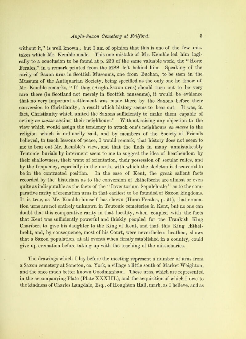 without it,” is well known; but I am of opinion that this is one of the few mis- takes which Mr. Kemble made. This one mistake of Mr. Kemble led him logi- cally to a conclusion to he found at p. 230 of the same valuable work, the “ Horse Terales,” in a remark printed from the MSS. left behind him. Speaking of the rarity of Saxon urns in Scottish Museums, one from Buchan, to be seen in the Museum of the Antiquarian Society, being specified as the only one he knew of, Mr. Kemble remarks, “ If they (Anglo-Saxon urns) should turn out to be very rare there (in Scotland not merely in Scottish museums), it would be evidence that no very important settlement was made there by the Saxons before their conversion to Christianity; a result which history seems to bear out. It was, in fact, Christianity which united the Saxons sufficiently to make them capable of acting en masse against their neighbours.” Without raising any objection to the view which would assign the tendency to attack one’s neighbours en masse to the religion which is ordinarily said, and by members of the Society of Briends believed, to teach lessons of peace, I would remark, that history does not seem to me to bear out Mr. Kemble’s view, and that the finds in many unmistakeably Teutonic burials by interment seem to me to suggest the idea of heathendom by their shallowness, their want of orientation, their possession of secular relics, and by the frequency, especially in the north, with which the skeleton is discovered to be in the contracted position. In the case of Kent, the great salient facts recorded by the historians as to the conversion of Althelberht are almost or even quite as indisputable as the facts of the “ Inventorium Sepulchrale ” as to the com- parative rarity of cremation urns in that earliest to be founded of Saxon kingdoms. It is true, as Mr. Kemble himself has shown (Horse Berales, p. 91), that crema- tion urns are not entirely unknown in Teutonic cemeteries in Kent, but no one can doubt that this comparative rarity in that locality, when coupled with the facts that Kent was sufficiently powerful and thickly peopled for the Erankish King Charibert to give his daughter to the King of Kent, and that this King A^thel- breht, and, by consequence, most of his Court, were nevertheless heathen, shows that a Saxon population, at all events when firmly established in a country, could give up cremation before taking up with the teaching of the missionaries. The drawings which I lay before the meeting represent a number of urns from a Saxon cemetery at Sancton, co. York, a village a little south of Market Weighton, and the once much better known Goodmanham. These urus, which are represented in the accompanying Plate (Plate XXXIII.), and the acquisition of which I owe to the kindness of Charles Langdale, Esq., of Houghton Hall, mark, as I believe, and as