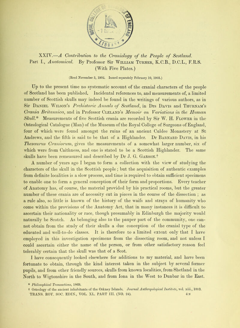 XXIV,—A Contribution to the Craniology of the People of Scotland. Part L, Anatomical. By Professor Sir William Turner, K.C.B., D.C.L., F.R.S, (With Five Plates.) (Read November 3, 1902. Issued separately February 10, 1903.) Up to the present time no systematic account of the cranial characters of the people- of Scotland has been published. Incidental references to, and measurements of, a limited number of Scottish skulls may indeed be found in the writings of various authors, as in Sir Daniel Wilson’s Prehistoric Annals of Scotland, in Drs Davis and Thurnam’s Crania Britannica, and in Professor Cleland’s Memoir on Variations in the Human > Skull.* Measurements of five Scottish crania are recorded by Sir W. H. Flower in the Osteological Catalogue (Man) of the Museum of the Royal College of Surgeons of England, four of which were found amongst the ruins of an ancient Culdee Monastery at St Andrews, and the fifth is said to be that of a Highlander. Dr Barnard Davis, in his . Thesaurus Craniorum, gives the measurements of a somewhat larger number, six of which were from Caithness, and one is stated to be a Scottish Highlander, The same skulls have been remeasured and described by Dr J. G. Garson.I P A number of years ago I began to form a collection with the view of studying the [ characters of the skull in the Scottish people; but the acquisition of authentic examples f • from definite localities is a slow process, and time is required to obtain sufficient specimens I to enable one to form a general conception of their form and proportions. Every teacher I of Anatomy has, of course, the material provided by his practical rooms, but the greater [ number of these crania are of necessity cut in pieces in the course of the dissection ; as ) a rule also, so little is known of the history of the waifs and strays of humanity who , come within the provisions of the Anatomy Act, that in many instances it is difficult to ; ascertain their nationality or race, though presumably in Edinburgh the majority would ‘ naturally be Scotch. As belonging also to the pauper part of the community, one can- not obtain from the study of their skulls a due conception of the cranial type of the educated and well-to-do classes. It is therefore to a limited extent only that I have employed in this investigation specimens from the dissecting room, and not unless I could ascertain either the name of the person, or from other satisfactory reason feel tolerably certain that the skull was that of a Scot. I have consequently looked elsewhere for additions to my material, and have been fortunate to obtain, through the kind interest taken in the subject by several former pupils, and from other friendly sources, skulls from known localities, from Shetland in the North to Wigtonshire in the South, and from Iona in the West to Dunbar in the East. * Philosophical Transactions, 1869. t Osteology of the ancient inhabitants of the Orkney Islands. Journal Anthropological Institute, vol. xiii., 1883. TRANS. ROY. SOC. EDIN., VOL. XL. PART III. (NO. 24). 4n