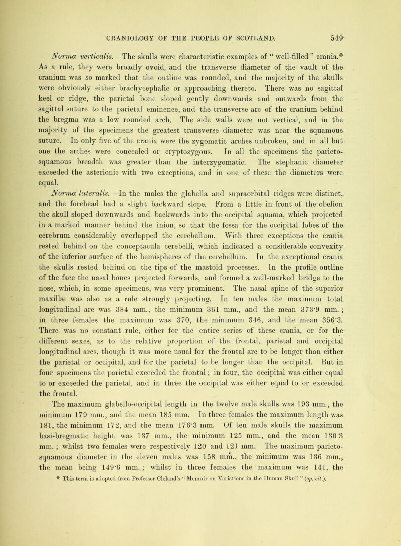 Norma verticalis.—The skulls were characteristic examples of “well-filled” crania.* As a rule, they were broadly ovoid, and the transverse diameter of the vault of the cranium was so marked that the outline was rounded, and the majority of the skulls were obviously either brachycephalic or approaching thereto. There was no sagittal keel or ridge, the parietal bone sloped gently downwards and outwards from the sagittal suture to the parietal eminence, and the transverse arc of the cranium behind the bregma was a low rounded arch. The side walls were not vertical, and in the majority of the specimens the greatest transverse diameter was near the squamous suture. In only five of the crania were the zygomatic arches unbroken, and in all but one the arches were concealed or cryptozygous. In all the specimens the parieto- squamous breadth was greater than the interzygomatic. The Stephanie diameter exceeded the asterionic with two exceptions, and in one of these the diameters were equal. Norma lateralis.—In the males the glabella and supraorbital ridges were distinct,, and the forehead had a slight backward slope. From a little in front of the obelion the skull sloped downwards and backwards into the occipital squama, which projected in a marked manner behind the inion, so that the fossa for the occipital lobes of the cerebrum considerably overlapped the cerebellum. With three exceptions the crania rested behind on the conceptacula cerebelli, which indicated a considerable convexity of the inferior surface of the hemispheres of the cerebellum. In the exceptional crania the skulls rested behind on the tips of the mastoid processes. In the profile outline of the face the nasal bones projected forwards, and formed a well-marked bridge to the nose, which, in some specimens, was very prominent. The nasal spine of the superior maxillae was also as a rule strongly projecting. In ten males the maximum total longitudinal arc was 384 mm., the minimum 361 mm., and the mean 373'9 mm. ; in three females the maximum was 370, the minimum 346, and the mean 356‘3. There was no constant rule, either for the entire series of these crania, or for the different sexes, as to the relative proportion of the frontal, parietal and occipital longitudinal arcs, though it was more usual for the frontal arc to be longer than either the parietal or occipital, and for the parietal to be longer than the occipital. But in four specimens the parietal exceeded the frontal; in four, the occipital was either equal to or exceeded the parietal, and in three the occipital was either equal to or. exceeded the frontal. The maximum glabello-occipital length in the twelve male skulls was 193 mm., the minimum 179 mm., and the mean 185 mm. In three females the maximum length was 181, the minimum 172, and the mean 1763 mm. Of ten male skulls the maximum basi-bregmatic height was 137 mm., the minimum 125 mm., and the mean 130'3 mm. ; whilst two females were respectively 120 and 121 mm. The maximum parieto- squamous diameter in the eleven males was 158 min., the minimum was 136 mm., the mean being 149’6 mm.; whilst in three females the maximum was 141, the * This term is adopted from Professor Cleland’s “ Memoir on Variations in tlie Human Skull” (op. ciL).