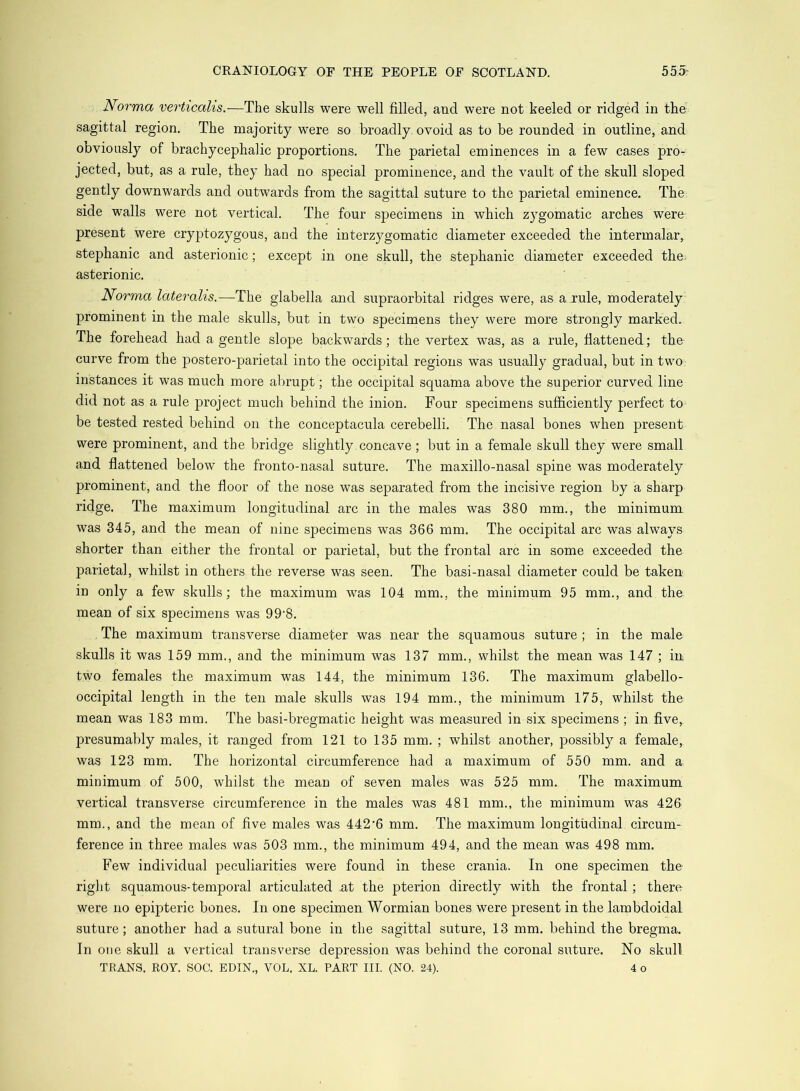 JVorma verticalis.—The skulls were well filled, and were not keeled or ridged in the' sagittal region. The majority were so broadly ovoid as to be rounded in outline, and obviously of brachycephalic proportions. The parietal eminences in a few cases pro- jected, but, as a rule, they had no special prominence, and the vault of the skull sloped gently downwards and outwards from the sagittal suture to the parietal eminence. The side walls were not vertical. The four specimens in which zygomatic arches were present were cryptozygous, and the interzygomatic diameter exceeded the intermalar, Stephanie and asterionic; except in one skull, the Stephanie diameter exceeded the. asterionic. Norma lateralis.—The glabella and supraorbital ridges were, as a rule, moderately prominent in the male skulls, but in two specimens they were more strongly marked. The forehead had a gentle slope backwards; the vertex was, as a rule, flattened; the curve from the postero-parietal into the occipital regions was usually gradual, but in two instances it was much more abrupt; the occipital squama above the superior curved line did not as a rule project much behind the inion. Four specimens sufficiently perfect to be tested rested behind on the conceptacula cerebelli. The nasal bones when present were prominent, and the bridge slightly concave; but in a female skull they were small and flattened below the fronto-nasal suture. The maxillo-nasal spine was moderately prominent, and the floor of the nose was separated from the incisive region by a sharp ridge. The maximum longitudinal arc in the males was 380 mm., the minimum was 345, and the mean of nine specimens was 366 mm. The occipital arc was always shorter than either the frontal or parietal, but the frontal arc in some exceeded the parietal, whilst in others the reverse was seen. The basi-nasal diameter could be taken in only a few skulls; the maximum was 104 mm., the minimum 95 mm., and the mean of six specimens was 99'8. The maximum transverse diameter was near the squamous suture ; in the male skulls it was 159 mm., and the minimum was 137 mm,, whilst the mean was 147 ; in two females the maximum was 144, the minimum 136. The maximum glabello- occipital length in the ten male skulls was 194 mm., the minimum 175, whilst the mean was 183 mm. The basi-bregmatic height was measured in six specimens ; in five, presumably males, it ranged from 121 to 135 mm. ; whilst another, possibly a female, was 123 mm. The horizontal circumference had a maximum of 550 mm. and a minimum of 500, whilst the mean of seven males was 525 mm. The maximum vertical transverse circumference in the males was 481 mm., the minimum was 426 mm., and the mean of five males was 442’6 mm. The maximum longitudinal circum- ference in three males was 503 mm., the minimum 494, and the mean was 498 mm. Few individual peculiarities were found in these crania. In one specimen the- right squamous-temporal articulated at the pterion directly with the frontal; there were no epipteric bones. In one specimen Wormian bones were present in the lambdoidal suture; another had a sutural bone in the sagittal suture, 13 mm. behind the bregma. In one skull a vertical transverse depression was behind the coronal suture. No skull TRANS. ROY. SOC. EDIN., VOL. XL. PART III. (NO. 24). 4 o