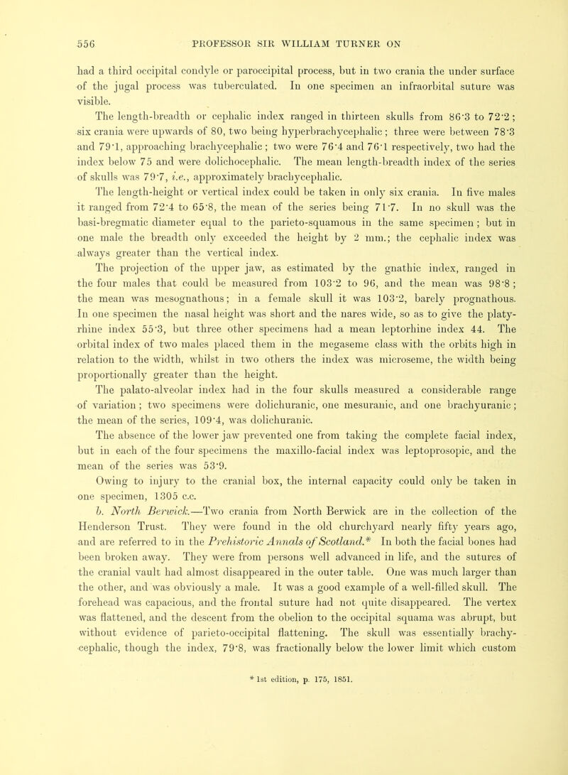 had a third occipital condyle or paroccipital process, but in two crania the under surface of the jugal process was tuberculated. In one specimen an infraorbital suture was visible. The length-breadth or cephalic index ranged in thirteen skulls from 86'3 to 72'2; six crania were upwards of 80, two being hyperbrachycephalic ; three were between 78'3 and 79T, approaching brachycephalic ; two were 764 and 76T respectively, two had the index below 75 and were dolichocephalic. The mean length-breadth index of the series of skulls was 79'7, i.e., approximately brachycephalic. The length-height or vertical index could be taken in only six crania. In five males it ranged from 72‘4 to 65'8, the mean of the series being 717. In no skull was the basi-bregmatic diameter ec^ual to the parieto-squamous in the same specimen; but in one male the breadth only exceeded the height by 2 mm.; the cephalic index was always greater than the vertical index. The projection of the upper jaw, as estimated by the gnathic index, ranged in the four males that could be measured from 103'2 to 96, and the mean was 98’8 ; the mean was mesognathous; in a female skull it was 103‘2, barely prognathous. In one specimen the nasal height was short and the nares wide, so as to give the platy- rhine index 55’3, but three other specimens had a mean leptorhine index 44. The orbital index of two males placed them in the megaseme class with the orbits high in relation to the width, whilst in two others the index was microseme, the width being proportionall}^ greater than the height. The palato-alveolar index had in the four skulls measured a considerable range of variation ; two specimens were dolichuranic, one mesuranic, and one brachy uranic; the mean of the series, 109‘4, was dolichuranic. The absence of the lower jaw prevented one from taking the complete facial index, but in each of the four specimens the maxillo-facial index was leptoprosopic, and the mean of the series was 53'9. Owing to injury to the cranial box, the internal capacity could only be taken in one specimen, 1305 c.c. h. North Berivick.—Two crania from North Berwick are in the collection of the Henderson Trust. They were found in the old churchyard nearly fifty years ago, and are referred to in the Prehistoric Annals of Scotland* In both the facial bones had been broken away. They were from persons well advanced in life, and the sutures of the cranial vault had almost disappeared in the outer table. One was much larger than the other, and was obviously a male. It was a good example of a well-filled skull. The forehead was capacious, and the frontal suture had not quite disappeared. The vertex was flattened, and the descent from the obelion to the occipital squama was abrupt, but without evidence of parieto-occipital flattening. The skull was essentially brachy- cephalic, though the index, 79‘8, was fractionally below the lower limit which custom * 1st edition, p. 175, 1851.
