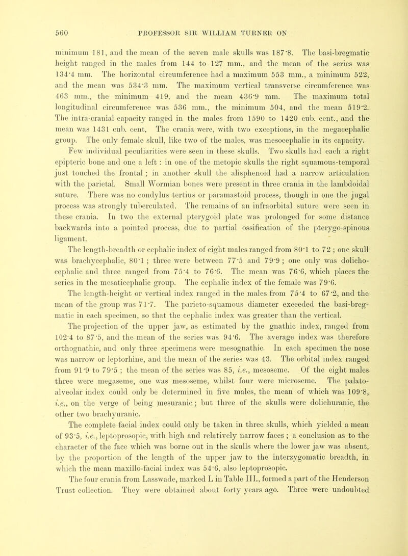 minimum 181, and the mean of the seven male skulls was 187‘8. The hasi-breo[matic height ranged in the males from 144 to 127 mm., and the mean of the series was 134‘4 mm. The horizontal circumference had a maximum 553 mm., a minimum 522, and the mean was 534‘3 mm. The maximum vertical transverse circumference was 463 mm., tlie minimum 419, and the mean 436‘9 mm. The maximum total longitudinal circumference was 536 mm., the minimum 504, and the mean 519'2. The intra-cranial capacity ranged in the males from 1590 to 1420 cub. cent., and the mean was 1431 cub. cent. The crania were, with two exceptions, in the megacephalic group. The only female skull, like two of the males, was mesocephalic in its capacity. Few individual peculiarities were seen in these skulls. Two skulls had each a right epipteric bone and one a left : in one of the metopic skulls the right scjuamous-temporal just touched the frontal ; in another skull the alisphenoid had a narrow articulation with the parietal. Small Wormian bones were present in three crania in the lambdoidal suture. There was no condylus tertius or paramastoid process, though in one the jugal process was strongly tuberculated. The remains of an infraorbital suture were seen in these crania. In two the external pterygoid plate was prolonged for some distance backwards into a pointed process, due to partial ossification of the pterygo-spinous ligament. The length-breadth or cephalic index of eight males ranged from 80T to 72 ; one skull was brachycephalic, 80T ; three were between 77'5 and 79‘9 ; one only was dolicho- cephalic and three ranged from 75'4 to 76‘6. The mean was 76*6, which places the series in the mesaticephalic group. The cephalic index of the female was 79‘6. The length-lieight or vertical index ranged in the males from 75’4 to 67'2, and the mean of the group was 717. The parieto-squamous diameter exceeded the basi-breg- matic in each specimen, so that the cephalic index was greater than the vertical. The projection of the upper jaw, as estimated by the gnathic index, ranged from 102’4 to 87‘5, and the mean of the series was 94'6. The average index was therefore orthognathic, and only three specimens were mesognathic. In each sj^ecimen the nose was narrow or leptorhine, and the mean of the series was 43. The orbital index ranged from 91‘9 to 79'5 ; the mean of the series was 85, i.e., mesoseme. Of the eight males three were megaseme, one was mesoseme, whilst four were microseme. The palato- alveolar index could only be determined in five males, the mean of which was 109‘8,. i.e,, on the verge of being mesurauic ; but three of the skulls were dolichuranic, the other two brachyuranic. The complete facial index could only be taken in three skulls, which yielded a mean of 93‘5, be., leptoprosopic, with high and relatively narrow faces ; a conclusion as to the character of the face which was borne out in the skulls where the lower jaw was absent, by the proportion of the length of the uj)per jaw to the interzygomatic breadth, in which the mean maxillo-facial index was 54‘6, also leptoprosopic. The four crania from Lasswade, marked L in Table III., formed a part of the Henderson Trust collection. They were obtained about forty years ago. Three were undoubted