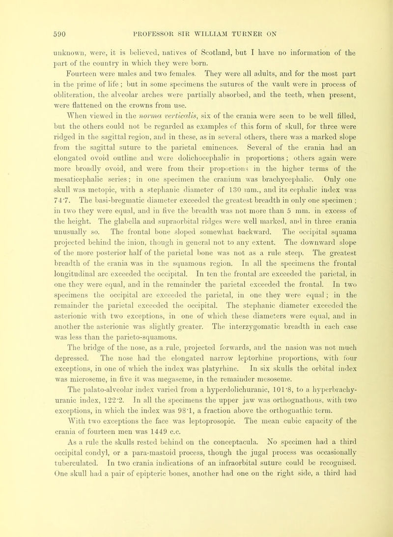 unknown, were, it is believed, natives of Scotland, but I have no information of the part of the country in which they were born. Fourteen were males and two females. They were all adults, and for the most part in the prime of life ; but in some specimens the sutures of the vault were in process of obliteration, the alveolar arches were partially absorbed, and the teeth, when present, were flattened on the crowns from use. When viewed in the norma verticalis, six of the crania were seen to be well filled, but the others could not be regarded as examples of this form of skull, for three were ridged in the sagittal region, and in these, as in several others, there was a marked slope from the sagittal suture to the parietal eminences. Several of the crania had an elongated ovoid outline and were dolichocephalic in proportions; others again were more broadly ovoid, and were from their proportion.s in the higher terms of the mesaticephalic series; in one specimen the cranium was brachycephalic. Only one skull was metopic, with a Stephanie diameter of 130 mm., and its cephalic index was 74'7. The basi-bregmatic diameter exceeded the greatest breadth in only one specimen ; in two they were equal, and in five the breadth was not more than 5 mm. in excess of the height. The glabella and supraorbital ridges were well marked, and in three crania nnusually so. The frontal bone sloped somewhat backward. The occipital squama projected behind the inion, though in general not to any extent. The downward slope of the more posterior half of the parietal bone was not as a rule steep. The greatest breadth of the crania was in the scpiamous region. In all the specimens the frontal longitudinal arc exceeded the occipital. In ten the frontal arc exceeded the parietal, in one they were equal, and in the remainder the parietal exceeded the frontal. In two specimens the occipital arc exceeded the parietal, in one they were equal ; in the remainder the parietal exceeded the occipital. The Stephanie diameter exceeded the asterionic with two exceptions, in one of which these diameters were equal, and in another the asterionic was slightly greater. The interzygomatic breadth in each case was less than the parieto-squamous. The bridge of the nose, as a rule, projected forwards, and the nasion was not much depressed. The nose had the elongated narrow leptorhine proportions, with four exceptions, in one of which the index was platyrhine. In six skulls the orbital index was microseme, in five it was megaseme, in the remainder mesoseme. The palato-alveolar index varied from a hyperdolichuranic, 101‘8, to a hyperbrachy- uranic index, 122'2. In all the specimens the upper jaw was orthognathous, with two exceptions, in which the index was 98‘1, a fraction above the orthognathic term. With two exceptions the face was leptoprosopic. The mean cubic capacity of the crania of fourteen men was 1449 c.c. As a rule the skulls rested behind on the conceptacula. No specimen had a third occipital condyl, or a para-mastoid process, though the jugal process was occasionally tuberculated. In two crania indications of an infraorbital suture could be recognised. One skull had a pair of epipteric bones, another had one on the right side, a third had