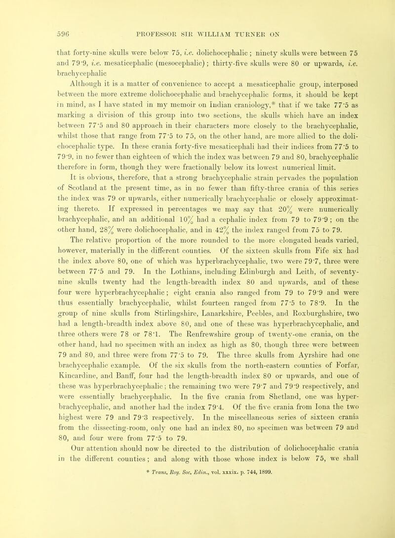 that forty-nine skulls were below 75, i.e. dolichocephalic ; ninety skulls were between 75 and 79’9, i.e. mesaticephalic (mesocephalic); thirty-five skulls were 80 or upwards, i.e. brachycephalic Although it is a matter of convenience to accept a mesaticephalic group, interposed between the more extreme dolichocephalic and brachycephalic forms, it should be kept in mind, as I have stated in my memoir on Indian craniology,* that if we take 77'5 as marking a division of this group into two sections, the skulls which have an index between 7 7'5 and 80 approach in their characters more closely to the brachycephalic, whilst those that range from 77’5 to 75, on the other hand, are more allied to the doli- chocephalic type. In these crania forty-five mesaticephali had their indices from 77'5 to 79'9, in no fewer than eighteen of which the index was between 79 and 80, brachycephalic therefore in form, though they were fractionally below its lowest numerical limit. It is obvious, therefore, that a strong brachycephalic strain pervades the population of Scotland at the present time, as in no fewer than fifty-three crania of this series the index was 79 or upwards, either numerically brachycephalic or closely approximat- ing thereto. If expressed in percentages we may say that 20% were numerically brachycephalic, and an additional 10% had a cephalic index from 79 to 79'9 ; on the other hand, 28% were dolichocephalic, and in 42% the index ranged from 75 to 79. The relative proportion of the more rounded to the more elongated heads varied, liowever, materially in the different counties. Of the sixteen skulls from Fife six had the index above 80, one of which was hyperbrachycephalic, two were 79'7, three were between 77’5 and 79. In the Lothians, including Edinburgh and Leith, of seventy- nine skulls twent}^ had the length-breadth index 80 and upwards, and of these four were hyperbrachycephalic; eight crania also ranged from 79 to 79‘9 and were thus essentially brachycephalic, whilst fourteen ranged from 77'5 to 7 8'9. In the group of nine skulls from Stirlingshire, Lanarkshire, Peebles, and Roxburghshire, two had a length-breadth index above 80, and one of these w^as hyj^erbrachycephalic, and three others were 78 or 78'1. The Renfrewshire group of twenty-one crania, on the other hand, had no specimen with an index as high as 80, though three were between 79 and 80, and three were from 77'5 to 79. The three skulls from Ayrshire had one brachycephalic example. Of the six skulls from the north-eastern counties of Forfar, Kincardine, and Banff, four had the length-breadth index 80 or upwards, and one of these was hyperbrachycephalic; the remaining two were 79'7 and 79‘9 respectively, and were essentially brachycephalic. In the five crania from Shetland, one was hyper- brachycephalic, and another had the index 79‘4. Of the five crania from Iona the two highest were 79 and 79 3 respectively. In the miscellaneous series of sixteen crania from the dissecting-room, only one had an index 80, no specimen was between 79 and 80, and four were from 77'5 to 79. Our attention should now be directed to the distribution of dolichocephalic crania in the different counties; and along with those whose index is below 75, we shall * Trans. Roy. Soc. JEdin., vol. xxxix. p. 744, 1899.