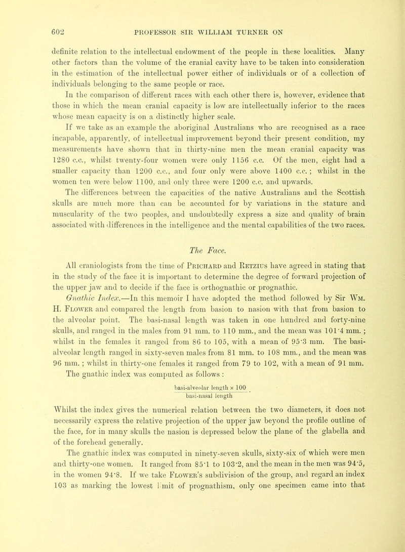 definite relation to the intellectual endowment of the people in these localities. Many other factors than the volume of the cranial cavity have to be taken into consideration in the estimation of the intellectual power either of individuals or of a collection of individuals belonging to the same people or race. In the comparison of different races with each other there is, however, evidence that those in which the mean cranial capacity is low are intellectually iuferior to the races whose mean capacity is on a distinctly higher scale. If we take as an example the aboriginal Australians who are recognised as a race incapable, apparently, of intellectual improvement beyond their present condition, my measurements have shown that in thirty-nine men the mean cranial capacity was 1280 C.C., whilst twenty-four women were only 1156 c.c. Of the men, eight had a smaller capacity than 1200 c.c., and four only were above 1400 c.c. ; whilst in the women ten were below 1100, and only three were 1200 c.c. and upwards. The differences between the capacities of the native Australians and the Scottish skulls are much more than can be accounted for by variations in the stature and muscularity of the two peoples, and undoubtedly express a size and quality of brain associated with differences in the intelligence and the mental capabilities of the two races. The Face. All craniologists from the time of Prichard and Eetzius have agreed in stating that in the study of the face it is important to determine the degree of forward projection of the upper jaw and to decide if the face is orthognathic or prognathic. Gnathic Index.—In this memoir I have adopted the method followed by Sir Wm. H. Flower and compared the length from basion to nasion with that from basion to the alveolar point. The basi-nasal length was taken in one hundred and forty-nine skulls, and ranged in the males from 91 mm. to 110 mm., and the mean was 101'4 mm. ; whilst in the females it ranged from 86 to 105, with a mean of ^’3 mm. The basi- alveolar length ranged in sixty-seven males from 81 mm. to 108 mm., and the mean was 96 mm. ; whilst in thirty-one females it ranged from 79 to 102, with a mean of 91 mm. The gnathic index was computed as follows : basi-alveolar length x 100 basi-nasal length Whilst the index gives the numerical relation between the two diameters, it does not necessarily express the relative projection of the upper jaw beyond the profile outline of the face, for in many skulls the nasion is depressed below the plane of the glabella and of the forehead generally. The gnathic index was computed in ninety-seven skulls, sixty-six of which were men and. thirty-one women. It ranged from 85T to 103‘2, and the mean in the men was 94'5, in the women 94*8. If we take Flower’s subdivision of the group, and regard an index 103 as marking the lowest limit of prognathism, only one specimen came into that