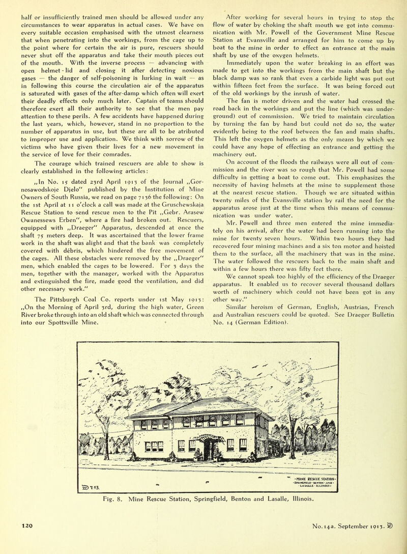half or insufficiently trained men should be allowed under any circumstances to wear apparatus in actual cases. We have on every suitable occasion emphasised with the utmost clearness that when penetrating into the workings, from the cage up to the point where for certain the air is pure, rescuers should never shut off the apparatus and take their mouth pieces out of the mouth. With the inverse process — advancing with open helmet-lid and closing it after detecting noxious gases — the danger of self-poisoning is lurking in wait — as in following this course the circulation air of the apparatus is saturated with gases of the after-damp which often will exert their deadly effects only much later. Captain of teams should therefore exert all their authority to see that the men pay attention to these perils. A few accidents have happened during the last years, which, however, stand in no proportion to the number of apparatus in use, but these are all to be atributed to improper use and application. We think with sorrow of the victims who have given their lives for a new movement in the service of love for their comrades. The courage which trained rescuers are able to show is clearly established in the following articles; ,,ln No. 15 dated 23rd April 1913 of the Journal ,,Gor- nosawodskoje Djelo published by the Institution of Mine Owners of South Russia, we read on page 7136 the following: On the 1st April at 11 o'clock a call was made at the Gruschewskaja Rescue Station to send rescue men to the Pit ,,Gebr. Arasew Owanessews Erben, where a fire had broken out. Rescuers, equipped with ,,Draeger Apparatus, descended at once the shaft 75 meters deep. It was ascertained that the lower frame work in the shaft was alight and that the bank was completely covered with debris, which hindered the free movement of the cages. All these obstacles were removed by the ,,Draeger men, which enabled the cages to be lowered. For 3 days the men, together with the manager, worked with the Apparatus and extinguished the fire, made good the ventilation, and did other necessary work. The Pittsburgh Coal Co. reports under 1st May 1913: ,,On the Morning of April 3rd, during the high water, Green River broke through into an old shaft which was connected through into our Spottsville Mine. After working for several hours in trying to stop the flow of water by choking the shaft mouth we got into commu- nication with Mr. Powell of the Government Mine Rescue Station at Evansville and arranged for him to come up by boat to the mine in order to effect an entrance at the main shaft by use of the oxygen helmets. Immediately upon the water breaking in an effort was made to get into the workings from the main shaft but the black damp was so rank that even a carbide light was put out within fifteen feet from the surface. It was being forced out of the old workings by the inrush of water. The fan is motor driven and the water had crossed the road back in the workings and put the line (which was under- ground) out of commission. We tried to maintain circulation by turning the fan by hand but could not do so, the water evidently being to the roof between the fan and main shafts. This left the oxygen helmets as the only means by which we could have any hope of effecting an entrance and getting the machinery out. On account of the floods the railways were all out of com- mission and the river was so rough that Mr. Powell had some difficulty in getting a boat to come out. This emphasizes the necessity of having helmets at the mine to supplement those at the nearest rescue station. Though we are situated within twenty miles of the Evansville station by rail the need for the apparatus arose just at the time when this means of commu- nication was under water. Mr. Powell and three men entered the mine immedia- tely on his arrival, after the water had been running into the mine for twenty seven hours. Within two hours they had recovered four mining machines and a six ton motor and hoisted them to the surface, all the machinery that was in the mine. The water followed the rescuers back to the main shaft and within a few hours there was fifty feet there. We cannot speak too highly of the efficiency of the Draeger apparatus. It enabled us to recover several thousand dollars worth of machinery which could not have been got in any other way. Similar heroism of German, English, Austrian, French and Australian rescuers could be quoted. See Draeger Bulletin No. 14 (German Edition). ■'l S) 7.13. •MINE EESCUE STATION- •SPRINCnELD' BENTON MNO • • Lj4S<UXC- ILLINOIS' Fig. 8. Mine Rescue Station, Springfield, Benton and Lasalle, Illinois.